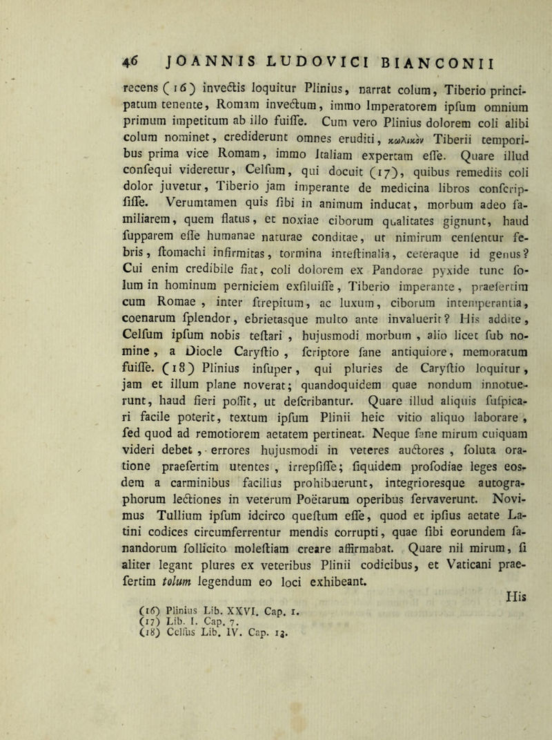 recens (i6) invertis loquitur Plinius, narrat colum, Tiberio princi- patum tenente, Romam invertum, imrao Imperatorem ipfum omnium primum impetitum ab illo fuifle. Cum vero Plinius dolorem coli alibi colum nominet, crediderunt omnes eruditi, xutow Tiberii tempori- bus prima vice Romam, immo Italiam expertam e fle. Quare illud confequi videretur, Celfum, qui docuit (17), quibus remediis coii dolor juvetur, Tiberio jam imperante de medicina libros confcrip- filTe. Verumtamen quis fibi in animum inducat, morbum adeo fa- miliarem, quem flatus, et noxiae ciborum qualitates gignunt, haud fupparem e fle humanae naturae conditae, ut nimirum cenlentur fe- bris, flomachi infirmitas, tormina inteftinalia, cereraque id genus? Cui enim credibile fiat, coli dolorem ex Pandorae pyxide tunc fo- lum in hominum perniciem exfiluifle, Tiberio imperante, praeiertira cum Romae, inter ftrepitum, ac luxum, ciborum intemperantia, coenarum fplendor, ebrietasque multo ante invaluerit? His addite, Celfum ipfum nobis teftari , hujusmodi morbum , alio licet fub no- mine , a Diocle Caryflio , fcriptore fane antiquiore, memoratum fuifle. fi8) Plinius infuper, qui pluries de Caryflio loquitur, jam et illum plane noverat; quandoquidem quae nondum innotue- runt, haud fieri poffit, ut defcribantur. Quare illud aliquis fufpica- ri facile poterit, textum ipfum Plinii heic vitio aliquo laborare , fed quod ad remotiorem aetatem pertineat. Neque fime mirum cuiquam videri debet ,-errores hujusmodi in veteres aurtores , foluta ora- tione praefertim utentes , irrepfifle; fiquidem profodiae leges eos- dem a carminibus facilius prohibuerunt, integrioresque autogra- phorum lertiones in veterum Poetarum operibus fervaverunt. Novi- mus Tullium ipfum idcirco queflum efle, quod et ipfius aetate La- tini codices circumferrentur mendis corrupti, quae fibi eorundem fa- nandorum follicito molefliam creare affirmabat. Quare nil mirum, fi aliter legant plures ex veteribus Plinii codicibus, et Vaticani prae- fertim tolum legendum eo loci exhibeant. His (16) Plinius Lib. XXVI. Cap. 1. (17) Lib. I. Cap. 7. (18) Celfus Lib. IV. Cap. i5.