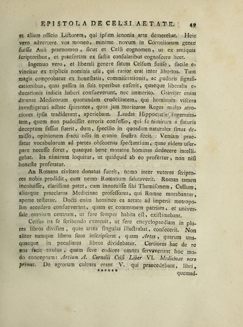 et alium officio Lidtorem, qui ipfum lenonia arte demerebat. Heic vero advertere vos moneo, minime novum in Corne,liorum gente fuifle Auli praenomen , ficut et CelO cognomen, ut ex antiquis fcriptoribus, et praefertim ex fallis confularibus cognofcere licet. Ingenuo vero, et liberali genere fatum Celfum fuilfe , facile e- vincitur ex triplicis nominis ufu, qui rarior erat inter libertos. Tum magis comprobatur ex honeftatis, commiferadonis, ac pudoris fignifi- cationibus, quas paffim in filis operibus exferit, quaeque liberalis e- ducationis indicia haberi confueverunt, nec immerito. Graviter enim damnat Medicorum quorundam crudelitatem,, qui hominum vifcera inveftigaturi adhuc fpirantes , quos jam morituros Reges multo atro- ciores ipfis tradiderant, aperiebant. Laudat - Hippocrsdspingenuita- tem, quem non puduiifet erroris confeffio, qui fe nimirum a futuris deceptum faffus fuerit, dum, fpecillo in quosdam naturales finus de- mitto, opinionem fracti offis in cranio frultra fecit. Veniam prae- fatur vocabulorum ad partes obfcoenas fpedlantium,: quae eidem ufur- pare necelfe foret, quaeque bene moratos homines dedecere incelli- gebat. Ita nimirum loquitur, ut quidquid ab eo profertur, non nili honefte proferatur. An Romana civitate donatus fuerit, nemo inter veteres fcripto- res nobis prodidit, cum nemo Romanum falutaverit. Roman tamen incoluilfe, clariffime patet, cum innotuifle fibi Themifonem, Caffium, aliosque praeclaros Medicinae profelfores, qui Romae morabantur, aperte teftetur. Dodli enim homines ea aetate ad imperii metropo- lim accedere confueverant, quam et communem patriam, et univer- fale omnium centrum, ut fere femper habita eft, exiftimabant. Celfus ita fe fcribendo exercuit, ut fere encyclopaediam in plu- res libros divifam , quae artes lingulas illuttrabat, confecerit. Non aliter namque libros fuos infcripferat , quam Artes , quarum una- quaeque in peculiares libros dividebatur. Certiores hac de re nos facit titulus , quem fere codices omnes fervaverunt hoc mo- do conceptum: Artium A. Cornelii Celfi Liber VI. Medicinae vero primus. De agrorum cultura erant V. qui praecedebant, libri, ****** queraad-