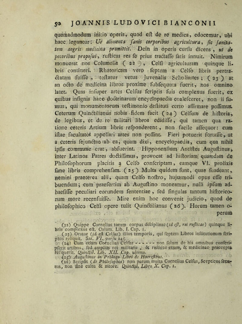 V 50 JO ANNIS LUDOVICI BIANCONII quemadmodum initio operis, quod eft de re medica, edocemur, ubi haec leguntur: Ut alimenta fanis corporibus agricultura, fic faniPa- tem aegris medicina promittit. Dein in operis cur fu dicens , ut de pecoribus propofui, rufticas res fe prius tra61 afle fatis innuit. Nimirum monuerat -nos Columella ( 22 ), Celfi agriculturam quinque li- bris contineri. ' Rhetoricam vero feptem a Celfo libris pertra- ctatam fili fle , teflatur vetus Juvenalis Scholiastes ; ( 23 ) at an octo de medicina libros proxime fubfequuta fuerit, nos omnino latet. Quas infuper artes Celfus fcriptis fuis complexus fuerit, ex quibus infignis haec doctrinarum encyclopaedia coalefceret, non ii fu- mus , qui monumentorum teftimonio deftituti certo affirmare poffimus» Ceterum Quintilianus nobis fidem facit (24) Celfum de hiftoria, de legibus, et de re militari libros edidilfe, qui tamen qua ra- tione ceteris Artium libris refponderent , non facile affequor: cum illae facultates appellari artes non poffint. Fieri potuerit fortaffe, ut a ceteris fejuntaemb ea, quam dixi, encyclopae-dia, cum qua nihil ipfis commune erat, abfuerint. Hipponenfium Antlftes Auguftinus* inter Latinos Patres dotiffimus, provocat ad hiftoriam; quamdam de Philofophorum placitis a Celfo confcriptam, eamque VI. prolixis fane libris comprehenfam. (25) Multa quidem funt, quae fuadeant, gemini praeterea alii, quam Celfo noltro, hujusmodi opus cfle tri- buendum; ctim praefertim ab Augultino moneamur, nulli ipfum ad- haefilfe peculiari eorundem fententiae , fed fingulas tantum hiftorico- rum more recenfuilfe. Mire enim hoc convenit judicio, quod de philofophico Celfi opere tulit Quintilianus (26). Horum tamen 0- '.•:3 1. perum * .... . ; * #*r**'C; * 1 »• • • •  \ ,■* ■ , r jj '• ». \i), w , ) (22) Quippe Cornelius totum corpus difciplinac (id eft, rei rujlicae) quinqueli- bris complexus eft. Colum. Lib. I. Cap. 1. (23) Orator (id efl Celfus) illius temporis, qui feptem Libros inftitutionum fcri- ptos reliquit. Sat. VI., verfu 245. (24) Cum etiam Cornelius Celfus non folnm de his omnibus confcri- pferit artibus,, fed ampliqs rei militaris , & rnfticae etiam, & medicinae praecepta reliquerit. Quinflil. Lib. XII. .Cap- yJjimo. (25) Augufiinus in Prologe Libri de Haerefilms. (26) Scripfit (de Pbilofophia) non parum multa Cornelius Celfus, Sccpticos fectt-