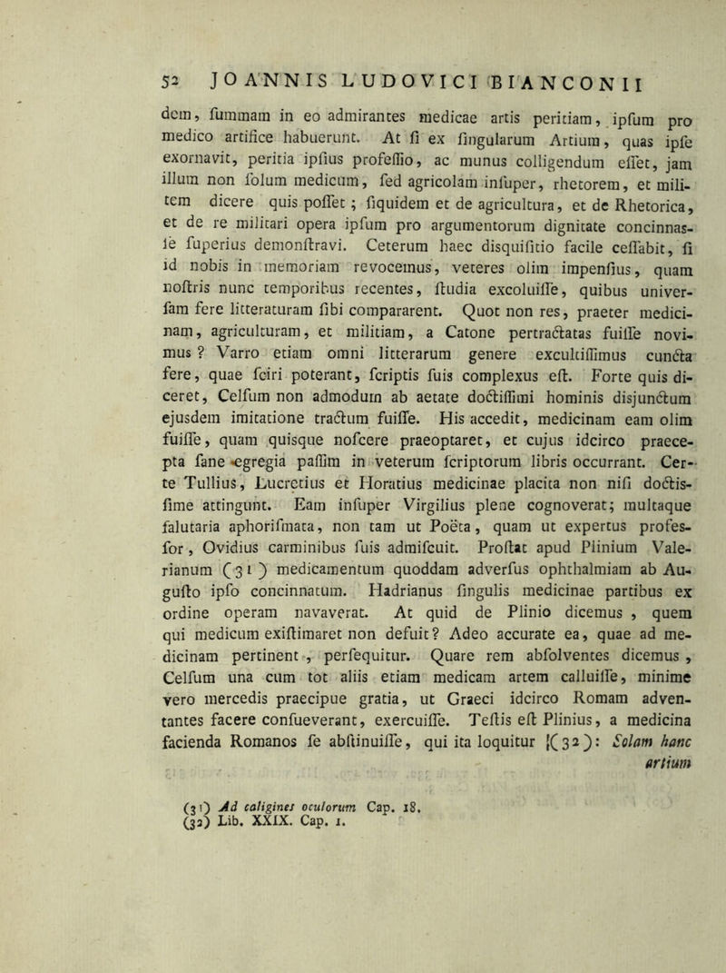 dem, fummam in eo admirantes medicae artis peritiam, ipfum pro medico artifice habuerunt. At fi ex lingularum Artium, quas ipfe exornavit, peritia ipfius profeflio, ac munus colligendum eifet, jam illum non lolum medicum, fed agricolam infuper, rhetorem, et mili- tem dicere quis pofiet; fiquidem et de agricultura, et de Rhetorica, et de re militari opera ipfum pro argumentorum dignitate concinnas- le fuperius demonftravi. Ceterum haec disquifitio facile ceflabit, fi id nobis in memoriam revocemus, veteres olim impenfius, quam noftris nunc temporibus recentes, ftudia excoluifle, quibus univer- fam fere litteraturam fibi compararent. Quot non res, praeter medici- nam, agriculturam, et militiam, a Catone pertra&atas fuilfe novi- mus ? Varro etiam omni litterarum genere excultiflimus cuntta fere, quae fciri poterant, feriptis fuis complexus eft. Forte quis di- ceret, Celfum non admodum ab aetate doctiflimi hominis disjun&um ejusdem imitatione tractum fuifle. His accedit, medicinam eam olim fuifle, quam quisque nofcere praeoptaret, et cujus idcirco praece- pta fane «egregia paffim in veterum feriptorum libris occurrant. Cer- te Tullius, Lucretius et Horatius medicinae placita non nifi dodtis- fime attingunt. Eam infuper Virgilius plene cognoverat; multaque falutaria aphorifmata, non tam ut Poeta, quam ut expertus profes- for, Ovidius carminibus fuis admifeuit. Proflat apud Plinium Vale- rianum C 3 1 ) medicamentum quoddam adverfus ophthalmiam ab Au- gufio ipfo concinnatum. Hadrianus fingulis medicinae partibus ex ordine operam navaverat. At quid de Plinio dicemus , quem qui medicum exifiimaret non defuit? Adeo accurate ea, quae ad me- dicinam pertinent , perfequitur. Quare rem abfolventes dicemus , Celfum una cum tot aliis etiam medicam artem calluilfe, minime vero mercedis praecipue gratia, ut Graeci idcirco Romam adven- tantes facere confueverant, exercuifle. Teftis eft Plinius, a medicina facienda Romanos fe abftinuifle, qui ita loquitur {(32): Solam hanc artium (31) Ad caligines oculorum Cap. 18. (33) Lib. XXIX. Cap. 1.