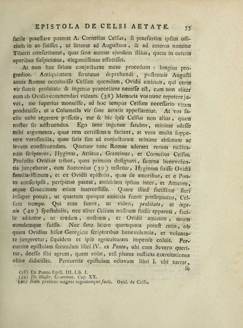 facile praedare poterat A. Cornelius Celfus, fi praefertim ipfius offi- ciuih in eo fuiflet, ut litteras ad Augudikm , & ad ceteros nomine Tiberii confcriberet, quas fane aureus ejusdem dilus* quem in ceteris operibus fufpicimus, eleganti (limas effecifiet. At non huc folum conjeclurae meae procedunt : longius pro- gredior. Antiquitatem fcrutatus deprehendi , podremis Augufii annis Romae occubuifie Celfum quemdam, Ovidii amicum, qui certe vir fuerit probitate & ingenio praecellens necefife ed, cum non aliter eum ab Ovidio commendari videam. (38) Memoria vosnimc repetere ju- vet, me fuperius monuille, ad hoc tempus Celfum necefiario vitam produxiile, ut a Columella vir fuae aetatis appellaretur. At vos fa- cile mihi regerere pofletis, cur & hic ipfe Celfus non alius, quam noder fit addruendus. Ego fane ingenue fatebor, minime adefle mihi argumenta, quae rem certilTimam faciant, at vero multa fuppe- tere verofimilia, quae fatis fint ad conjecturam minime abfonam ac levem condituendam. Quatuor tunc Romae aderant rerum nidica- rum fcriptores, Hyginus, Atticus, Graecinus , et Cornelius Celfus. Profecto Ovidius tribus, quos primum defignavi, fumma benevolen- tia jungebatur, cum Suetonius (39) tedetur, Hyginum fuifie Ovidii familiaridimum, et ex Ovidii epidclis, quas de amoribus, et e Pon- to confciipfit, perfpicue pateat, amicitiam ipfum inter, et Atticum, atque Graccinum etiam interceftifie. Quare illud facillime fieri infuper potuit, ut quartum quoque amicitia fuerit profequutus, Cel- fum nempe. Qui cum fuerit, ut video, probitate, et inge- mo (40) fpe&abilis, nec aliter Celfum nodrum fuifie appareat , faci- le adducor , ut credam , nodrum , et Ovidii amicum , unum eumdemque fuifie. Nec fane larere quemquam poted ratio, ob quam Ovidius hifce Georgicis fcriptoribus benevolentia, et volunta- te jungeretur; fiquidem cc ipfe agriculturam impenfe coluit. Per-- currite epidolam fecundam libri IV. ex Ponto, ubi cum Severo queri- tur, deefie fibi agrum, quem colat, etfi plures nidicas exercitationes obire didiciflet. Percurrite epidolam oclavam libri 1. ubi narrat fe (38) Ex Ponto Epift. III. Lib. I. (39) De illujlr. Giammat. Gap. XX. (409 Nam probitas magnos ingeniumque facit. Ovid. de Cellas,