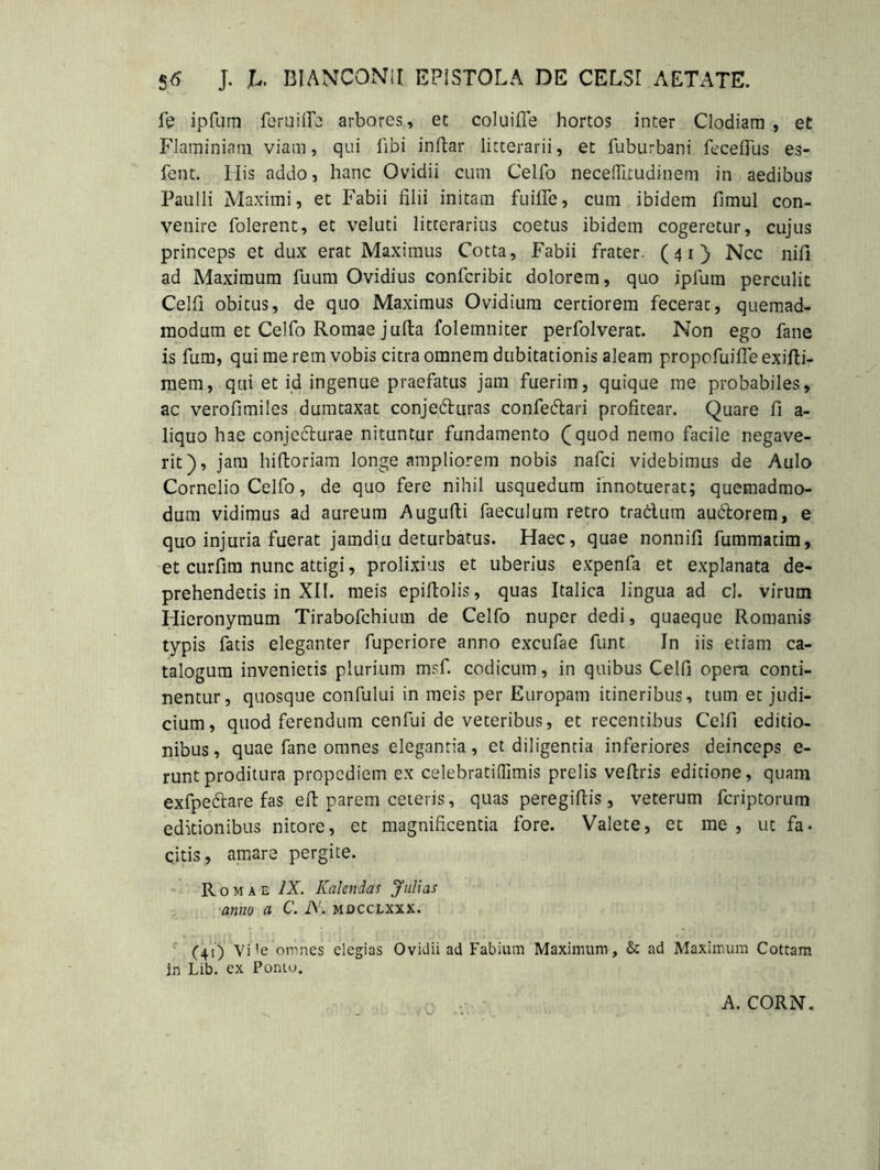 S6 J. U BIANCONiI EPISTOLA DE CELSI AETATE. fe ipfum feruifie arbores, ec coluifle hortos inter Clodiam , et Flaminiam viam, qui libi indar litterarii, et fuburbani feceffus es- fent. His addo, hanc Ovidii cum Celfo neceffirudinem in aedibus Paulli Maximi, et Fabii filii initam fuille, cum ibidem fimul con- venire Tolerent, et veluti litterarius coetus ibidem cogeretur, cujus princeps et dux erat Maximus Cotta, Fabii frater. (41} Ncc nifi ad Maximum Tuum Ovidius confcribit dolorem, quo ipfum perculit Celfi obitus, de quo Maximus Ovidium certiorem fecerat, quemad- modum et Celfo Romae jufta folemniter perfolverat. Non ego fane is fum, qui me rem vobis citra omnem dubitationis aleam propofuiffe exifti- raem, qui et id ingenue praefatus jam fuerim, quique me probabiles, ac verofimiles dumtaxat conj edi uras confedlari profitear. Quare fi a- liquo hae conjecturae nituntur fundamento (quod nemo facile negave- rit), jam hifloriam longe ampliorem nobis nafci videbimus de Aulo Cornelio Celfo, de quo fere nihil usquedum innotuerat; quemadmo- dum vidimus ad aureum Augufli faeculam retro traclum audtorem, e quo injuria fuerat jamdiu deturbatus. Haec, quae nonnifi fummadm, et curfim nunc attigi, prolixius et uberius expenfa et explanata de- prehendetis in XII. meis epiftolis, quas Italica lingua ad cl. virum Hieronymum Tirabofchium de Celfo nuper dedi, quaeque Romanis typis fatis eleganter fuperiore anno excufae funt In iis etiam ca- talogum invenietis plurium msf. codicum, in quibus Celfi opera conti- nentur, quosque confului in meis per Europam itineribus, tum et judi- cium, quod ferendum cenfui de veteribus, et recentibus Celfi editio- nibus, quae fane omnes elegantia, et diligentia inferiores deinceps e- runtproditura propcdiem ex celebratiflimis prelis veftris editione, quam exfpedlare fas eft parem ceteris, quas peregiflis, veterum fcriptorum editionibus nitore, et magnificentia fore. Valete, et me , ut fa- citis, amare pergite. Romae IX. Kalendas JuUas anno a C. N. mdcclxxx. (41) Vi'e omnes elegias Ovidii ad Fabium Maximum, & ad Maximum Cottam in Lib. ex Ponto. A. CORN.