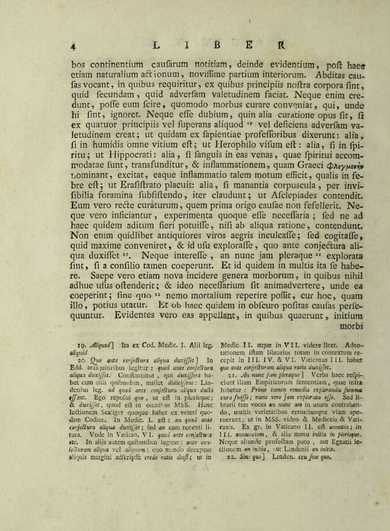 LIBER bos continentium caufarum notitiam, deinde evidentium, poft haee etiam naturalium a&ionum, noviffime partium interiorum. Abditas cau- fas vocant, in quibus requiritur, ex quibus principiis noftra corpora fint, quid fecundam , quid adverfam valetudinem faciat. Neque enim cre- dunt, polfe eum fcire, quomodo morbus curare conveniat, qui, unde hi fint, ignoret. Neque effe dubium, quin alia curatione opus fit, fi ex quatuor principiis vel fuperans aliquod ]s vel deficiens adverfam va- letudinem creat; ut quidam ex fapientiae profefiforibus dixerunt: alia, fi in humidis omne vitium eft; ut Herophilo vifum eft: alia, fi in fpi- ritu; ut Hippocrati: alia, 11 fanguis in eas venas, quae fpiritui accom- modatae funt, transfunditur, & inflammationem, quam Graeci <$Aty/uov>jv nominant, excitat, eaque inflammatio talem motum efficit, qualis in fe- bre eft; ut Erafiftrato placuit: alia, fi manantia corpuscula, per invi- fibilia foramina fubfiftendo, iter claudunt; ut Afclepiades contendit. Eum vero recte curaturum, quem prima origo caufae non fefellerit. Ne- que vero inficiantur, experimenta quoque efle neceflaria ; fed ne ad haec quidem aditum fieri potuifle, nifi ab aliqua ratione, contendunt. Non enim quidlibet antiquiores viros aegris inculcalfe; fed cogitafle, quid maxime conveniret, & id ufu explorafle , quo ante conjedtura ali- qua duxiflet20. Neque interefle , an nunc jam pleraque 21 explorata fint, fi a confilio tamen coeperunt. Et id quidem in multis ita fe habe- re. Saepe vero etiam nova incidere genera morborum, in quibus nihil adhuc ufus oftenderit; & ideo neceflarium fit animadvertere, unde ea coeperint; fine quo 22 nemo mortalium reperire poffit, cur hoc, quam illo, potius utatur. Et ob haec quidem in obfcuro pofitas caufas perfe- quuntur. Evidentes vero eas appellant9 in quibus quaerunt , initium morbi ig. Aliquod} Ita ex Cod. Medie. I. Alii leg. aliquid 20. Qjio ante cojeftura aliqua duxijjet] In Edd. antiquioribus legitur : quod ante conjettura aliqua duxijjet. Conftantinus , qui duxijjeut ha- bet cum aliis quibusdam, mallet didieijjent: Lin- denius leg. ad quod ante conjectura aliqua duci i tjjent. Ego repoiui quo , ut eft in plerisque; & duxijjet, quod eft in omnilus MbS. Hanc lc&ionem Scaligcr quoque habet ex veteri quo- dam Codice, in Medie. I. eft : an quod ante conjeClura aliqua duxijjet; fed an cum recenti li- tura. Vnde in Vatican. VI. quod ante conjetiwa ttc. In aliis autem quibusdam legitur: ante con- secturam aliqua vel aliquam : quo mendo deceptus aliquis margini adfcripfit credo ratio deejl; ut in Medie. II. atque in VII. videre licet. Adno~ tationem iftam librarius totam in contextum re- cepit in III. IV. & VI. Vaticanus III. habet quo ante conjecturam aliqua ratio duxijjet. 21. An nunc jam pleraque] Verba haec refpi- ciunt illam Empiricorum fententiam, quae infra habetur : Primo tamen remedia exploranda Jumma curafuijje; nunc vero jam explorata ejje. Sed li- brarii tres voces an nunc am in unam contrahen- do, multis varietatibus erroribusqne viam ape- ruerunt; ut in MSS. video & Mediceis & Vati- canis. Ex gr. in Vaticano 11. eft aunutia; in III. annwiciam , & alia manu initia in plerisque. Neque aliunde profe&am puto , aut Egnatii le- ctionem m initia, . ut Lindenii an initio. 2 2. Sim quo] Linden. ceu fine quo*