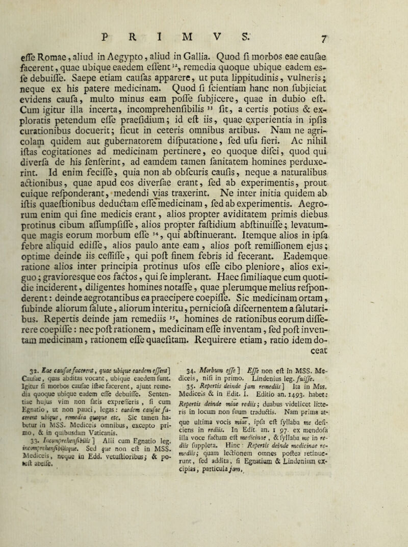 efle Romae, aliud in Aegypto, aliud in Gallia. Quod fi morbos eae caufae facerent, quae ubique eaedem eflenc32, remedia quoque ubique eadem es- le debuifle. Saepe etiam caufas apparere, utputa lippitudinis, vulneris; neque ex his patere medicinam. Quod fi fcientiam hanc non fubjiciat evidens caufa, multo minus eam pofle fubjicere, quae in dubio eft. Cum igitur illa incerta, incomprehenfibilis 3} fit, a certis potius & ex- ploratis petendum efle praefidium; id eft iis, quae experientia in ipfis curationibus docuerit; ficut in ceteris omnibus artibus. Nam ne agri- colam quidem aut gubernatorem difputatione, fed ufu fieri. Ac nihil iftas’cogitationes ad medicinam pertinere, eo quoque difci, quod qui diverfa de his fenferint, ad eamdem tamen fanitatem homines perduxe- rint. Id enim fecifle, quia non ab obfcuris caufis, neque a naturalibus a&ionibus, quae apud eos diverfae erant, fed ab experimentis, prout cuique refponderant, medendi vias traxerint. Ne inter initia quidem ab iftis quaeftionibus dedudtam efle*'uedicinam, fed ab experimentis. Aegro- rum enim qui fine medicis erant, alios propter aviditatem primis diebus protinus cibum aflumpfifle, alios propter faftidium abftinuifle; levatum- que magis eorum morbum efle 34, qui abftinuerant. Itemque alios in ipfa febre aliquid edifle, alios paulo ante eam , alios poft remiflionem ejus; optime deinde iis ceflifle, qui poft finem febris id fecerant. Eademque ratione alios inter principia protinus ufos efle cibo pleniore, alios exi- guo ; gravioresque eos fa&os, qui fe implerant. Haec fimiliaque cum quoti- die inciderent, diligentes homines notafle, quae plerumque melius refpon- derent: deinde aegrotantibus ea praecipere coepifle. Sic medicinam ortam, fubinde aliorum falute, aliorum interitu, perniciofa difcernentem a falutari- bus. Repertis deinde jam remediis 3S homines de rationibus eorum difle- rere coepifle: nec poft rationem, medicinam efle inventam, fed poft inven- tam medicinam, rationem efle quaefitam. Requirere etiam, ratio idem do- ceat 32. Eae caufae facerent, quae ubique eaedem effent] Caufae, quas abditas vocant, ubique eaedem funt. Igitur fi morbos caufae iftae facerent, ajunt reme- dia quoque ubique eadem efte debuifie. Senten- tiae hujus vim non fatis exprefleris , fi cum Egnatio, ut non pauci, legas: eaedem caufae fa- cerent ubique, remedia quoque etc. Sic tamen ha- betur in MSS. Mediceis omnibus, excepto pri- mo, & in quibusdam Vaticanis. 33. Inco-.nprehenfibilis ] Alii cum Egnatio leg. incmprehenfebilisque. Sed que non eft in MSS. Mediceis, neque in Edd. vetuftioribusj & po- tuft aDeile. 34- Morbum effe ] Effe non eft in MSS. Me- diceis, nifi in primo. Lindenius leg• fuiffe. 35. Repertis deinde jam remediis'] Ita in Mss. Mediceis & in Edit. I. Editio an. 1493. habet: Repertis deinde miae re diis; duabus videlicet litte» ris in locum non fuum traduttis. Nam prima at- que ultima vocis miae, ipfa eft fyllaba me defi- ciens in rediis. In Edit an. 1 97. ex mendofa illa voce fa&um eft medicinae , & fyllaba me in re- diis fupplera. Hinc Repertis deinde medicinae re- mediis,* quam lectionem omnes poftea retinue» runt, fed addita, fi Egnatium & Lindenium ex- cipias, particula jam,