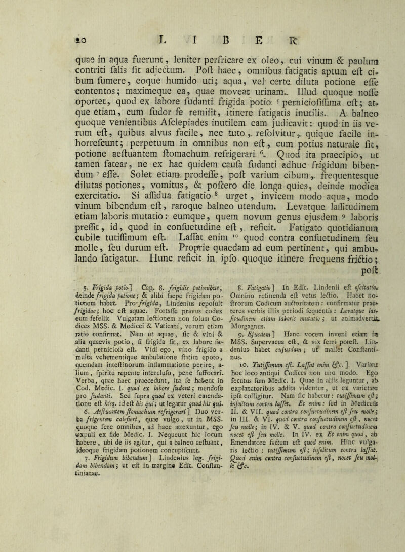 quae in aqua fuerunt, leniter perfricare ex oleo, cui vinum & paulum contriti falis fit adjebhim. Poft haec, omnibus fatigatis aptum eft ci- bum fumere, eoque humido uti; aqua, vel certe diluta potione effe contentos; maximeque ea, quae moveat urinam,. Illud quoque nolfe oportet, quod ex labore fudanti frigida potio * perniciofiflima eft; at- que etiam, cum fudor fe remifit, itinere fatigatis inutilis.. A balneo quoque venientibus Afclepiades inutilem eam judicavit: quod in iis ve- rum eft, quibus alvus facile, nec tuto,. refolviturquique facile in- horrefcunt; perpetuum in omnibus non eft, cum potius naturale fit, potione aeftuantem ftomachum refrigerari Quod ita praecipio, ut tamen fatear, ne ex hac quidem canfa fudanti adhuc frigidum biben- dum 7 effe. Solet etiam, prodeffe, poft varium cibum ,, frequentesque dilutas potiones, vomitus, & poftero die longa quies, deinde modica exercitatio. Si affidua fatigatio 8 urget , invicem modo aqua, modo vinum bibendum eft, raroque balneo utendum. Le.vatque laffitudinem etiam laboris mutatio: eumque, quem novum genus ejusdem 9 laboris preffit, id, quod in confuetudine eft, reficit. Fatigato quotidianum cubile tutiffimum eft. Laffat enim 10 quod contra confuetudinem feu molle, feu durum eft. Proprrie quaedam ad eum pertinent, qui ambu- lando fatigatur. Hunc reficit in ipfo quoque itinere frequens frj&io; poft 8. Fatigatio] In Edit. I.indenii eft ofcitatia. Omnino retinenda eft vetus leftio. Habet no- ftrorum Codicum auftoritatem: confirmatur prae*- terea verbis illis periodi fcquentis: Levatque lasr Jitudinem etiam laboris mutatio ; ut animadvertit. Morgagnus. 9. Ejusdem ] Hanc vocem inveni etiam i» MSS. Supervacua eft, & vix ferri poteft. Lia» denius habet cujusdam; ut mallet Conftanti- nus. 10. Tutiffimum eff Laffat enim Iffc. ] Variant hoc loco antiqui Codices non uno modo. Ego fecutus fum Medie. I. Quae in aliis leguntur, at> explanatoribus addita videntur, ut ex varietate ipfa colligitur. Nam fic habetur: tutiffimum eff; infolitum contra laffet. Et enim: fed in Medicefs II. & VII. quod contra confuetudinem eff feu molle; in III. & VI. quod contra confuetudinem eff , nocet feu molle; in IV. & V. quod contra confuetudinem nocet eff feu molle. In IV. ex Et enim quod, ab Emendatore faftum eft quod enim. Hinc vulga- ris leftio : tutiffimum eff; infolitum contra laffat. Quod enim contra confuetudinem eff, nocet feu mol- le iffe. 5. Frigida potio•] Cap. 8. frigidis potionibus, dein de frigida potione; & alibi faepe frigidam po- tionem habet. Prcfrigida, Lindenius repofuit frigidae; hoc eft aquae. Fortafle pravus codex eum fefellit Vulgatam leftionem non folum Co- dices MSS. & Medicei & Vaticani, verum etiam ratio confirmat. Nam ut aquae, ftc & vini & alia quaevis potio, fi frigida fit, ex labore fa- danti perniciofa eft. Vidi ego, vino frigido a multa vehementique ambulatione ftstim epoto, quemdam inteftinorum inflammatione perire, a- lium, fpiritu repente interclufo, pene fuffocari. Verba, quae haec praecedunt, ita fe habent in Cod. Medie. I. quod ex labore fudant; mendofe pro fudanti. Sed fupra quod ex veteri emenda- tione eft hisq. id eft. his qui; ut legatur quod his qui. <5. Aeftuantem ftomachum refrigerari ] Duo ver- ba frigentem calefieri, quae vulgo, ut in MSS. quoque fere omnibus, ad haec attexuntur, ego expuli ex fide Medie. I. Nequeunt hic locum habere , ubi de iis agitur, qui a balneo aeftuant, ideoque frigidam potionem concupifcunt. 7. Frigidum bibendum] Lindenius leg. frigi- dam bibendam; ut eft in margine Edit. Conftan-