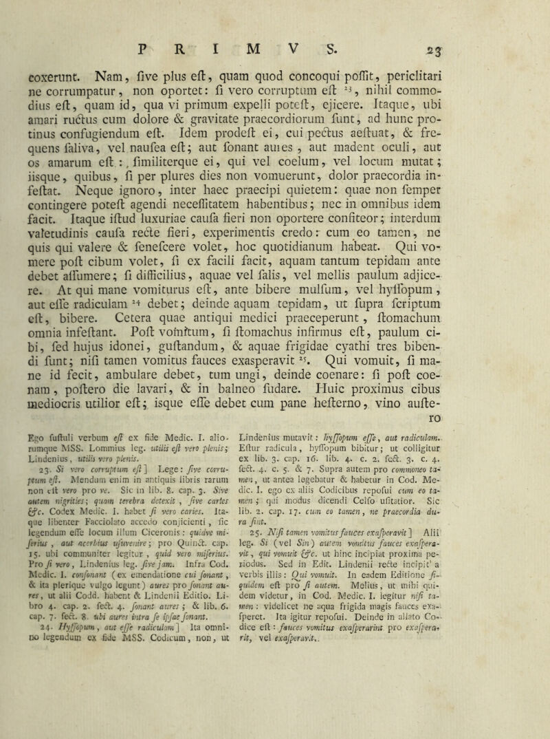 coxerunt. Nam, five plus eft, quam quod concoqui poffit, periclitari ne corrumpatur, non oportet: fi vero corruptum eft 23, nihil commo- dius eft, quam id, qua vi primum expelli poteft, ejicere. Itaque, ubi amari ruclus cum dolore & gravitate praecordiorum funt, ad hunc pro- tinus confugiendum eft. Idem prodeft ei, cui pedus aeftuat, & fre- quens laliva, vel naufea eft; aut fonant auies , aut madent oculi, aut os amarum eft :.. fimiliterque ei, qui vel coelum, vel locum mutat; iisque, quibus, fi per plures dies non vomuerunt, dolor praecordia in- feftat. Neque ignoro, inter haec praecipi quietem: quae non femper contingere poteft agendi necelfitatem habentibus; nec in omnibus idem facit. Itaque iftud luxuriae caufa fieri non oportere confiteor; interdum valetudinis caufa rede fieri, experimentis credor cum eo tamen, ne quis qui valere & fenefcere volet, hoc quotidianum habeat. Qui vo- mere poft cibum volet, fi ex facili facit, aquam tantum tepidam ante debet affumere; fi difficilius, aquae vel falis, vel mellis paulum adjice- re. At qui mane vomiturus eft, ante bibere mulfum, vel hylfopum, aut elfe radiculam debet; deinde aquam tepidam, ut fupra fcriptum eft, bibere. Cetera quae antiqui medici praeceperunt, ftomachum omnia infeftant. Poft vomitum, fi ftomachus infirmus eft, paulum ci- bi, fed hujus idonei, guftandum, & aquae frigidae cyathi tres biben- di funt; nifi tamen vomitus fauces exasperavit 2L Qui vomuit, fi ma- ne id fecit, ambulare debet, tum ungi, deinde coenare: fi poft coe- nara, poftero die lavari, & in balneo fudare. Pluic proximus cibus mediocris utilior eft; isque effe debet cum pane hefterno, vino aufte- ro Ego fuftuli verbum eft ex fide Medie. I. alio- nimque MSS. Lommius leg. utilis eft vero -plenisi Liudenius, utilis vero plenis. 23. Si vero corruptum eft ] Lege: ftve corru- ptum eft. Mendum enim in antiquis libris rarum non clt vero pro ve. Sic in lib. 8. cap. 3. Sive autem nigrities; quam terebra detexit , ftve caries fcfc. Codex Medie, i. habet fi vero caries. Ita- que libenter Facciolato accedo conjicienti , fic legendum effe locum illum Ciceronis: quidve mi- ferius , aut acerbius ufuvemre; pro Quina:, cap. 15. ubi communiter legitur , quid vero miferius. Pro fi vero , Lindenius leg. five jam. Infra Cod. Medie. I. confonant (ex emendatione cui fonant, & ita plerique vulgo legunt) aures pro fonant au- res, ut alii Codd. habent & Lindenii Editio. Li- bro 4. cap. 2. fedL 4. fonant aures ; & lib. 6. cap. 7. fect. 8 ubi aures intra fe ipfae fonant. 24. Hyffopum, aut effe radiculam] Ita omni- no legendum cx fide MSS. Codicum, non, ut Lindenius mutavit: hyffopum effe, aut radiculam. Efhtr radicula, hyffopum bibitur; ut colligitur ex lib. 3. cap. 16. lib. 4. c. 2. fedt. 3. c. 4. feft. 4. c. 5. & 7. Supra autem pro commoneo ta- men , ut antea legebatur & habetur in Cod. Me- die. I. ego cx aliis Codicibus repofui cum eo ta- men ; qui modus dicendi Ceifo ufitatior. Sic lib. 2. cap. 17. cum eo tamen, ne praecordia du- ra fint. 25. Nifi tamen vomitus fauces exafperavit~\ Alii leg. Si (vel Sin) autem vomitus fauces exafpera- vit, qui vomuit &c. ut hinc incipiat proxima pe- riodus. Sed in Edit. Lindenii refte incipit' a verbis illis: Qui vomuit. In eadem Editione fi- quidem eft pro fi autem. Melius, ut mibi qui- dem videtur, in Cod. Medie. I. legitur nifi ta- men : videlicet ne aqua frigida magis fauces eXa- fperet. Ita igitur repofui. Deinde in allato Co-- dice eft : fauces vomitus exafperarint pro exafpera- rit, vel exafpercivit,.