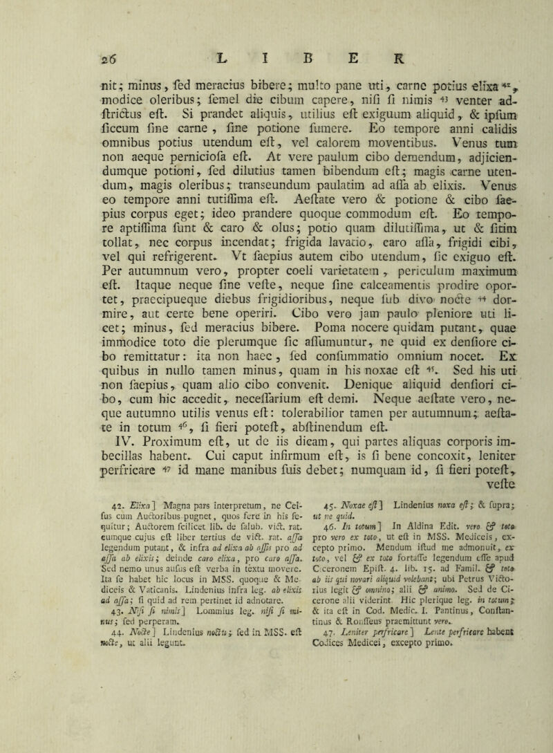 nit; minus, feci meracius bibere; multo pane uti, carne potius elixa42, modice oleribus; femel die cibum capere, nifi fi nimis « venter ad- ftrictus eft. Si prandet aliquis, utilius eft exiguum aliquid, & ipfum ficcum fine carne , fine potione fumere. Eo tempore anni calidis omnibus potius utendum eft, vel calorem moventibus. Venus tum non aeque perniciofa efi. At vere paulum cibo demendum, adjicien- dumque potioni, fed dilutius tamen bibendum eft; magis-carne uten- dum, magis oleribus; transeundum pauladm ad afla ab elixis. Venus eo tempore anni tutiflima efi. Aefiate vero & potione & cibo fae- pius corpus eget; ideo prandere quoque commodum efi. Eo tempo- re aptiflima funt & caro & olus; potio quam dilutifiima, ut & fitim tollat, nec corpus incendat; frigida lavatio, caro alia, frigidi cibi, vel qui refrigerent* Vt faepius autem cibo utendum, fic exiguo eft. Per autumnum vero, propter coeli varietatem, periculum maximum eft. Itaque neque fine vefte, neque fine calceamentis prodire opor- tet, praecipueque diebus frigidioribus, neque fub divo nocle 44 dor- mire, aut certe bene operiri. Cibo vero jatn paulo pleniore uti li- cet; minus, fed meracius bibere. Poma nocere quidam putant, quae immodice toto die plerumque fic afliimuntur, ne quid ex denfiore ci- bo remittatur: ita non haec , fed confummatio omnium nocet. Ex: quibus in nullo tamen minus, quam in his noxae eft 45. Sed his uti non faepius, quam alio cibo convenit. Denique aliquid denfiori ci- bo, cum hic accedit, neceffarium eft demi. Neque aeftate vero, ne- que autumno utilis venus eft: tolerabilior tamen per autumnum; aefta- te in totum 46, fi fieri poteft, abftinendum eft. IV. Proximum eft, ut de iis dicam, qui partes aliquas corporis im- becillas habent. Cui caput infirmum eft, is fi bene concoxit, leniter perfricare 47 id mane manibus fuis debet; numquam id, fi fieri poteft, vefte 42. Elixa] Magna pars interpretum, ne Cel- fus cum Auctoribus pugnet, quos fere in his fe- quitur; Auftorem fcilicet lib. de falub. viet. rat. cumque cujus eft liber tertius de vift. rat. affa legendum putant, & infra ad elixa ab offis pro ad ajja ab elixis; deinde caro elixa, pro caro ajja. Sed nemo unus aufus eft verba in textu movere. Ita fe habet hic locus in MSS. quoque & Me diceis & Vaticanis. Lindenius infra leg. ab elixis ad ajja; fi quid ad rem pertinet id adnotare. 43. Nifi fi nimisJ Lommius leg. nifi fi mi- nus; fed perperam. 44. No3e] Lindenius noftti; fed in MSS. eft nofte, ut alii legunt» 45. Noxae efi] Lindenius noxa efi; & fupra; ut ne quid. 46. In totum] In Aldina Edit, vero & tote pro vero ex toto, ut eft in MSS. MeJiceis, ex- cepto primo. Mendum iftud me admonuit, ex toto, vel £? ex toto fortafte legendum efle apud C ceronem Epift. 4. lib. 15. ad Famil. tote ab iis qui novari aliquid volebant; ubi Petrus Vifto- rius legit & omnino; alii c? animo. Sed de Ci- cerone alii viderint Hic plerique leg. w totum;, & ita eft in Cod. Medie. I. Pantinus, Conitan- tinus & Rouffeus praemittunt vero* 47. Leniter perfricare ] Lente perfricare habent Codices Medicei, excepto primo» I