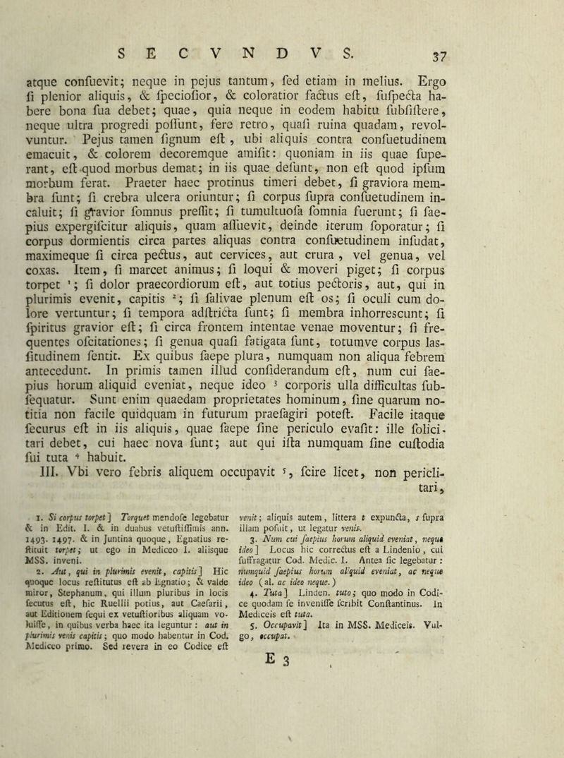 atque confuevit; neque in pejus tantum, fed etiam in melius. Ergo fi plenior aliquis, & fpeciofior, & coloratior factus elt, fufpecta ha- bere bona fua debet; quae, quia neque in eodem habitu fubfiltere, neque ultra progredi poliunt, fere retro, quafi ruina quadam, revol- vuntur. Pejus tamen fignum elt , ubi aliquis contra confuetudinem emacuit, & colorem decoremque amifit: quoniam in iis quae fupe- rant, eft quod morbus demat; in iis quae defunt, non elt quod ipfum morbum ferat. Praeter haec protinus timeri debet, fi graviora mem- bra funt; fi crebra ulcera oriuntur; fi corpus fupra confuetudinem in- caluit; li gtavior fomnus preffit; fi tumultuofa fomnia fuerunt; fi fae- pius expergilcitur aliquis, quam alfuevit, deinde iterum foporatur; 11 corpus dormientis circa partes aliquas contra confuetudinem infudat, maximeque 11 circa pedtus, aut cervices, aut crura , vel genua, vel coxas. Item, fi marcet animus; fi loqui & moveri piget; fi corpus torpet ’; fi dolor praecordiorum elt, aut totius pedtoris, aut, qui in plurimis evenit, capitis 1 2; fi falivae plenum elt os; fi oculi cum do- lore vertuntur; fi tempora aditricta funt; 11 membra inhorrescunt; 11 fpiritus gravior elt; fi circa frontem intentae venae moventur; fi fre- quentes olcitationes; fi genua quali fatigata funt, totumve corpus las- fitudinem fentit. Ex quibus faepe plura, numquam non aliqua febrem antecedunt. In primis tamen illud confiderandum elt, num cui fae- pius horum aliquid eveniat, neque ideo 3 corporis ulla difficultas fub- lequatur. Sunt enim quaedam proprietates hominum, fine quarum no- titia non facile quidquam in futurum praefagiri potelt. Facile itaque fecurus elt in iis aliquis, quae faepe line periculo evafit: ille folici- tari debet, cui haec nova funt; aut qui ilta numquam line cultodia fui tuta ♦ habuit. III. Vbi vero febris aliquem occupavit fcire licet, non pericli- tari. 1. Si corpus torpet] Torquet mendofe legebatur & in Edit. 1. & in duabus vetuftiflimis ann. 1493. 1497. & in Juntina quoque, Egnatius re- ftituit torpet; ut ego in Mediceo 1. aliisque MSS. inveni. 2. Aut, qui in plurimis evenit, capitis] Hic quoque locus reftitutus eft ab Egnatio; & valde miror, Stephanum, qui illum pluribus in locis fecutus eft, hic Ruellii potius, aut Caefarii, aut Editionem fequi ex vetuftioribus aliquam vo- kiifte, in quibus verba haec ita leguntur: aut in plurimis venis capitis; quo modo habentur in Cod. Mediceo primo. Sed revera in eo Codice eft venit; aliquis autem, littera t expunfta, s fupra illam pofuit, ut legatur venis. 3. Num cui faepius horum aliquid eveniat, nequi ideo] Locus hic corredtus eft a Lindenio, cui fuffragatur Cod. Medie. I. Antea fic legebatur : numquid faepius horum aliquid eveniat, ac neque ideo ( al. ac ideo neque.) 4. Tuta] Linden. tuto; quo modo in Codi- ce quodam fe inveniffe fcribit Conftantinus. In Mediceis eft tuta. 5. Occupavit] ita in MSS. Mediceis. Vul- go, occupat.