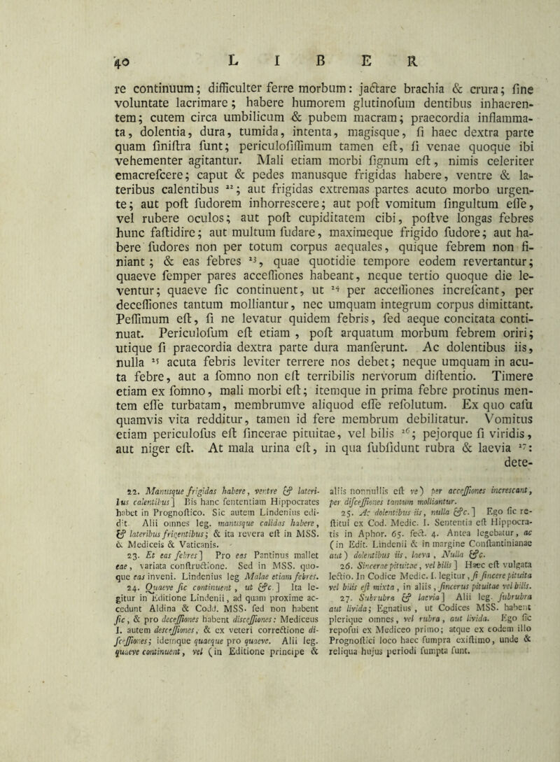 re continuum; difficulter ferre morbum: jadtare brachia & crura; fine voluntate lacrimare; habere humorem glutinofum dentibus inhaeren- tem; cutem circa umbilicum & pubem macram; praecordia inflamma- ta, dolentia, dura, tumida, intenta, magisque, fi haec dextra parte quam finifbra funt; periculofiffimum tamen efl, fi venae quoque ibi vehementer agitantur. Mali etiam morbi fignum efl, nimis celeriter emacrefcere; caput & pedes manusque frigidas habere, ventre & la- teribus calentibus 22; aut frigidas extremas partes acuto morbo urgen- te; aut poft fudorem inhorrescere; aut poft vomitum fingultum elfe, vel rubere oculos; aut poft cupiditatem cibi, pollve longas febres hunc faftidire; aut multum fudare, maximeque frigido fudore; aut ha- bere fudores non per totum corpus aequales, quique febrem non fi- niant; & eas febres 23, quae quotidie tempore eodem revertantur; quaeve femper pares acceffiones habeant, neque tertio quoque die le- ventur; quaeve fic continuent, ut ** per acceffiones increfcant, per deceffiones tantum molliantur, nec umquam integrum corpus dimittant. Peffimum efl, fi ne levatur quidem febris, fed aeque concitata conti- nuat. Periculofum efl etiam , poft arquatum morbum febrem oriri; utique fi praecordia dextra parte dura manferunt. Ac dolentibus iis, nulla 15 acuta febris leviter terrere nos debet; neque umquam in acu- ta febre, aut a fomno non efl terribilis nervorum diflentio. Timere etiam ex fomno, mali morbi efl; itemque in prima febre protinus men- tem effe turbatam, membrumve aliquod elfe refolutum. Ex quo calu quamvis vita redditur, tamen id fere membrum debilitatur. Vomitus etiam periculofus efl fmcerae pituitae, vel bilis 26; pejorque fi viridis, aut niger efl. At mala urina efl, in qua fubfidunt rubra & laevia 2: dete- 22. Manusque frigidas habete, ventre & latcri- lus calentibus] Bis hanc fententiam Hippocrates habet in Prognoftico. Sic autem Lindenius cdi- cfit Alii omnes leg. manusque calidas habere, tf? lateribus friqentibus; & ita revera efl in JMSS. & Mediceis & Vaticanis. 23. Et eas febres'] Pro eas Pantinus mallet eae, \ariata conltruftione. Sed in MSS. quo- que far inveni. Lindenius leg Malae etiam febres. 24. Ouaeve fic continuent , ut £?c. ] Ita le- gitur in Editione Lindenii, ad quam proxime ac- cedunt Aldina & Codd. MSS- fed non habent fic, & pro deceffiones habent disceffiones: Mediceus J. autem desceffiones, & ex veteri corre&ione di- fcffiones; idemque quaeque pro quaeve. Alii leg. quaeve continuent, vel (in Editione principe & aliis nonnullis efl ve) per acceffiones increscant, per difceffiones tantum molliantur. 25. Ac dolentibus iis, nulla cfc. ] Ego fic re- ftitui ex Cod. Medie. I. Sententia cft Hippocra- tis in Aphor. 65. feci. 4. Antea legebatur, ac (in Edit. Lindenii & in margine Conftantinianae aut) dolentibus iis, laeva , Nulla Ifc. 2 6. Sincerae pituitae, vel bilis] Haec efl vulgata Ieftio. In Codice Medie. I. legitur,/fincere pituita vel bilis efl mixta , in aliis , Jincerus pituitae vel bilis. 27. Subrubra laevia] Alii leg. fubrubra aut livida; Egnatius , ut Codices MSS. habent plerique omnes, vel rubra, aut livida. Ego fic repofui ex Mediceo primo; atque ex eodem illo Prognollici loco haec fumpra exiftimo, unde & reliqua hujus periodi fumpta funt.