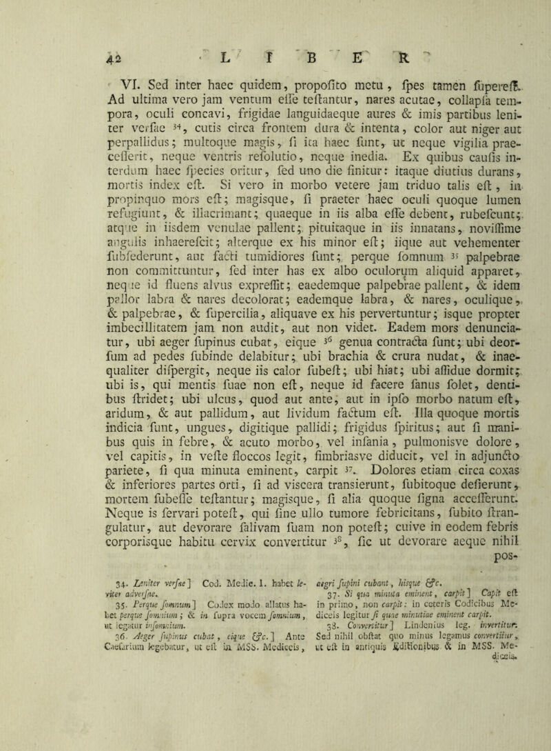 VI. Sed inter haec quidem, propofito metu , fpes tamen lupereft- Ad ultima vero jam ventum elfe te liantur, nares acutae, collapla tem- pora, oculi concavi, frigidae languidaeque aures & imis partibus leni- ter verfae *♦, cutis circa frontem dura & intenta, color aut niger aut perpallidus; multoque magis, fi ica haec funt, ut neque vigilia prae- cellerit, neque ventris refolutio, neque inedia. Ex quibus caufis in- terdum haec fpecies oritur, fed uno die finitur: itaque diutius durans, mortis index eft. Si vero in morbo vetere jam triduo talis eft , in propinquo mors eft; magisque, fi praeter haec oculi quoque lumen refugiunt, & illacrimant; quaeque in iis alba elfe debent, rubefcunt;. atque in iisdem venulae pallent;, pituitaque in iis innatans, novilfime angulis inhaerefcit; alterque ex his minor eft; iique aut vehementer fubfederunt, aut facti tumidiores funt; perque fomnum 3* palpebrae non committuntur, fed inter has ex albo oculorum aliquid apparet, neq ie id fluens alvus exprelfit; eaedemque palpebrae pallent, & idem pallor labra & nares decolorat; eademque labra, & nares, oculique,. & palpebrae, & fupercilia, aliquave ex his pervertuntur; isque propter imbecillitatem jam non audit, aut non videt. Eadem mors denuntia- tur, ubi aeger fupinus cubat, eique 36 genua contratia funt; ubi deor- fum ad pedes fubinde delabitur; ubi brachia & crura nudat, & inae- qualiter difpergit, neque iis calor fubeft; ubi hiat; ubi aflidue dormit; ubi is, qui mentis fuae non eft, neque id facere fanus folet, denti- bus ftridet; ubi ulcus, quod aut ante, aut in ipfo morbo natum eft, aridum, & aut pallidum, aut lividum facium eft. Illa quoque mortis indicia funt, ungues, digitique pallidi; frigidus fpiritus; aut fi mani- bus quis in febre,. & acuto morbo, vel infama, pulmonisve dolore, vel capitis, in vefte floccos legit, fimbriasve diducit, vel in adjunclo pariete, fi qua minuta eminent, carpit 37. Dolores etiam circa coxas & inferiores partes orti, fi ad viscera transierunt, fubitoque defierunt, mortem fubefle teftantur; magisque, fi alia quoque figna acceflerunt. Neque is fervari poteft, qui fine ullo tumore febricitans, fubito ftran- gulatur, aut devorare falivam fuam non poteft; cuive in eodem febris corporisque habitu cervix convertitur 3S, fic ut devorare aeque nihil pos- 34. Leniter verfae] Cod. Medie. 1. habet le- vitef advefae. 35. Perque fomnum] Codex modo allatus ha- bet perque /omnium ; & in fupra vocem /omnium, ut iegatur infomr.ium. 36. Aeger fupinus cubat, eique (fc. ] Ante Caefarium legebatur, ut eft ia M$S. Mcdiccis, aegri fupini cubant, hisque £?c. 37. Si qua minuta eminent, carpit] Capit eft in primo, non carpit: in ceteris Codicibus Mc- diceis legitur fi quae minutiae eminent carpit. 38. Convertitur] Lindenius leg. invertitur. Sed nihil obftat quo minus legamus convertitur y ut eft in antiquis i£ditionibijs & in MSS. Me- cLiceis.