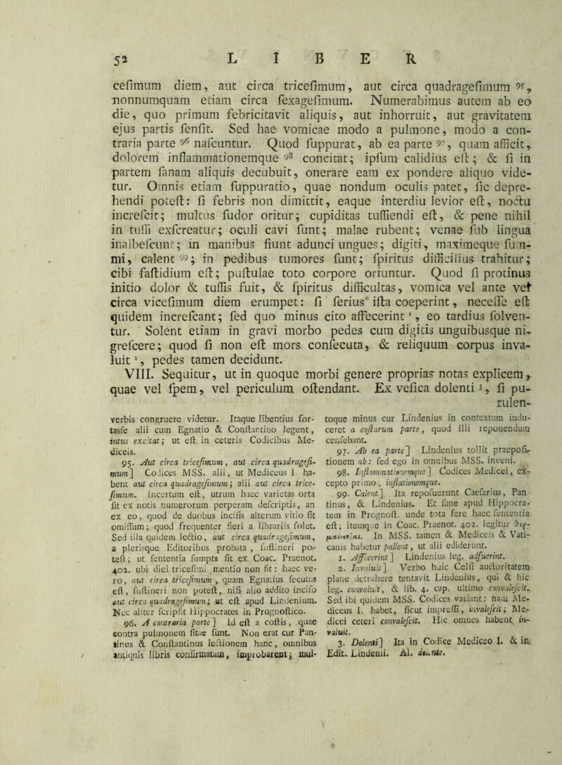 cefimum diem, aut circa tricefimum, aut circa quadragefimum w, nonnumquam etiam circa fexagefimum. Numerabimus autem ab eo die, quo primum febricitavit aliquis, aut inhorruit, aut gravitatem ejus partis fenfit. Sed hae vomicae modo a pulmone, modo a con- traria parte nafcuntur. Quod fuppurat, ab ea parte o?, quam afficit, dolorem inflammationemque 98 concitat; ipfum calidius eft; & fi in partem fanam aliquis decubuit, onerare eam ex pondere aliquo vide- tur. Omnis etiam fuppuratio, quae nondum oculis patet, fic depre- hendi potefl: fi febris non dimittit, eaque interdiu levior effc, noctu increfcit; multus fudbr oritur; cupiditas tuffiendi eft, & pene nihil in tuffi exfcreatur; oculi cavi funt; malae rubent; venae fub lingua inalbefcunt; in manibus fiunt adunci ungues; digiti, maximeqtie fu n- mi, calent 99j in pedibus tumores funt; fpiritus difficilius trahitur; cibi faflidium eft; pullulae toto corpore oriuntur. Quod fi protinus initio dolor & tuffis fuit, & fpiritus difficultas, vomica vel ante vel circa vicefimum diem erumpet: fi ferius illa coeperint, neceffe eft quidem increfcant; fed quo minus cito affecerint ', eo tardius lolven- tur. Solent etiam in gravi morbo pedes cum digitis unguibusque ni- grelcere; quod fi non eft mors confecuta, & reiiquum corpus inva- luit 2, pedes tamen decidunt. VIII. Sequitur, ut in quoque morbi genere proprias notas explicem, quae vel fpem, vel periculum oflendant. Ex vefica dolenti 3, fi pu- rulen- verbis congruere videtur. Itaque libentius for- tasfe alii cuin Egnatio & Conltartino legent, intus excitati ut eft. in ceteris Codicibus Me- diceis. 95. Aut circa tricejimim, aut circa quadragefi- mum ] Codices MSS. alii, ut Mediceus 1 ha- bent aut circa quadragefimum i alii aut circa trice- Jimum. Incertum eft, utruin haec varietas orta fit ex notis numerorum perperam defcriptis, an ex eo, quod de duobus incifis alterum vitio fit omifiiun; quod frequenter fieri a librariis folet. Sed illa quidem lectio, aut circa quadragefimum, a plerisque Editoribus probata , fuftineri po teft; ut fententia fumpta fit ex Coae. Praenot. 402. ubi diei tricefimi mentio non fit: haec ve- ro, aut circa tricefimum quam Egnatius fecutns eft, fuftineri non poteft, nift alio addico incifo aut circa quadragefimum; ut eft apud Lindenium. Nec aliter fcripfit Hippocrates in Prognoftico. 9(5. A contraria parte] Id eft a coitis, quae eontra pulmonem fitae funt. Non erat cur Pan- tilius & Conftantinus leftionem hanc, omnibus antiquis libris confirmatum, improbarent; mul- toque minus cur Lindenius in contextum indu- ceret a coftarum parte, quod illi reponendum cenfebant. 97. Ab ea parte] Lindenius tollit praepofir tionem ab: fed ego in omnibus MSS. inveni. 98. Inflanmaticnemquc] Clodices Med.cei, ex- cepto primo, inflationemque. 99. Calent]. Ita repofuerunt Caefarius, Pan tinus, & Lindenius. Et fane apud Hippocra- tem in Prognoft. unde tota fere haec fententia eft; itemque in Coae. Praenot. 402. legitur $eg- fixdot/xi. In MSS. tamen & Mediceis & Vati- canis habetur pallent, ut alii ediderunt. 1. Affecerint] Lindenius leg. adfuerint. 2. Invaluit] Verbo huic Celfi auctoritatem plane detrahere tentavit Lindenius, qui & hic leg. convaluit, & lib. 4. cap. ultimo convalefcit.. Sed ibi quidem MSS. Codices variant: nam Me- diceus I. habet, ficut imprefli, invalefeit; Me? dicei ceteri convalefcit. Hic omnes habent, in- valuit. 3. Dolenti] Ita in Codice Mediceo I. & in. Edit.. Lindenii. AI. dt^nte.