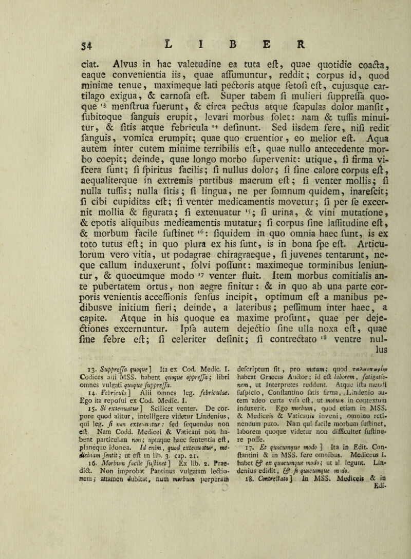 ciat. Alvus in hac valetudine ea tuta eft, quae quotidie coa&a, eaque convenientia iis, quae aflumuntur, reddit; corpus id, quod minime tenue, maximeque lati pe&oris atque fetofi eft, cujusque car- tilago exigua, & carnofa eft. Super tabem fi mulieri fupprelfa quo- que '3 menfirua fuerunt, & circa pectus atque fcapulas dolor manfit, fubitoque fanguis erupit, levari morbus folet: nam & tuflis minui- tur, & fitis atque febricula '4 definunt. Sed iisdem fere, nifi redit fanguis, vomica erumpit; quae quo cruentior, eo melior eft. Aqua autem inter cutem minime terribilis eft, quae nullo antecedente mor- bo coepit; deinde, quae longo morbo fupervenit: utique, fi firma vi- fcera funt; fi fpiritus facilis; fi nullus dolor; fi fine calore corpus eft, aequaliterque in extremis partibus macrum eft; fi venter mollis; fi nulla tuffis; nulla fitis; fi lingua, ne per fomnum quidem, inarefcit; fi cibi cupiditas eft; fi venter medicamentis movetur; fi per fe excer- nit mollia & figurata; fi extenuatur fi urina, & vini mutatione, & epotis aliquibus medicamentis mutatur; fi corpus fine laflitudine eft, & morbum facile fuftinet ,0: fiquidem in quo omnia haec funt, is ex toto tutus eft; in quo plura ex his funt, is in bona fpe eft. Articu- lorum vero vitia, ut podagrae chiragraeque, fi juvenes tentarunt, ne- que callum induxerunt, folvi pofliint: maximeque torminibus leniun- tur , & quocumque modo '7 venter fluit. Item morbus comitialis an- te pubertatem ortus, non aegre finitur: & in quo ab una parte cor- poris venientis acceflionis fenfus incipit, optimum eft a manibus pe- dibusve initium fieri; deinde, a lateribus; pefiimum inter haec, a capite. Atque in his quoque ea maxime profunt, quae per deje- ctiones excernuntur. Ipfa autem deje&io fine ulla noxa eft, quae fine febre eft; fi celeriter definit; fi contrectato '8 ventre nul- lus 13. SuppreJJa- quoque] Ita ex Cori. Medie I. Codices aiii MSS. habent quoque opprejja; libri omnes vulgati quoque fuppreffa. 14.. Febricula] Alii omnes leg. febriculae. Ego ita repofui ex Cod. Medie. I. 15. Si extenuatur] Scilicet venter. De cor- pore quod alitur, intelligere videtur Lindenius, qui leg. fi non extenuatur: fed fequendus non eft Nam Codd. Medicei & Vaticani non ha- bent particulam non; nptaque haec fententia eft, phneque idonea. Id enim, quod extenuatur, me- eUcinam fentit; ut eft in lib. 3. cap. 21. 16. Morbum facile fujlinet ] Ex lib. 2. Prae- di<5t. Non improbat Pantinus vulgatam lectio- nem; attamen dubitat, nutn morbum perperam deferiptum fit , pro matum; quod TxXctiaruplw habeat Graecus Auctor; id eft laborem, fatigatio- nem, ut Interpretes reddunt. Atque ifta mendi fufpicio, Conftantino fatis firma, .Eindenio au- tem adeo certa vifa eft, ut motum in contextum induxerit. Ego morbum, quod etiam in MSS. & Mediceis & Vaticanis inveni, omnino reti- nendum puto. Nam qui facile morbum fuftinet, laborem quoque videtur non difficulter fuftine- re pofte. 17, Et quocumque modo ] Ita in Edit. Con- ftantini & in MSS. fere omnibus. Mediceus I. habet £? ex quocumque modo; ut ai- legunt. Lin- denius edidit, £? fi quocumque mmo. 18. Contrehato} In MSS. Mediceis & in Edi-