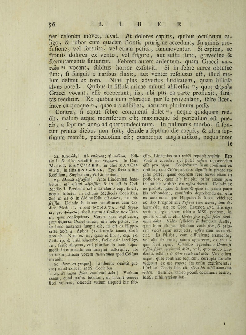 per calorem movet, levat. At dolores capitis, quibus oculorum ca- ligo, & rubor cum quadam frontis prurigine accedunt, fanguinis pro- fufione, vel fortuita, vel etiam petita, lummoventur. Si capitis, ac frontis dolores ex vento, vel frigore, aut aeftu funt, gravedine & fternut amentis finiuntur. Febrem autem ardentem, quam Graeci *«u- rrulvj vocant, fubitus horror exfolvit. Si in febre aures obtufae funt, fi fanguis e naribus fluxit, aut venter refolutus eft, illud ma- lum definit ex toto. Nihil plus adverfus furditatem, quam biliofa alvus poteft. Quibus in fiftula urinae minuti abfcelfus 2?, quos (pv/xcCjct, Graeci vocant, efle coeperunt, iis, ubi pus ea parte profluxit, fani- tas redditur. Ex quibus cum pleraque per fe proveniant, fcire licet, inter ea quoque 26, quae ars adhibet, naturam plurimum poflTe. Contra, fi caput febre continenti dolet27, neque quidquam red- dit, malum atque mortiferum eft; maximeque id periculum eft pue- ris, a feptimo anno ad quartumdecimum. In pulmonis morbo, fi fpu- tum primis diebus non fuit, deinde a feptimo die coepit, & ultra fep- timum manftt, periculofum eft; quantoque magis miftos, neque inter le 24. Kavru^r, ] AI. kuuo-mx ; al. xccurov. Edi- tio I. & aliae vetuftiffimae caufoclen. In Cod. Medie. I. katCQAhN; in aliis KATCfi- ©eh; in aliis katp.0en, Ego fecutus fum Ruellium, Stephanum, & Lindenium. 25. Minuti abfcejfus] Ante Lindenium lege- batur; uti minuti abfcejfus; & ita eft in Cod. Medie. I. Particula uti a Lindenio expulfa eft, neque habetur in reliquis Mediceis Codicibus. Sed in iis & in Aldina Edit, eft apices, pro ab- fcejfus. Deinde Editiones vetuftiores cum Co- dice Medie. 1. habent © r N a T a , vel thyna- ta, pro <puu*l*: abeft autem a Codice vox Grae- ci, quae confequitur. Verum haec explicatio, quos (pipara. Graeci vocant, etfi inde petita, un- de haec fententia fumpta eft, id eft ex Hippo- crate Soft. 4. Aphor. 81. fortaffe tamen Cei fi non eft. Nam ex iis, quae ad lib. 5. cap. 18. Scft. 19. & alibi adnotabo, facile erit intellige- re , fuiffe aliquem, qui pluribus in locis hujus- modi interpretationem margini adfcripfit, ubi in textu latinam vocem tuberculum apud Celfum invenit. 26. Inter ea quoque] Lindenius omittit quo- que; quod extat in MSS. Codicibus. 27. Si caput febre continenti dolet] Verbum reddit, quod poftea fequitur, ut habent omnes libri veteres, oftendit vitium aliquod hic fub- efTe. Lindenius pro reddit reponit remittit. Ego Pantino accedo, qui putat veftca reponendum effe pro caput. Conjefturam fuam confirmat ex ordine, quo Celfus morbos digeffit in priore ca- pitis parte, quem ordinem fere fervat etiam in pofteriore, quae hic incipit; prior autem pars incipit his verbis: Ex vejica dolenti. Deinde ex eo probat, quod & haec & quae in prima parte his refpondent, manifefto deprehenduntur ede ex uno eodemque Hippocratis loco; videlicet ex illo Prognoftici; Vejicae tum durae, tum do- lentes [fc. aut ex Coae. Praenot. 475. His ego tertium argumentum addo a MSS. petitum, in quibus omnibus eft; Contra five caput febre conti- nenti dolet. Vides fyllabam fi dumtaxat deefie, quae inter ultimam fyllabam vocis five, & prio- rem vocis caput interje&a, veftca cum iis confi- ciat. Ea fyllabn , cum diffugiente atramento, vel alia de caufa, minus appareret, ex ca ali- quis fecit caput. Omnino legendum : Contra fi veftca febre continenti dolet, vel, quo modo Lin- denius edidit: in febre continenti dolet. Vox etiam neque, quae continuo fequitur, corrupta fortaffe videatur ex nec venter: ita enim exprimeretur illud cx Coacis loc. cit. alvus his nihil admodum reddit. Suftineri tamen poteft communis lectio, MSS. nihil variantibus. 1