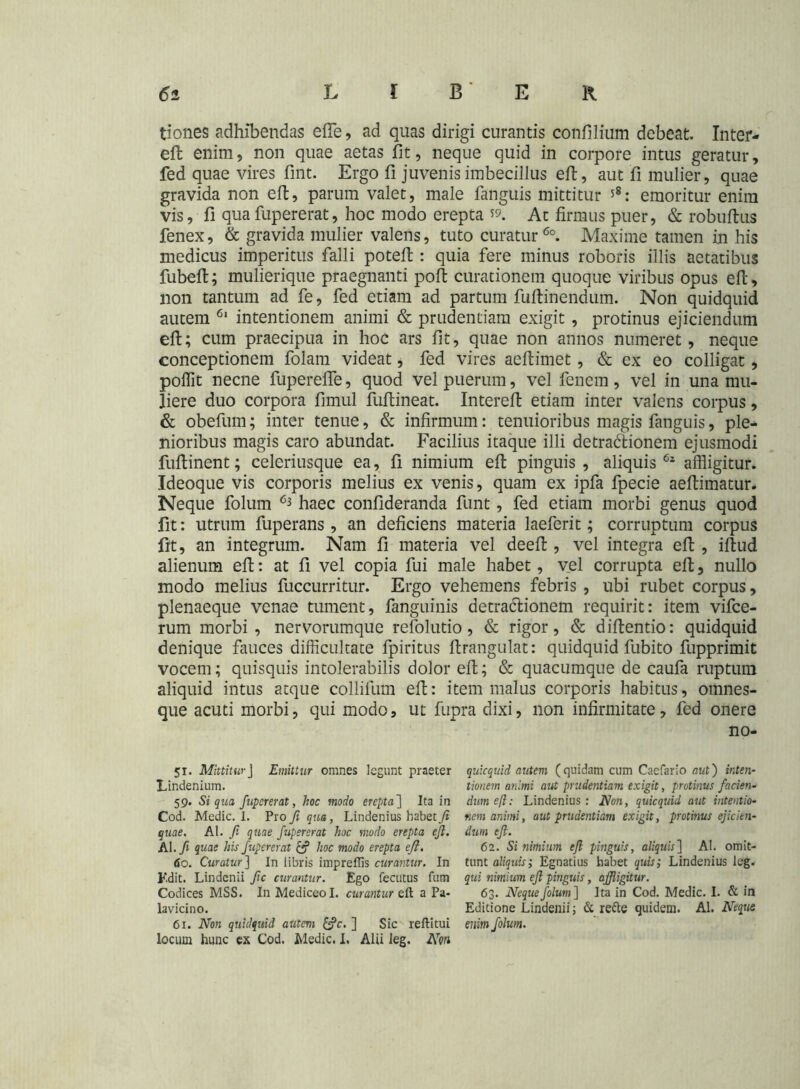 tiones adhibendas efte, ad quas dirigi curantis confilium debeat. Inter- eft enim, non quae aetas fit, neque quid in corpore intus geratur, fed quae vires fint. Ergo fi juvenis imbecillus eft, aut fi mulier, quae gravida non eft, parum valet, male fanguis mittitur 58: emoritur enim vis, fi quafupererat, hoc modo erepta 59. At firmus puer, & robuftus fenex, & gravida mulier valens, tuto curatur60. Maxime tamen in his medicus imperitus falli poteft : quia fere minus roboris illis aetatibus fubeft; mulierique praegnanti poft curationem quoque viribus opus eft, non tantum ad fe, fed etiam ad partum fuftinendum. Non quidquid autem 6' intentionem animi & prudentiam exigit , protinus ejiciendum eft; cum praecipua in hoc ars fit, quae non annos numeret , neque conceptionem folam videat, fed vires aeftimet, & ex eo colligat, polfit necne fuperefte, quod vel puerum, vel fencm, vel in una mu- liere duo corpora fimul fuftineat. Intereft etiam inter valens corpus, & obelum; inter tenue, & infirmum: tenuioribus magis fanguis, ple- nioribus magis caro abundat. Facilius itaque illi detractionem ejusmodi fuftinent; celeriusque ea, fi nimium eft pinguis , aliquis 62 affligitur. Ideoque vis corporis melius ex venis, quam ex ipfa fpecie aeftimatur. Neque folum 63 haec confideranda funt, fed etiam morbi genus quod fit: utrum fuperans, an deficiens materia laeferit; corruptum corpus fit, an integrum. Nam fi materia vel deeft , vel integra eft , iftud alienum eft: at fi vel copia fui male habet, vel corrupta eft, nullo modo melius fuccurritur. Ergo vehemens febris , ubi rubet corpus, plenaeque venae tument, fanguinis detractionem requirit: item vifce- rum morbi, nervorumque refolutio, & rigor, & diftentio: quidquid denique fauces difficultate fpiritus ftrangulat: quidquid fubito fupprimit vocem; quisquis intolerabilis dolor eft; & quacumque de caufa ruptum aliquid intus atque colliium eft: item malus corporis habitus, omnes- que acuti morbi, qui modo, ut fupra dixi, non infirmitate, fed onere no- 51. Mittitur J Emittur omnes legunt praeter Lindenium. 59. Si qua fupererat, hoc modo erepta] Ita in Cod. Medie, i. Pro fi qua, Lindenius habet fi quae. AI. fi quae fupererat hoc modo erepta e fi. Al.fi quae his fupererat (fi hoc modo erepta eft. <$o. Curatur ] In libris imprefiis curantur. In Kdit. Lindcnii fic curantur. Ego fecutus fum Codices MSS. In Mediceol. curantur eft a Pa- lavicino. 61. Non quidquid autem (fic. ] Sic reftitui locum hunc ex Cod. Medie. I. Alii ieg. Non quicquid autem (quidam cum Cacfario aut') inten- tionem animi aut prudentiam exigit, protinus facien- dum ejl: Lindenius : Non, quicquid aut intentio- nem animi, aut prudentiam exigit, protinus ejicien- dum eft. 62. Si nimium eft pinguis, aliquis] AI. omit- tunt aliquis; Egnatius habet quis; Lindenius ieg. qui nimium eft pinguis, affigitur. 63. Neque folum] Ita in Cod. Medie. I. & in Editione Lindenii; & refte quidem. AI. Neque enim folum.