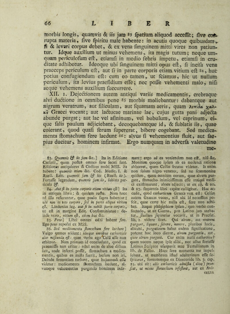 morbis longis, quamvis & iis jam 83 fparium aliquod accefllt; five cor- rupta materia, five fpiritu male habente: in acutis quoque quibusdam ,, fi & levari corpus debet, & ex vena fanguinem mitti vires non patiun- tur. Idqtie auxilium ut minus vehemens, ita magis tutum; neque um- quam periculofum eft, etiamfi in medio febris impetu, etiamfi in cru- ditate adhibetur. Ideoque ubi fanguinem mitti opus eft, fi incifa vena praeceps periculum eft, aut fi in parte corporis etiam vitium eft 84, huc potius confugiendum eft: cum eo tamen, ut fciamus, hic ut nullum periculum, ita levius praefidium effe; nec poffe vehementi malo, nifi aeque vehemens auxilium fuccurrere. XII. 1. Dejectionem autem antiqui variis medicamentis,- crebraque alvi dudtione in omnibus pene 85 morbis moliebantur: dabantque aut nigrum veratrum, aut filiculam, aut fquamam aeris, quam x5 Graeci vocant; aut ladtucae marinae lae, cujus gutta pani adjedta abunde purgat;- aut lac vel afininum, vel bubulum, vel caprinum, ei- que falis paulum adjiciebant, decoquebantque id, & fublatis iis, quae coierant, quod quali ferum fupererat, bibere cogebant. Sed medica- menta ftomachum fere laedunt 86; alvus fi vehementius fluit, aut fae- pius ducitur, hominem infirmat. Ergo numquam in adverfa valetudine me- 83. Qtiamvis £? iis jam &c. ] Ita in Editione Caefarii, quam poftea omnes fere fecuti funt. Editiones antiquiores & Codices multi MSS. ita habent: quamvis etiam &c. Cod. Medie. I. & Ruell. Edit, quamvis jam & his (Ruell. iis ). FortafTe legendum, quamvis jam iis, fublata par- ticula £?. 84. Aut Ji in parte corporis etiam vitium efi ] Ita in antiquis libris: & quidem refte. Nam haec ad illa referuntur, quae paulo fupra habentur; ubi non in toto corpore , fed in parte aliqua vitium efl^ Lindenius leg. aut fi in nobili parte corporis, ut eft in margine Edit. Conftantinianae: de- inde vero, vitium eft, etiam huc &c. 85. Pene] Libri omnes editi habent fere. Ego pene repofui ex MSS. 86. Sed medicamenta fiomachum fere laedunt ] Vulgo qmnes addunt: ideoque omnibus catharticis aloe mifcenda efi:. quae verba ego'Celfi effe non arbitror. Nam primum id concludunt, quod ex praemiflis non oritur: nihil enim de aloe diftum fuit, unde inferri poftlt, ftomachum a medica- mentis, quibus ea mifta fuerit, laefum non iri.. Deinde fententiam turbant, quae hujusmodi effe videtur: medicamenta ftomachum laedunt, al- vumque vehementius purgando hominem infir- mant : ergo ad ea veniendum non eiL, nifi &c. Monitum quoque ipfum ab ea medendi ratione abborret, quam Ceifus fecutus videtur. Is enim non foium nigro veratro, fed ne fcammoniae quidem, quam omnium eorum, quae alvum pur- gant, ftomacho inimiciffiinam effe antiqui medi- ci exiftimarunt, aloen adjecit; ut ex i§. & 20. & 23. fequentis libri capite colligitur.. Huc ac- cedit, quod catharticwn Graeca vox. eft: Ceifus autem Graecas voces, nifi ubi id nccefiitas po- fcit, quae certe hic nulla eft, fere non adhi- bet. Itaque philofiphiam ipfamquo verbo con- fuetudo, ut ait Cicero, pro Latino jam uteba- tur, fiudium fapientiae vocavit, ut in Praefat. lib, 1. videre licet. Qui alvum, aut ventrem purgare, liquare, folvere, movere, pluribus locis, alicubi, purgationem habet eadem fignificatione poterat hoc loco dicere, alvum purgantia, aut, quae alvum purgant. Cur enim malit catliartica ? quam vocem neque ipfe alibi, nee ullus fortaffe Latinus Scriptor ufurpavit ante Tertullianum in lib. de Pallio. Haec fere momenta me impel- lebant, ut membrum iftud adulterinum effe fu- fpicarer, formatumque ex Dioscoride lib. 3* cap. 25. ubi ait: aliis catharticis admifia (aloe) prae- fiat, ut minus ftomachum infeftent, aut ex Avi- cer.n a