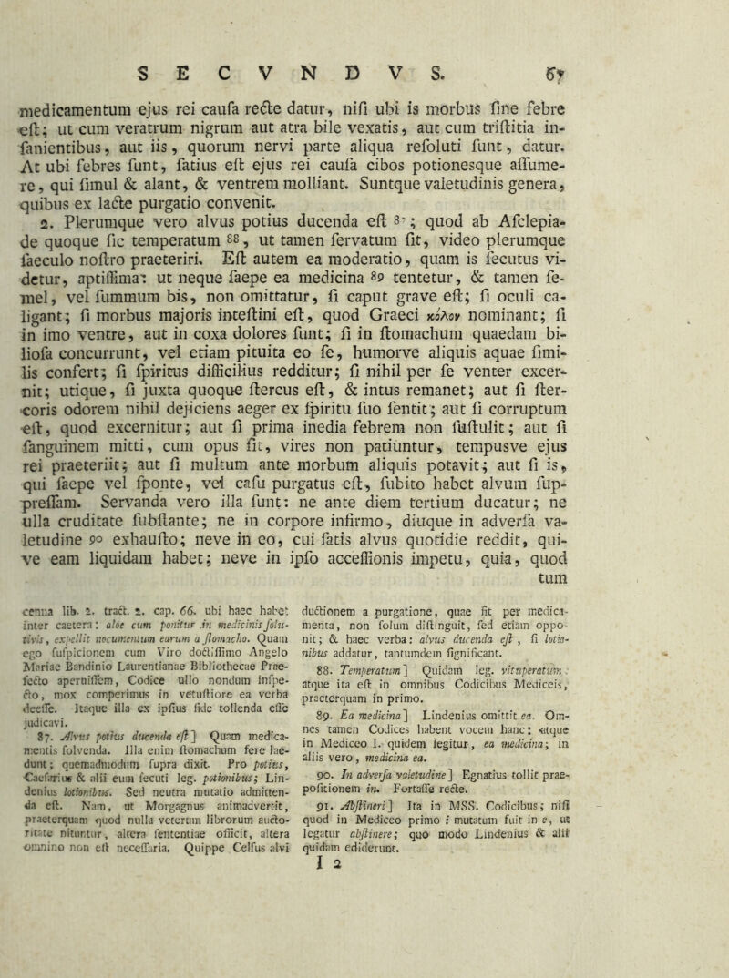 medicamentum ejus rei caufa re&e datur, nifi ubi is morbus fine febre efi:; ut cum veratrum nigrum aut atra bile vexatis, aut cum triftitia in- fanientibus, aut iis, quorum nervi parte aliqua refoluti funt, datur. At ubi febres funt, fatius efl ejus rei caufa cibos potionesque aflume- re, qui fimul & alant, & ventrem molliant. Suntque valetudinis genera, quibus ex lacie purgatio convenit. 2. Plerumque vero alvus potius ducenda efl 8*; quod ab Afclepia- de quoque fic temperatum 88, ut tamen fervatum fit, video plerumque iaeculo nollro praeteriri. Eft autem ea moderatio, quam is fecutus vi- detur, aptiffimai ut neque faepe ea medicina 89 tentetur, & tamen fe- mel, vel fummum bis, non omittatur, ii caput grave efl; fi oculi ca- ligant; fi morbus majoris inteflini efl, quod Graeci koAov nominant; fi in imo ventre, aut in coxa dolores funt; fi in flomachum quaedam bi- liofa concurrunt, vel etiam pituita eo fe, humorve aliquis aquae fimi- lis confert; fi fpiricus difficilius redditur; fi nihil per fe venter excer- nit; utique, fi juxta quoque flercus efl, & intus remanet; aut fi fler- coris odorem nihil dejiciens aeger ex fpiritu fuo fentit ; aut fi corruptum ell, quod excernitur ; aut fi prima inedia febrem non luflulit; aut fi fanguinem mitti, cum opus fit, vires non patiuntur, tempusve ejus rei praeteriit; aut fi multum ante morbum aliquis potavit; aut fi is, qui faepe vel fponte, vei cafu purgatus efl, fubito habet alvum fup- preffam. Servanda vero illa funt: ne ante diem tertium ducatur; ne ulla cruditate fubflante; ne in corpore infirmo, diuque in adverfa va- letudine £>o exhaufto; neve in eo, cui fatis alvus quotidie reddit, qui- ve eam liquidam habet; neve in ipfo acceffionis impetu, quia, quod tum cenna lib. 2. tract. 2. cap. 66. ubi haec habet inter caetera: aloe cum ponitur .in medicinis folu- tivis, expellit nocumentum earum a Jlomacho. Quain ego fufpicionem cum Viro dottiffimo Angelo Mariae Bandinio Laurentianae Bibliothecae Prae- fecto aperuifiem, Codice ullo nondum inlpe- 6to, mox comperimus in vetuftiorc ea verba deeile. Itaque illa ex ipfius fide tollenda elle judicavi. 87. Jftvus potius ducenda efl ] Quam medica- mentis folvenda. Illa enim ftomachum fere lae- dunt; quemadmodum fupra dixit. Pro potitis, Caelari u« & alii eum fectiti leg. potionibus; Lin- denius lotionibus. Sed neutra mutatio admitten- da efl. Nam, ut Morgagnus animadvertit, praeterquam quod nulla veterum librorum aufto- ritste nituntur, altera fententiae officit, altera omnino non eit neceffaria. Quippe Celfus alvi duftionem a purgatione, quae fit per medica- menta, non folum dillinguit, fed etiam oppo nit; & haec verba: alvus ducenda ejl , fi lotio- nibus addatur, tantumdem fignificant. 88. Temperatum] Quidam leg. vituperatum . atque ita eft in omnibus Codicibus Mediceis, praeterquam in primo. 89. Ea medicina] Lindenius omittit ea. Om- nes tamen Codices habent vocem banc: «tque in Mediceo I. quidem legitur, ea medicina; in aliis vero, medicina ea. 90. In adverfa valetudine] Egnatius tollit prae- poficionem in. Fortafie redte. 91. Abftineri} Ira in MSS. Codicibus; nifl quod in Mediceo primo i mutatum fuit in e, ut legatur abjlinere; quo modo Lindenius & alii quidam ediderunt.