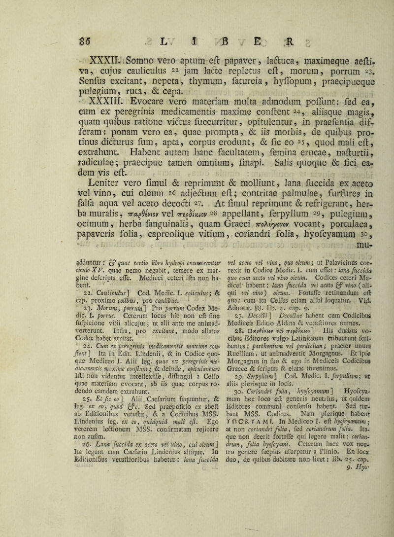 XXXII. Somno vero aptum eft papaver, la&uca, maximeque aefti- va, cujus cauliculus 22 jam lacte repletus eft, morum, porrum 23. Senfus excitant, nepeta, thymum, fatureia, hyflopum, praecipueque pulegium, ruta, & cepa. XXXIII. Evocare vero materiam multa admodum poliunt:: fed ea, cum ex peregrinis medicamentis maxime conflent 24, aliisque magis, quam quibus ratione vi&us fuccurritur, opitulentur, in praefentia dif- feram : ponam vero ea, quae prompta, & iis morbis, de quibus pro- tinus didturus fum, apta, corpus erodunt, & fic eo 25, quod mali eft, extrahunt. Habent autem hanc facultatem, femina erucae, nafturtii, radiculae; praecipue tamen omnium, finapi. Salis quoque & fici ea- dem vis eft. Leniter vero fimul & reprimunt & molliunt, lana fuccida ex aceto vel vino, cui oleum 26 adjedlum eft; contritae palmulae, furfures in falfa aqua vel aceto decodti 27. At fimul reprimunt & refrigerant, her- ba muralis, 7ra,(>Qmov vel Tn^Uiov 28 appellant, ferpyllum 29, pulegium, ocimum, herba fanguinalis, quam Graeci iroXvymv vocant, portulaca, papaveris folia, capreolique vitium, coriandri folia, hyofcyamum 30, < mu- adduntur : quae tertio libro hydropi enumerantur titulo XV. quae nemo negabit, temere ex mar- gine defcripta efTe. Medicei ceteri ifta non ha- bent. 22. Cauliculus] Cod. Medie. I. coliculus; & cap. proximo colibus, pro caulibus. 23. Morum, porrum] Pro porrum Codex Me- die. I. porrus. Ceterum locus hic non eft fine fufpicione vitii alicujus; ut alii ante me animad- verterunt. Infra, pro excitant, modo allatus Codex habet excitat. 24. Cum ex peregrinis medicamentis maxime con- flent] Ita in Edit. Lindenii, & in Codice quo- que Mediceo I. Alii leg. quae ex peregrinis me- dicamentis maxime conflant; & deinde, opitulantur. Ifti non videntur intellexifle, diflingui a Celfo quae materiam evocant, ab iis quae corpus ro- dendo eamdem extrahunt. 25. Et fle eo] Alii Caefarium fequuntur, & leg. ex eo, quod &c. Sed praepofitio ex abeft ab Editionibus vetuftis, & a Codicibus MSS. I.indenius leg. ex eo, quidquid mali eft. Ego veterem le&ionem MSS. confirmatam rejicere non aufim. 26. Lana fluccida ex aceto vel vino, cui oleum] Ita legunt cum Caefario Lindenius aliique. In Editionibus vetuftioribus habetur : lana flitccida vel aceto vel vino, quo oleum; ut PalavicinUS cor- rexit in Codice Medie. I. cum eflet: lana fluccida quo cum aceto vel vino oieum. Codices ceteri Me- dicei' habent: lana fluccida vel aceto vino (ali- qui vel vino) oleum. Fortafie retinendum eft quo: cum ita Celfus etiam alibi loquatur. Vid. Adnotat. 88. lib. 4. cap. 9. 27. Decotti] Decoctae habent cum Codicibus Mediceis Editio Aldina & vetuftiores omnes. 28. n»p6evt*v vel ?r£^/x/av] His duabus vo- cibus Editores vulgo Latinitatem tribuerunt feri- bentes: parthenium vel perdicium; praeter unum Ruellium. ut animadvertit Morgagnus. Et ipfe Morgagnus in fuo & ego in Mediceis Codicibus Graece & feriptas St elatas invenimus. 29. Serpyllum] Cod. Medie. Lferpullum; ut aliis plerisque in locis. 30. Coriandri folia, hyofcyamum ] Hyofcya- mmn hoc loco eft generis neutrius, ut quidem Editores communi confenfu habent. Sed tur- bant MSS. Codices. Nam plerique habent T n C K r a M I. In Mediceo I. eft hyofcyamum ; at non coriandri folia, fed coriandrum folia. Ita- que non deerit fortafie qui legere malit: corian- drum, folia hyoflcyami. Ceterum haec vox neu- tro genere faepius ufurpatur a Plinio. En loca duo, de quibus dubitare non licet: lib. 25. cap. 9. Ilyo'
