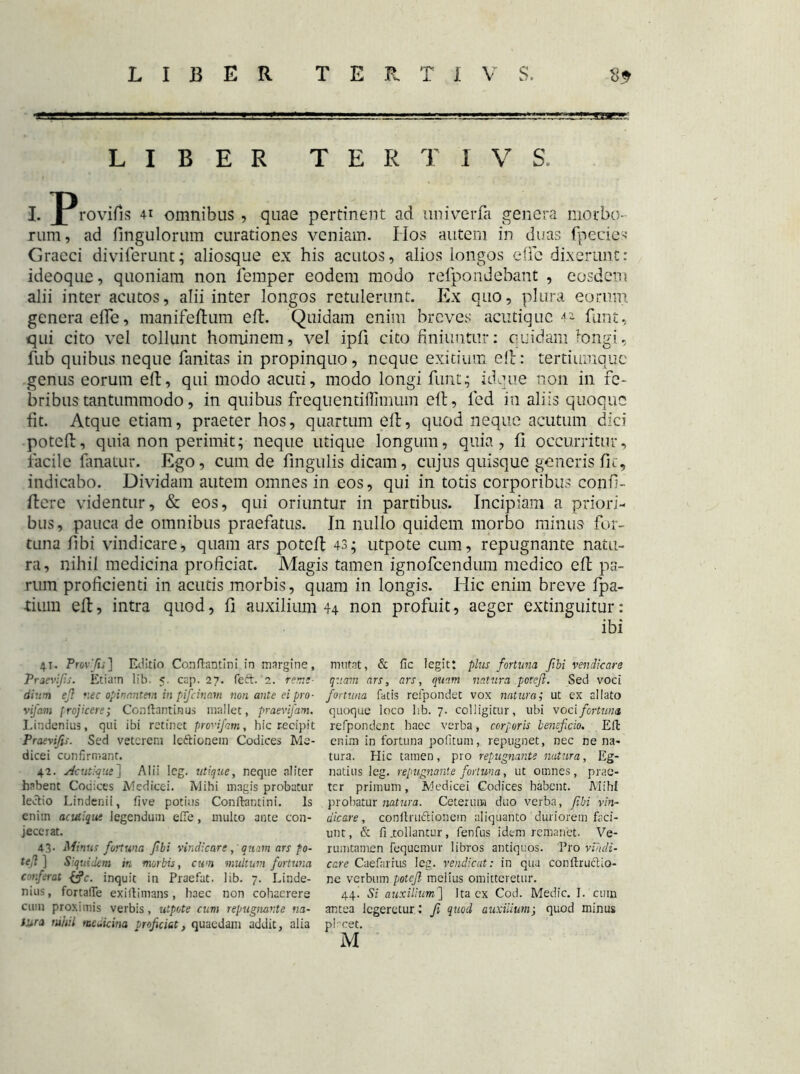 LIBER TER T I V S. I. J^rovifis 41 omnibus , quae pertinent ad univerfa genera morbo- rum, ad fingulorum curationes veniam. IIos autem in duas fpecies Graeci diviferunt; aliosque ex his acutos, alios longos dic dixerunt: ideoque, quoniam non lemper eodem modo refpondebant , eosdem alii inter acutos, alii inter longos retulerunt. Ex quo, plura eorum genera effe, manifefhim efl. Quidam enim breves acutiquc 4* funt, qui cito vel tollunt hominem, vel ipfi cito finiuntur: quidam longi, fub quibus neque fanitas in propinquo, neque exitium efl: tertiumque genus eorum eft, qui modo acuti, modo longi funt; idque non in fe- bribus tantummodo, in quibus frequenti ffimuin elt, led in aliis quoque fit. Atque etiam, praeter hos, quartum eft, quod neque acutum dici poteft, quia non perimit; neque utique longum, quia, fi occurritur, facile fanatur. Ego, cum de fingulis dicam, cujus quisque generisfic, indicabo. Dividam autem omnes in eos, qui in totis corporibus conf- itere videntur, & eos, qui oriuntur in partibus. Incipiam a priori- bus, pauca de omnibus praefatus. In nullo quidem morbo minus for- tuna fibi vindicare, quam ars poteft 43; utpote cum, repugnante natu- ra, nihil medicina proficiat. Magis tamen ignofeendum medico eft pa- rum proficienti in acutis morbis, quam in longis. Hic enim breve fpa- tium eft, intra quod, fi auxilium 44 non profuit, aeger extinguitur: ibi 4.1. Provfis] Editio Conflamini in margine, Praevifis. Etiam lib. 5. cap. 27. feft. '2. reme- dium eft nec opinantem in pifeinam non ante ei pro- vifam frojicere; Conllantinus mallet, praevifam. Lindenius, qui ibi retinet provifam, hic recipit Praevifis. Sed veterem lettionem Codices Me- dicei confirmant. 42. Ac utique ] Alii leg. utique, neque aliter habent Codices Medice i. Mihi magis probatur lectio Lindenii, five potius Confkmtini. Is enim acutique legendum effe, multo ante con- jecerat. 43. Minus fortuna fibi vindicarequam ars po- tefi ] Siquidem m morbis, cum multum fortuna conferat &c. inquit in Praefat. lib. 7. Linde- nius, fortalTe exillimans, haec non cohaerere cum proximis verbis, utpote cum repugnante na- tura nihil medicina proficiat, quaedam addit, alia mutat, & fic legit: plus fortuna fibi vendicare quam ars, ars, quam natura poteft. Sed voci fortuna fatis refpondet vox natura; ut ex allato quoque loco lib. 7. colligitur, ubi voci fortuna, refpondent haec verba, corporis beneficio. Efl enim in fortuna pofitum, repugnet, nec ne na- tura. Hic tamen, pro repugnante natura, Eg- natius leg. repugnante fortuna, ut omnes, prae- ter primum, Medicei Codices habent. Mihi probatur natura. Ceterum duo verba, fibi vin- dicare , conltruftionem aliquanto duriorem faci- unt, & fi .tollantur, fenfus idem remanet. Ve- rumtamen fequemur libros antiquos. Pro vindi- care Caefarius leg. vendicat: in qua conilruclio- ne verbum poteft melius omitteretur. 44. Si auxilium] Itacx Cod. Medie. I. cum antea legeretur: fi quod auxilium; quod minus placet. M