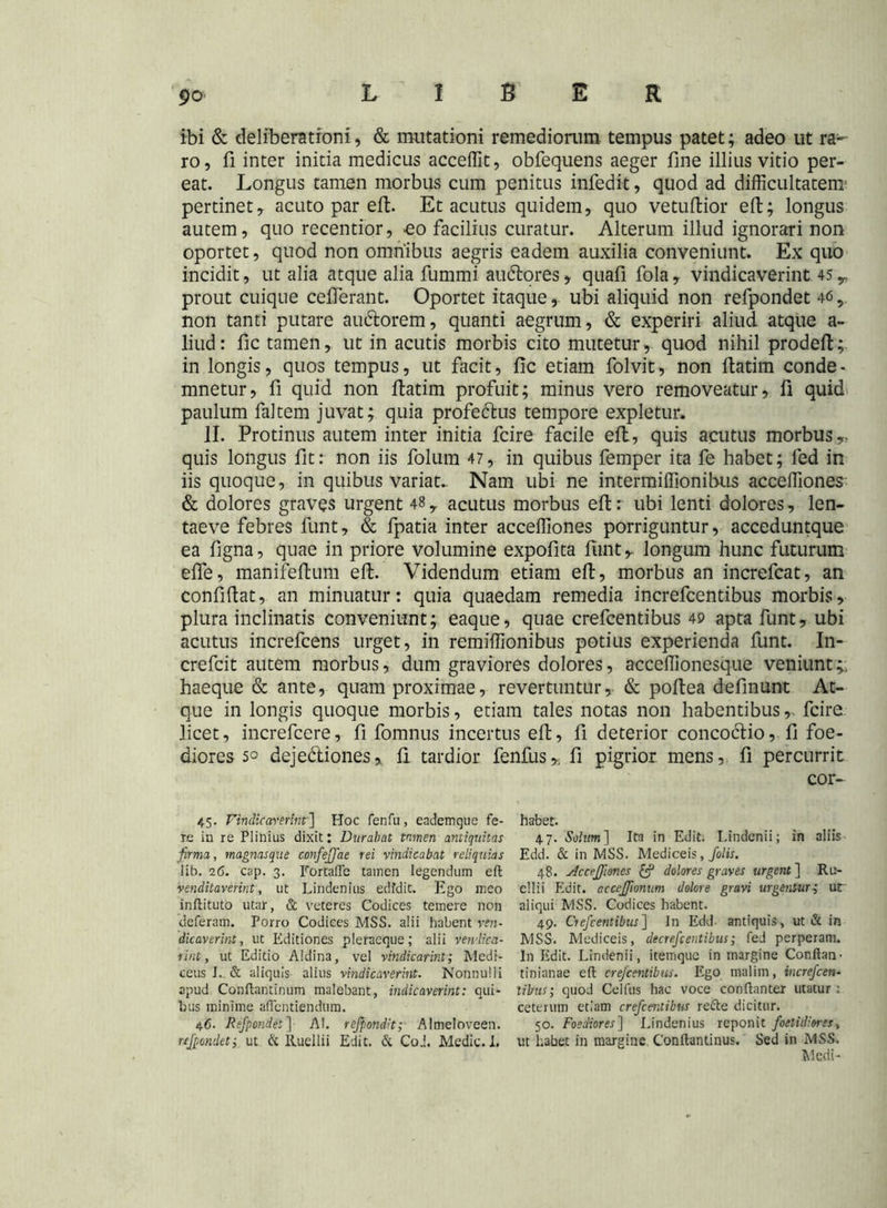 ibi & deliberationi, & mutationi remediorum tempus patet; adeo ut ra- ro, fi inter initia medicus acceffit, obfequens aeger fine illius vitio per- eat. Longus tamen morbus cum penitus infedit, quod ad difficultatem pertinet, acuto par efi. Et acutus quidem, quo vetuftior eft; longus autem, quo recentior, >eo facilius curatur. Alterum illud ignorari non oportet, quod non omnibus aegris eadem auxilia conveniunt. Ex quo incidit, ut alia atque alia fummi auditores, quafi fola, vindicaverint 45 y prout cuique cefierant. Oportet itaque, ubi aliquid non refpondet 46 5 non tanti putare auditorem, quanti aegrum, & experiri aliud atque a- liud: fic tamen, ut in acutis morbis cito mutetur, quod nihil prodefi; in longis, quos tempus, ut facit, fic etiam folvit, non fiatim conde- mnetur, fi quid non fiatim profuit; minus vero removeatur, fi quid paulum faltem juvat; quia profeditus tempore expletur. II. Protinus autem inter initia fcire facile efi, quis acutus morbus,- quis longus fit: non iis folum 47, in quibus femper ita fe habet; led in iis quoque, in quibus variat. Nam ubi ne intermiffionihus acceffiones & dolores graves urgent 48 y acutus morbus efi: ubi lenti dolores, len- taeve febres funt, & fpatia inter acceffiones porriguntur, acceduntque ea figna, quae in priore volumine expofita fiint, longum hunc futurum efle, manifefium efi. Videndum etiam efi, morbus an increfcat, an confifiat, an minuatur: quia quaedam remedia increfcentibus morbis, plura inclinatis conveniunt; eaque, quae crefcentibus 49 apta funt, ubi acutus increfcens urget, in remiffionibus potius experienda funt. In- crefcit autem morbus, dum graviores dolores, acceffionesque veniunt;, haeque & ante, quam proximae, revertuntur, & pofiea definunt At- que in longis quoque morbis, etiam tales notas non habentibus,, fcire licet, increfcere, fi fomnus incertus efi, fi deterior conco&io, fi foe- diores 5° deje&iones, fi tardior fenfus,; fi pigrior mens, fi percurrit cor- 45. Vindicaverint'] Hoc fenfu, eademque fe- re in re Plinius dixit: Durabat tnmen antiquitas firma, magnasque confeffae rei vindicabat reliquias lib. 16. cap. 3. Fortaffe tamen legendum eft venditaverint, ut Lindenius edfdit. Ego meo inftituto utar, & veteres Codices temere non deferam. Porro Codices MSS. alii habent vtn- dicaverint, ut Editiones pleracque; alii vendica- rint, ut Editio Aldina, vel vindicarint; Mcdi- ceus J. & aliquis alius vindicaverint. Nonnulli apud Conftantinum malebant, indicaverint: qui- bus minime aflentiendum. 46. Refpondet] AI. refpondit; Almeloveen. refpondet i ut & lluellii Edit. & Coi. Medie. I. habet. 47. Solum] Ita in Edit. I.indenii; in aliis Edd. & in MSS. Mediceis, folis. 48. Acceffiones £? dolores graves urgent ] Ru- cllii Edit, acceffionum dolore gravi urgentur; ur aliqui MSS. Codices habent. 49. Crefcentibus] In Edd- antiquis, ut & in MSS. Mediceis, decrefcentibus; fed perperam. In Edit. Lindenii, itemque in margine Conftan- tinianae eft crefcentibus. Ego malim, increfcen- tibus; quod Celfus hac voce conftanter utatur: ceterum etiam crefcentibus refte dicitur. 50. Foediores] Lindenius reponit foetidiores, ut habet in margine Conftantinus. Sed in MSS. Medi-