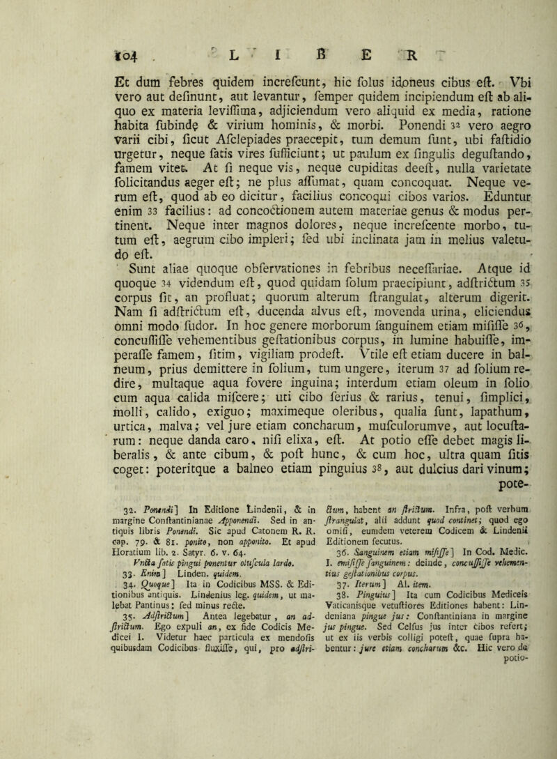 Et dum febres quidem increfcunt, hic folus idoneus cibus eft. Vbi vero aut definunt, aut levantur, femper quidem incipiendum eft ab ali- quo ex materia leviffima, adjiciendum vero aliquid ex media, ratione habita fubinde & virium hominis, & morbi. Ponendi 32 vero aegro Varii cibi, ficut Afclepiades praecepit, tum demum funt, ubi faftidio urgetur, neque fatis vires fufficiunt; ut paulum ex fingulis deguftando, famem vitet-. At fi neque vis, neque cupiditas deelt, nulla varietate folicitandus aeger eft; ne plus affumat, quam concoquat. Neque ve- rum eft, quod ab eo dicitur, facilius eoncoqui cibos varios. Eduntur enim 33 facilius: ad conco&ionem autem materiae genus & modus per- tinent. Neque inter magnos dolores, neque increfcente morbo, tu- tum eft, aegrum cibo impleri; fed ubi inclinata jam in melius valetu- do eft. Sunt aliae quoque obfervationes in febribus necelfariae. Atque id quoque 34 videndum eft, quod quidam folum praecipiunt, adftridtum 35 corpus fit, an profluat; quorum alterum Itrangulat, alterum digerit. Nam fi adftri&um eft, ducenda alvus eft, movenda urina, eliciendus omni modo fudor. In hoc genere morborum fanguinem etiam mififle 3<5, concuififTe vehementibus geflationibus corpus, in lumine habuilfe, im- peraffe famem, fitim, vigiliam prodeft. Vtile eft etiam ducere in bal- neum, prius demittere in folium, tum ungere, iterum 37 ad folium re- dire, multaque aqua fovere inguina; interdum etiam oleum in folio cum aqua calida mifcere; uti cibo ferius & rarius, tenui, fimplici, molli, calido, exiguo; maximeque oleribus, qualia funt, lapathum, urtica, malva; vel jure etiam concharum, mufculorumve, aut locufta- rum: neque danda caro, nifi elixa, eft. At potio effe debet magis li- beralis , & ante cibum, & polt hunc, & cum hoc, ultra quam litis coget: poteritque a balneo etiam pinguius 38, aut dulcius dari vinum; pote- 32. Ponendi] In Editione Lindenii, & in margine Conftantinianae Apponendi. Sed in an- tiquis libris Ponendi. Sic apud Catonem R. R. cap. 79. & 81. ponito, non apponito. Et apud Horatium lib. 2. Satyr. 6. v. 64. VnBa fatis pingui ponentur olufcula lardo. 33. Enim] Linden. quidem. 34. Quoque] Ita in Codicibus MSS. & Edi- tionibus antiquis. Lindenius leg. quidem, ut ma- lebat Pantinus: fed minus refte. 35. AdfiriBum] Antea legebatur , an ad- firiBum. Ego eXpuli an, ex fide Codicis Me- dicei 1. Videtur haec particula ex mendofis quibusdam Codicibus fluxiffe, qui, pro adfiri- Bum, habent an flriBum. Infra, poli verbum firangulat, alii addunt quod continet; quod ego omifi, eumdem veterem Codicem & Lindenii Editionem fecutus. i 36. Sanguinem etiam mififfe] In Cod. Medie. I. mififfe fanguinem: deinde, concujfiffe vehemen- tius gejlationibus corpus. 37. Iterum] AI .item. 38. Pinguius] Ita cum Codicibus Mediceis Vaticanisque vetuftiores Editiones habent: Lin- deniana pingue jus: Conftantiniana in margine jus pingue. Sed Celfus jus inter cibos refert; ut ex iis verbis colligi poteft, quae fupra ha- bentur: jure etiam concharum &c. Hic vero da