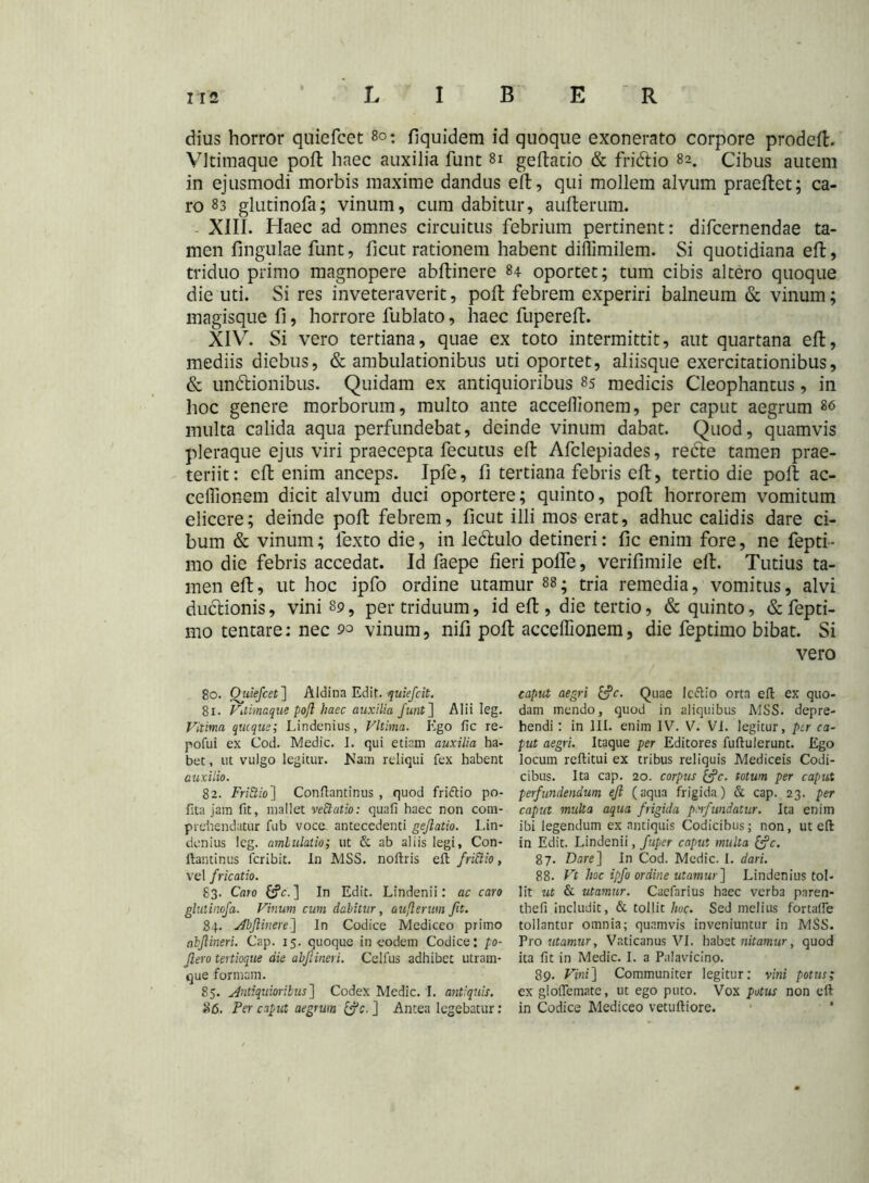 dius horror quicfcet 8o: fiquidem id quoque exonerato corpore prodeft. Vltimaque poft haec auxilia funt 81 geftario & fridtio 82. Cibus autem in ejusmodi morbis maxime dandus eft, qui mollem alvum praeftet; ca- ro 83 glutinofa; vinum, cum dabitur, aufterum. XIII. Haec ad omnes circuitus febrium pertinent: difcernendae ta- men fingulae funt, ficut rationem habent diffimilem. Si quotidiana eft, triduo primo magnopere abftinere 84 oportet; tum cibis altero quoque die uti. Si res inveteraverit, poft febrem experiri balneum & vinum; magisque fi, horrore fublato, haec fupereft. XIV. Si vero tertiana, quae ex toto intermittit, aut quartana eft, mediis diebus, & ambulationibus uti oportet, aliisque exercitationibus, & unitionibus. Quidam ex antiquioribus 85 medicis Cleophantus, in hoc genere morborum, multo ante acceilionem, per caput aegrum 86 multa calida aqua perfundebat, deinde vinum dabat. Quod, quamvis pleraque ejus viri praecepta fecutus eft Afclepiades, recte tamen prae- teriit: eft enim anceps. Ipfe, fi tertiana febris eft, tertio die poft ac- ceflionem dicit alvum duci oportere; quinto, poft horrorem vomitum elicere; deinde poft febrem, ficut illi mos erat, adhuc calidis dare ci- bum & vinum; lexto die, in le&ulo detineri: fic enim fore, ne fepti- mo die febris accedat. Id faepe fieri pofle, verifimile eft. Tutius ta- men eft, ut hoc ipfo ordine utamur 88; tria remedia, vomitus, alvi ductionis, vini 89, per triduum, id eft, die tertio, & quinto, &fepti- mo tentare: nec 90 vinum, nifi poft acceffionem, die feptimo bibat. Si vero 80. Ouiefcet] Aldina Edit, quiefcit. 81. Vuimaque poft haec auxilia funt] Alii Ieg. Vilima quique; Lindcnius, Vltima. Ego fic re- pofui ex Cod. Medie. I. qui etiam auxilia ha- bet , ut vulgo legitur. Jiam reliqui fex habent auxilio. 82. FriQio ] Confiantinus , quod friftio po- fita jam fit, mallet veEtatio: quafi haec non com- prehendatur fub voca antecedenti geftatio. Lin- dcnius leg. ambulatio; ut & ab aliis legi, Con- ftantinus feribit. In MSS. noftris eft fri&io, vel fricatio. 83. Caro ] In Edit. Lindenii: ac caro glutinofa. Vinum cum dabitur, aufterum fit. 84. Abftinere] In Codice Mediceo primo abftineri. Cap. 15. quoque in eodem Codice: po- ftero tertioque die abftineri. Celfus adhibet utrain- que formam. 85. Antiquioribus] Codex Medie. I. antiquis. $6. Per caput aegrum c, ] Antea legebatur: captet aegri Quae Icftio orta eft ex quo- dam mendo, quod in aliquibus MSS. depre- hendi : in III. enim IV. V. VI. legitur, ptr ca- put aegri. Itaque per Editores fuftulerunt. Ego locum reftitui ex tribus reliquis Mediceis Codi- cibus. Ita cap. 20. corpus &?r. totum per caput perfundendum eft (aqua frigida) & cap. 23. per caput multa aqua frigida perfundatur. Ita enim ibi legendum ex antiquis Codicibus; non, ut eft in Edit. Lindenii, fuper caput multa &c. 87. Dare] In Cod. Medie. I. dari. 88. Vt hoc ipfo ordine utamur] Lindenius tol- lit ut & utamur. Caefarius haec verba pnren- thefi includit, & tollit hoc. Sed melius fortafte tollantur omnia; quamvis inveniuntur in MSS. Pro utamur, Vaticanus VI. habet nitamur, quod ita fit in Medie. I. a Palavicino. 89. Vini] Communiter legitur: vini potus; ex gloftemate, ut ego puto. Vox potus non eft in Codice Mediceo vetuftiore.