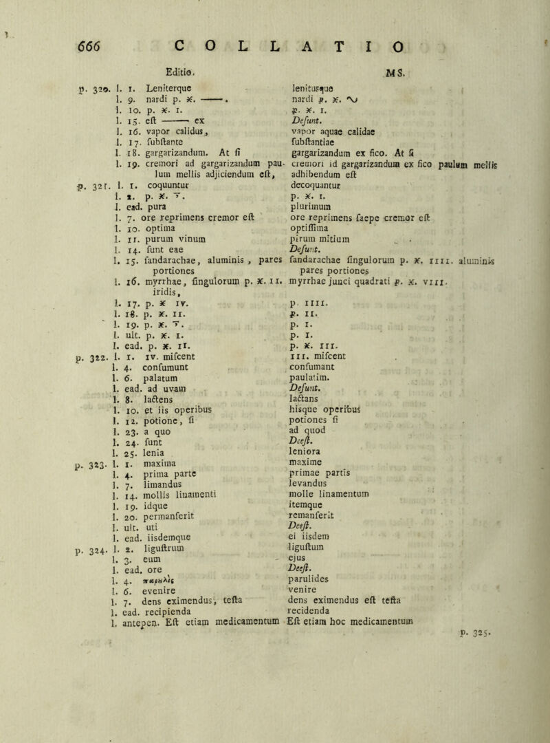 \ 666 C O L L Editio. p. 320. 1. 1. Leniterque 1. 9. nardi p. 36. . 1. 10. p. 36. 1. 1. 15. eft — ex i. 16. vapor calidus, 1. 17. fubftante 1. 18. gargarizandum. At fi 1. 19. cremori ad gargarizandum pau- lutn mellis adjiciendum eft, p, 32r. 1. 1. coquuntur 1. t. p. 36. v. 1. ead. pura 1. 7. ore reprimens cremor eft 1. xo. optima 1. ir. purum vinum 1. 14. funt eae I. 15. landarachae, aluminis, pares portiones 1. 16. myrrhae, Ungulorum p. iridis, 1. 17. p. 36 IV. L 18. p. 36. II. 1. 19. p. 36. y. I. ult. p. 36. I. I. ead. p. 36. II. p. 322. I. 1. iv. mifcent 1. 4. confurnunt 1. 6. palatum 1. ead. ad uvam 1. 8. laftens 1. IO. et iis operibus I. 12. potione, fi 1. 23. a quo 1. 24. funt 1. 25. lenia p. 323. 1. 1. maxima 1. 4. prima parte 1. 7. limandus 1. 14. mollis linamenti 1. 19. idque 1. 20. permanferit 1. ult. uti 1. ead. iisdemque p. 324. 1. 2. liguftrum 1. 3. eum 1. ead. ore 1. 4. 1. 6. evenire 1. 7. dens eximendus, tefta 1. ead. recipienda 1, antepen. Eft etiam medicaim ATIO ws. lenitustjue nardi p. x. 'Vj ¥■ 36. 1. Defunt. vapor aquae calidae fubftantiae gargarizandum ex fico. At li cremori id gargarizandum ex fico paulum mellis adhibendum eft decoquantur p. 36. 1. plurimum ore reprimens faepe cremor eft optiflima pirum mitium _ . Defunt. fandarachae fingulorum p. 36. rui. aluminis pares portiones 1. myrrhae junci quadrati p. x. vin. p. ini. p. 11. p. 1. p. 1. p. 36. III. in. mifcent con fumant paulatim. Defunt. lattans hisque operibus potiones fi ad quod Deejl. leniora maxime primae partis levandus molle linamentum itemque remanferit Deejl. ei iisdem liguftum - ejus Deejl. parulides venire dens eximendus eft tefta recidenda n Eft etiam hoc medicamentum P- 325*