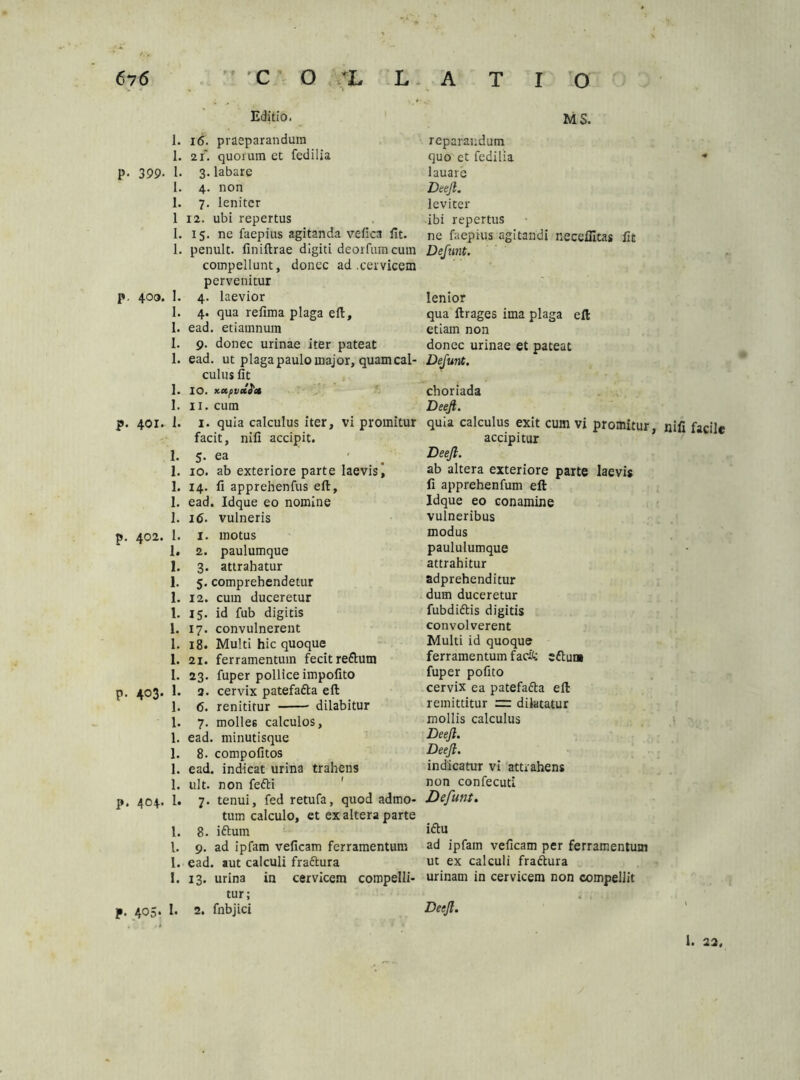 •* Editio. 1. 16. praeparandum 1. 2x. quorum et fedilia p. 399- 1- 3- labare I. 4. non I. 7. leniter 1 12. ubi repertus 1. 15. ne faepius agitanda vefica fit. 1. penult. finiftrae digiti deorfum cum compellunt, donec ad .cervicem pervenitur p. 400. 1. 4. laevior 1. 4. qua refima plaga eft, 1. ead. etiamnum 1. 9. donec urinae iter pateat 1. ead. ut plaga paulo major, quam cal- culus fit 1. IO. KXfvclS'» 1. 11. cum p. 401. 1. 1. quia calculus iter, vi promitur facit, nifi accipit. 1. 5. ea 1. 10. ab exteriore parte laevis) 1. 14. fi apprehenfus eft, 1. ead. Idque eo nomine 1. 16. vulneris p. 402. 1. 1. motus 1. 2. paulumque 1. 3. attrahatur 1. 5. comprehendetur 1. 12. cum duceretur 1. 15. id fub digitis 1. 17. convulnerent 1. 18. Multi hic quoque 1. 21. ferramentum fecit re&urn l. 23. fuper pollice impofito p. 403. 1. 3. cervix patefadla eft 1. 6. renititur dilabitur 1. 7. molles calculos, 1. ead. minutisque 1. 8. compofitos 1. ead. indicat urina trahens 1. ult. non fefti p. 404. 1. 7. tenui, fed retufa, quod admo- tum calculo, et ex altera parte 1. 8. iftum l. 9. ad ipfam veficam ferramentum I. ead. aut calculi fraftura 1. 13. urina in cervicem compelli- tur; f. 405. I. 2. fnbjici MS. reparandum quo et fedilia •* lauare Deejl. leviter ibi repertus ne faepius agitandi neccffitas fit Defunt. lenior qua ftrages ima plaga eft etiam non donec urinae et pateat Defunt. choriada Deejl. quia calculus exit cum vi promitur, nifi facile accipitur Deejl. ab altera exteriore parte laevis fi apprehenfum eft Idque eo conamine vulneribus modus paululumque attrahitur adprehenditur dum duceretur fubdi&is digitis convolverent Multi id quoque ferramentum facit efluni fuper pofito cervix ea patefa&a eft remittitur zz: dilatatur mollis calculus Deejl. Deejl. indicatur vi attrahens non confecuti Defunt. i£hi ad ipfam veficam per ferramentum ut ex calculi fraftura urinam in cervicem non compellit Deejl. i. 22.