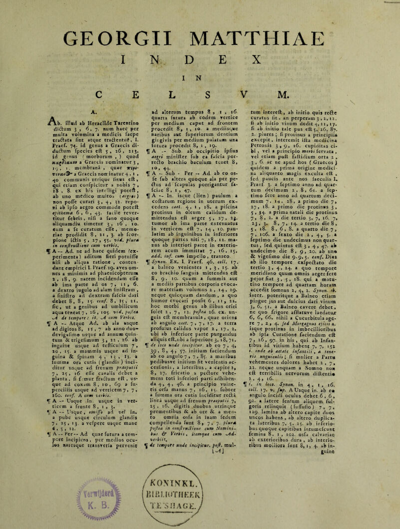 GEORGII MATTHIAE INDEX I N C E L S V M. A. ^^.b. illud ab Heraclide Tarentino diftum 3 , 6,7. num haec per inulta volumina a medicis faepe traftata fint atque tradfentuf, I. Praef. 74. id genus a Graecis di- dufium fpecies eit 3, 26, 213. id genus ( morborum , ) quod xzfoicacH a Graecis nominatur 3, i 9 , 1. membrana , quae ‘urtpi- Tc>cc(&' a Graecis non: inatur 4,1, 40 communis utrique finus eit, qui etiam confpicitur a nobis 7 , 18 , 8. ex his intelligi poceft , ab uno medico multos {aegris) non pofTe curari 3,4, 32. repo- ni ab ipfo aegro commode poteit epithema 6,6, 43. facile rever- titur febris , nifi a fano quoque aliquamdiu timetur 3 , 16 , 10. cum a fe curatum eiTe, memo- riae prodidit 8, 21 , 3. ab fcor- pione i£tis 3,27, 53. vid. {tura in conjiruRione cum verbis. A ~ Ad. ne ad haec quidem (ex- perimenta! aditum fieri potuifle nifi ab aliqua ratione , conten- dunt empirici I. Praef.29. aves om- nes a minimis ad phacnicopterum 1 , 18,9 narem incidendam efle ab ima parte ad os 7, 11 , 6. a dextro jugulo ad alam finiitram , a finiftro ad dextram falcia dati debet 8,8, 13. conf. 8, 13, 21. fic, ut a genibus ad umbilicum aqua teneat 7, 26, 103. vid. fojica .A de tempore: it. ^A cum Verbis. A -- Atque Ad. ab ala usque ad digitos 8, 1 S . 7 ab anno duo- devigafimo usque ad annum quin tum & trigefimum 3 , 22 , 26 ab inguine usque ad tefticulum 7 , 20, 13. a mammis usque ad in- guina & fpinam 4 , 13 , 13. a lumma ora cutis ( glandi; ) inci- ditur usque ad frenum praeputii 7, 23, 16 effe canalis debet a planta, fi f ,-mur fraftum eit, us- que ad coxam 8, 10, 69 a fu- perciliis usque ad verticem 7, 7, 160. conf. A cum verbis. 1JA - Usque ln. usque in ver- ticem a fronte 8 , 1 , 3. *,[ A -- Usque , omijfo ad veI in. a pube usque circulum glandis 7, 23, 13. a vefpere usque mane 6 , 3 , 12. % A -- Her -- Ad quae futura a tem- pore incipiens , per medios ocu- los naiesque transveria pervenit ad alterum tempus 8 , 1 , 16 quarta futura ab eodem vertice per medium caput ad frontem procedit 8, 1 , 10. a mediisque naribus aut fuperiorum dentium gingivis per medium palatum una lutura procedit 8, 1 , 19. Tf A -- Sub. ab occipitio ipfius aegri minilter fub ea fafcia por- re<3o brachio baculum tenet 8, 10, 44. A - Sub - Per -- Ad. ab eo os- fe fub altera quoque ala per pe- ctus ad fcapulas porrigantur fa- fciae 8, 1 , 47. Tf A -- ln. isoue (lien) paulum a coftarum regione in uterum ex- cedens caet. 4,1, 18. a pifcina protinus in oleum calidum de- mittendus eit aeger 3 , 27 , 23. tumor ab ima parte extenuatus in verticem eit 7, 14, 10. pau- latim ab inguinibus in inferiores quoque partes niti 7, 18, 12. ma- nus ab interiori parte in exterio- rem acum immittat 7, 16, 13. add. inf. cum impello, transeo Synon. Ex. 1. Praef. 46. coli. 17. a balneo venientes 1,3, 13- ab eo brachio fanguis mittendus eit 8, 9, 10. quum a fummis aut a mediis partibus corporis evoca- re materiam volumus 2, 14, 19. neque quicquam dandum , a quo humor evocari posfit 6, ii, 22. hoc morbi genus ab ilibus oriri folet 2,7, 12. peftea 26. ex. un- guis eit membranula , quae oriens ab angulo caet. 7, 7, 17. a terra profulus calidus vapor 2, 17, 2. ubi ab inferiore parte purgandus aliquis eit,ubi a fuperiore 3, 18, 71. de loco unde incipitur, ab eo 7 , 4, 30, 8, 4, 37. initium faciendum ab eo angulo 7 , 7 , 83. a manibus pedibusve initium fit venientis ac- cesfionis, a lateribus, a capite 2, 8, 27. fricatio a pcftore vehe- mens toti inferiori parti adhiben- da 4, 4, 46. a principio vulne- ris orfa manus 7, 16, 13. fubter a fumma ora cutis inciditur redta linea usque ad frenum praeputii 7, 23 , 16. digicis duobus utrinque prementibus & ab ore & a men- to omnia osfa in luam fedem compellenda funt 8, 7, 7. plura poftea in confl tuitione cum Nomini- bus i/ Verbis , itemepue cum rAd- verbiit. V de tempore unde incipitur, poft. raul- tum interelt, ab initio quis refite curatus fit, an perperam 3 , 2, 12. fi ab initio vinum dedit 4, 11, 17. fi ab initio tale pus eit 5, 26, 87. 2. plures ; fi protinus a principiis excepit, interemit ilta medicina Petronis 3,9, 16. cupiditas ci- bi , vel a principio morbifervata , vel etiam polt faltidium orta 2 » 3,6. ac ne apud hos ( Graecos ) quidem a prima origine medici- na aliquanto magis exculta eit , led paucis ante nos laeculis I. Praef. 3. a leptimo anno ad quar- tum decimum 2,8, 61. a fiep- timo fere anno ad quartum deci- mum 7, 14. 28 , a primo die 7, 27, 18. a primo die protinus 3, 5,34- a prima natali die protinus 7, 8, 2. a die tertio 3, 7, 16. 7, 23 , 3. 8 , 7 , 14. a tertio die 8 , 3, 18. 8 , 6 , 8. a quarto die 7, 7, 106. a fexto die 2, 4, 5. a feptimo die undecimus non quar- tus , fed quintus eit 3 , 4 , 47. ab undecimo die 8, 9 , 20. ab una & vigefimo die 9.9,3. conf. Di«$ ab illo tempore exfpedtato die tertio 3,4, 24. a quo tempore meridiano quum omnis aeger fete pejor fiat 3, 3, 18. qui a matu- tino tempore ad quartam horam accedit fomnus 2, 4, 2. Synon. ib. inter, poteritque a Balneo etiam pingue jus aut dulcius dari vinum 3, 6, 51. a Balneo cavere debet, ne quo frigore afflatuve laedatur 6, 6, 66. nihil a Cucurbitula age- re 7 » a » 4- Jed Morgagnus ejicit a. isque protinus in imbecillioribus ab ipia Curatione faciendum eit 7, 26, 97. in his, qui ab Infan- tibus id vicium habent 7, 7, 132 *'■ inde ab aetate infantili , a tene- ns unguiculis ; fi mulier a Partu vehementes dolores habet 2,7, 22. neque unquam a Somno nou ell terribilis nervorum diltenti® 1 . 4, 16. H ’• ,n loco. Synon. in 4 , 1 , 16. coli. 17. V. fup. A Usque in. ab e» angulo incidi oculus debet 6,6, 92. a latere lenium aliquem ful- goris relinquit (fuffufio) 7,7, 129. lamina ab altero capite duos uncos habens , ab altero duplica- ta lateribus 7, 5, 23. ab inferio- bus quoque capitibus intumelcunt femina 8.1, 102. osfa calvariae ab exterioribus dura , ab interio- ribus molliora funt 8, 1, 4. ab in-