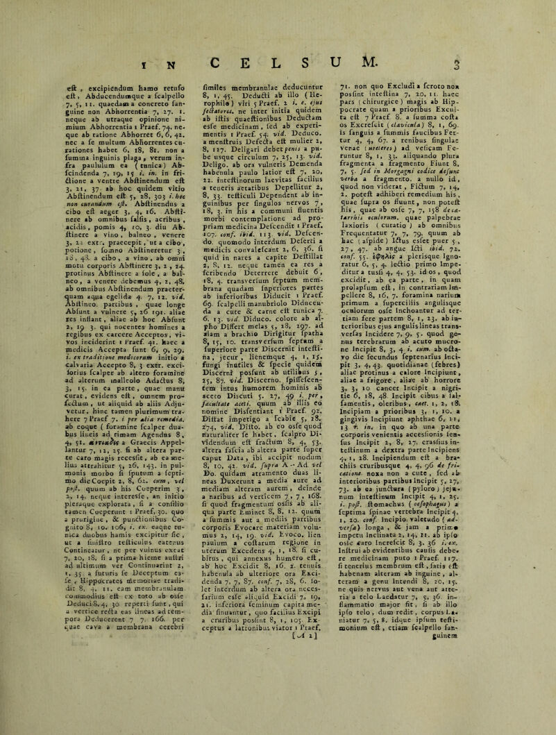 eft t excipiendum hamo retufo eft> Abducendumque a fcalpello 7, 3, 11. quaedam a concreto fan- guine non Abhorrentia 7, 27. 1. neque ab utraque opinione ni- mium Abhorrentia 1 Praef. 74. ne- que ab ratione Abhorret 6, 6, 42. nec a fe multum Abhorrentes cu- rationes habet 6, 18, 81. non a fumtna inguinis plaga , verum in- fra paululum ea ( tunica ) Ab- fcindenda 7, 19, 15 i. in. in fri- flione a ventre Abftinendum elt 3, 2i, 37 ab hoc quidem vitio Abftinendum eft 5, 28, 303 i. hoc non curandum cjl. Abftinendus a cibo eft aeger 3, 4, 16. Abfti- nere ab omnibus faifis , acribus , acidis, pomis 4, 10, 3. diu Ab- itinere a vino , balneo , venere 3, 2i extr. praecepit, ut a cibo, potione , fo.nno Abftineretur 3 , io, 48. a cibo, a vino, ab omni motu corporis Abrtinere 3, 2 , 24. protinus Abitinere a fole , a bal- neo , a venere debemus 4, 2, 48. ab omnibus Abftinendum praeter- quam aqua egelida 4. 7, 12. vid. Abltineo. partibus , quae longe Abfunt a vulnere 3, 26 192. aliae res inflant , aliae ab hoc Abfunt 2, 19 3. qui nocentes homines a regibus ex carcere Acceptos , vi- vos inciderint 1 Praef. 41. haec a medicis Accepta funt 6, 9, 29. 1. ex traditione medicorum initio a calvaria Accepto 8, 3 extr. exci- lorius fcalper ab altero foramine ad alterum malleolo Ada&us 8, 3, 15. in ea parte, quae manrt curat, evidens eft , omnem pro- fcdum , ut aliquid ab aliis Adju- vetur, hinc tamen plurimum tra- here 7 Praef 7. i per alia remedia. ab eoque ( foramine fcalper dua- bus lineis ad rimam Agendus 8, 4, 51. dmoife a Graecis Appel- lancur 7, 12, 25. ii ab altera par- te caro magis recesfit, ab ea me- lius attrahitur 5, 26, 143. in pul- monis morbo ii (putum a fepti- mo die Coepit 2, 8, 62. cum , vel pojl. quum ab his Coeperim 3 , 2, 14. neque interesfe , an initio pleraque explorata , (i a conlilio tamen Coeperunt 1 Praef, 30. quo a prurigine , & pundionibus Co- gnito S, 10. 106, i. ex. eaqne ru- nca duobus hamis excipitur fic , ut a fiuiltro teiticulus eatenus Contineatur , ne per vulnus exeat 7, 20, 18. fi a prima hieme auiiri ad ultimum ver Continivarint 2, i, 35 a futuris fe Deceptum es- fe , Hippocrates themoriae tradi- dit 8, 4, 11. eam membranulam commodius eft ex toto ab osfe DeduciS, 4, 30 reperti funt, qui a vertice reda eas lineas ad tem- pora Deducerent 7 7 166. per quae cava a membrana cerebri fimiles membranulae deducuntur 8, 1, 43. Dedudi ab illo ( He- rophilo ) viri 5 Praef. t e• ej<*‘ feftatorcs. ne inter initia quidem ab iltis quaeftionibus Deductam esfe medicinam, led ab experi- mentis 1 Praef 34. vid. Deduco, a menftruis Defeda eft mulier 2, 8, 127. Deligari debet penis a pu- be usque circulum 7, 23, 13- vid. Deligo, ab ora vulneris Demenda habenula paulo latior eft 7, 20. 22. inteltinorum laevitas facilius a teneris aetatibus Depellitur 2, 8, 33. tetticuli Dependent ab in- guinibus per fingulos nervos 7, 18, 3. in his a communi fluentis morbi contemplatione ad pro- priam medicina Defcendit r Praef. 107. conf. ibid. 113 vid. Defcen- do. quomodo interdum Delerti a medicis convalefcant 2, 6, 36. fi quid in nares a capite Deltillat 2, S, 12. neque tamen ea res a feribendo Deterrere debuit 6 , 18, 4. transverlum feptum mem- brana quadam fnperiores partes ab inferioribus Diducit 1 Praef. 69. fcalpelli manubriolo Diducen- da a cute & carne eit tunica 7, 6. 13. vid. Diduco, colore ab al- pho Differt melas 3, 28, 297. ad alam a brachio Dirigitur fpatha 8, 13, 10. transverfum feprxm a fuperiore parte Discernit intefti- na, jecur, lienemque 4, 1,15. fungi inutiles & fpecie quidem Discerni posfunt ab utilibus j , 23, 87. vid. Discerno, fpiffefcen- tem intus humorem hominis ab aceto Discuti 3. 27, ^g i. per, facultate aceti, quum ab illis eo nomine Disfentiant i Praef 92. Diftat impetigo a Tcabie 3, 28. 274, vid. Diito. ab eo osfe quod naturaliter fe habet, fcalpro Di- videndum eft fradum 8, 4, 33. altera fafeia ab altera parte fuper caput Data , ibi accipit nodum 8, 10, 42. vid. fupra A - Ad vel Do. quidam atramento duas li- neas Duxerunt a media aure ad mediam alteram aurem, deinde a naribus ad verticem 7,7, 168. fi quod fragmentum osfis ab ali- qua parte Eminet 8, 8. 12. quum a fummis aut a mediis parcibus corporis Evocare materiam volu- mus 2, 14, 19. vid. Evoco, lien paulum a coftarum regione in uterum Excedens 4, 1, >8. fi cu- bitus , qui annexHS humero eft , ab' hoc Excidit 8, iC, 2. tenuis habenula ab ulteriore ora Exci- denda 7, 7, 87. conf. 7, 2S, 6. lo- ]et interdum ab altera ora neces- farium esle aliquid Excidi 7, 19, 21. inferiora feminum capita me- dia finuantur, quo facilius Excipi a cruribus posfint 8, i, 103 Ex ceptus a latronibus viatoi 1 Praef. 71. non quo Excludi a feroto nox posfint inteftina 7, 20,11. haec pars ( chirurgice ) magis ab Hip- pocrate quam a prioribus Excul- ta eft 7 Praef 8. a fumma cofta os Excrefcit (clavicula) 8, i, 69. is fanguis a fummis faucibus Fer- tur 4, 4, 67. a renibus fingulat venae [ureteres) ad veligam Fe- runtur 8, i, 33. aliquando plura fragmenta a fragmento Fiunt 8, 7, 5. fed in Morgagni codice defun: verba a fragmento, a nullo id, quod non viderat , Fi£tum 7, 14, 2, poteft adhiberi remedium his, quae fupra os fluunt, non poteft his, quae ab osfe 7, 7, 158 deca- tarrhis oculorum, quae palpebrae laxioris ( curatio ) ab omnibus Frequentatur 7, 7, 79. quum ab hac ( afpide ) l£lus esfec puer 5 , 27, 47. ab angue Idti ibid. 72. conf. 5;. a plerisque Igno- ratur 6, 5, 4. ledtio primo Impe- ditur a tusfi 4, 4, 53. id os , quod excidit, ab ea parte , in quam prolapfum eft, in contrariam Im- pellere 8, 16, 7. foramina narium primum a fuperciliis angulisque oculorum osfe Inchoantur ad ter- tiam fere partem 8, 1, 23. ab in- terioribus ejus angulis lineas trans- verfas Incidere 7, 9, 3. quod ge- nus terebrarum ab acuto mucro- ne Incipit 8, 3, 4 i. cum. ab o£ta- vo die fecundus feptenarius inci- pit 3, 4,43 quotidianae (febres) aliae protinus a calore Incipiunt, aliae a frigore , aliae ab horrore 3, 3, 10 cancer Incipit a nigri- tie 6, 18, 48. Incipit cibus a lal- famentis, oleribus, caet. 1, 2, 18; Incipiam a prioribus 3, 1, 10. a gingivis Incipiunt aphthae 6, 11, 13 r. int in quo ab una parte corporis venientis accesfionis fea- fus Incipit 2, 8, 27. crasfius in- teftinum a dextra parte Incipiens 4, 1, 28. Incipiendum eft a bra- chiis cruribusque 4, 4, 96 dc fri- catione. noxa non a cute , fed ah interioribus partibus Incipit 3, 27, 73. ab ea junftura ( pyloro j jejx- mim inteftinum Incipit 4, 1, 23. i. pofl. ftomachus ( oefopbagus) a feptima fpinae vertebra Incipit 4, 1, 20. conf. Incipio, valetudo ( eed- verfa) longa , & jam a prim» impetu Inclinata 2, 14, II. ab ip(o osle «aro Increfcit 8, 3. 36 i. ex. Initrui ab evidentibus caulis debe, re medicinam puto 1 Praef 117. fi tenerius membrum eft , fatis eft habenam alteram ab inguine , al- teram a genu Incendi 8, 20, 13. ne quis nervus aut vena aut aite- ria a telo Laedatur 7, 3, 36 in- flammatio major fit , fi ab illo ipfo telo , dum redit, corpus E», niatur 7, 5, 8. idque ipfum tefti- naonium eft , etiam fcalpello fan-