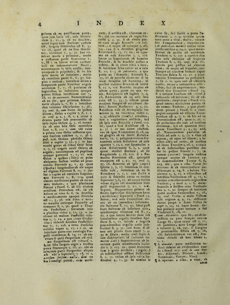 guinem ab e» potiffimum parte , ■quae jam laefa eit , esfe Mitten- dum 2, 11,9. ab eo brachio, quod fuper eam fraftam) coitam elt , far.guis Mittendus eit 8 , 9, 10. id, quod ab eo lino Morde- tur, inciditur 7, 4, 31. hae vo- micae modo a pulmone , modo a coftarum parte Nascuntur 2, 7, 88 in. folent etiam carbun- culi ex inflammatione Nasci, nonnunquam in ipfis oculis , non- nunquamin palpebris; & in his iplis modo ab interiore , modo ab exteriore parte 6,6, 97. iae- pius a narium , interdum etiam a temporum parte Nascitur unguis oculorum 7, 7 > '8- paulatim ab inguinibus in inferiores quoque ■partes Nifum inteltinum caet 7, 18, 12 de enterocele. Numerabimus ab eo die , quo primum febrici- tavit aliquis 2, 7, 87. a lateribus duo valentes Objiciuntur 7 , 26 , 33. conf. A, cum Parte, de quibus dicam , Orfus a capite 7, 6, 1. in. conf. 4, 2, t. 6, 1, 2. jecur a dextra parte fub praecordiis ab ipfo lepto Orfum 4, 1, 16. tormi- na ab atra bile Orfa mortifera funt 2, 8, 101 ». cum. ubi calor a primo vere Orfus aeftatem quo- que fimilem exhibet 2, 1, 36 ». foft. vid. Ordior, phthifis Oritur fere a capite 3» 22, 9 1' ln hoc morbi genus ab ilibus Oriri folet 2, 7, 12. unguis oculi Oriens ab angulo , nonnunquam ad pupillam quoque pervenit 7, 7> '7■ v Orior, a quibus (iliis) ac pube abdomen furfnm verfus ad prae- cordia Pervenit 4, 1 , 39 quae (fpatha) longitudine ab ala usque ad digitos Pervenit 8, 13, 7. do- lor a capite ad cervices fcapulas- que Pervenit 2, 8, 114. quod omnes medicinae partes ab eo no- men trahant , a quo plurimum Petunt 5 Praef. 6. ab his eisdem auxilium Petendum eft, id eft balneo ac vino 6, 6, 7a. deje&io a medicamento quoque Petenda elt 1 , 3 , 36. vid. Peto, a men- to maxilla utrinque Procedit ad tempora 8, 1, 31, duo<^ a ^bar- ria Profettum , fervatum esfe a pluribus video 3' 211 f3' a )°' cinore id malum Praficilci vide- tur 2, 7, 14- a qua [lente Cry/lal- lina ) videndi facultas Proficifci- tur 7, 7, ,26. a terra Profufus calidus vapor 2, 17, 2 ex. ab interiore parte non contingit Pro- pelli vertebram 8, 14. 11. ab ex- eriore fi quid Propulfum elt ibid. me Propofitum eit 7 Praef. 1. ne ifto fanguis niger a finiftra parce Prorumpit 5, 26, 47. ubi ab jnhtciore parte Purgandus aliquis «fl ubi a fuperiore 3. 18, 71 t. atorfum furfnm, xcclu , etvts ex Vi, i ntrAigi poteft, eum medi- cum , fi artifex eft, idoneum es- ie , qui non multum ab aegro Re- cedit 3, 4, 32. fi ab altera par- te caro magis Recesfit (in vul- nere ,) ii aeque ab utraque 5, 26, 143-144. f> a dentibus gingivae Recedunt 6, 13, 17. fic , ut lqua- ma ab osfe Recedat 7, 7, 177. latum os fcapularum ab humero Recedit , & in brachio radius a cubito, & in crure tibia a lura, & interdum faltu calcis os a talo 8, 11, 2-3 de Jubluxatis. a qua parte os ( femoris j Recesfit 8, 20, 20 de ferjetla luxatione, fi in alam delapfus eit humerus , ei jundtus cubitus Recedit ab latere 8, 15. 2. vid. Recedo, laepius ab altera parte , quam ex qua ve- nit, Recipienda eit fagitra 7, 3, 16, Reducenda ab eo osfe fana caro elt 7, 33, 5:. cibum quam maxime femper ab acceflione 1 fe- bris) futura Reducere 3, 5, 30. Rejedtum esfe ab Alclepiade vo- mitum in eo volumine video i, 3, 35. obfcuris (caufis) omnibus, non a cogicatione artificis, fed ab ipfa arce Rejedtis 1 Praef. 117. id , quod a lino Relidtum eit 7, 4, 31 1. ex quo linum edulium. vas ab igne Removetur 6, 18,34. ut gingiva ab eo dente Relolva- tur»7, 12, 5. polypum narium fer- ramento acuto Refolvere ab osfe oportet 7, iq, 2. eae fquamulae a cute Relolvuntur 6, 2, 1, quae quum medici doceanc , ab iis Requirenda 5, 28, 110. fi a fto- macho Retentum eft , quicquid receptum elt 3, 21, 15. conf. 7, 27, 16. Retento ab ipfo (aegro) fpiricu 7, 7, 17. interdum in con- vidtu esfe , interdum ab co fe Retrahere i, i, 3- non facile a cute &. fubjefia came ea tunica feparatur 7, 6, 12. ab eaque tunica venae digito vel manubriolo ical— pelli Separandae 7, 2>, 3. vid. Stparo. Hippocrates primus ab ftudio fapientiae dilciplinam hanc (medicinae) feparavic 1 Praef. 13. Servo , vid. ante Proficifcor. do- nec ab eo (membro) inflamma, tio Solvatur 8, 10, 30. limulpoft haec Solvetur ab inferiore osie, quodcunque vitiatum elt 8,2, 20. a qua futura breves duae iub interioribus angulis deorfum Spe- ftant 8, 1, 17. deinde a iinguii» procedentibus argulis cutis i>ub- fecetur 8, 4, 31. cum Sum: fi ab uno ore plures iinus erunt 7, 4, 39 dc fiftuU , morbo, conf. fupra A cum Subjtantivis. id (vitreum hu- morem oiuli) Superveniens ab in- teriore parte membranula inclu- dit 7. 7. 125. os, quod transver- fum a genis tendens, (jugale,) ab inferioribus oifibits Suftinetut 8, i, 30. vefica ab ipla vulva Su- iiinetur 4, 1, 35. ne nimius is calor fit, fed facile a parte ?u- ltineatur 7, 7, 9. quidam quum toto anno a vino , mullo , venere libi Temperasient , fecuriratem (ab arthritidi morbis) totius vitae confecuti funt 4, 24, 3. quae mem- branae ab oculis ad cerebrum Tendunt 7, 7, 157. a cervice duo lata osta utrinque ad fcapulas Tendunt 8, 1, 63. conf. ibid. 66. deinde per peftus ad alteram alam , ab eaque ad icapulas , rur* iumque ad ejusdem humeri caput Tendere falcia 8, 15, 21. a prae- cordiis Terminatur os pedtoris8. 1, 62 i. in. quia non ab obfcuris caufis, neque a naturalibus acti; - nibus , fed ab experimentis , me- dendi vias Traxerint 1 Praef 53. fi a ratione T ratium eit [Ulud,) rationalis tit medicus; fin ab ex- perientia , empiricus 1 Praef. 100. quod omnes medicinae partes ab co nomen Trahant , a quo pluri- mum petunt 5 Praef. 6. a com- pagine corporis ad vifcera Trans- eundum eit 4, 7, l. ab his ad ea Transeundum eft, quae 7, 23, 1. ab undecimo die non ad tertium decimum , led ad quartum deci- mum Tranfibant 3 , 4 , 44 add. 46 Transeundum paulatim ab elixis ad asfa 1, 3, 77. a vino ad aquam , ab aqua ad vinum , a le- nibus cibis ad acres , ab acribtts ad lenes Transire 3, 16, 3. a coxis & ab inferioribus partibus do. lor in peftus Transit 2,7, 56. eorum (avium) languis noitros quoque oculos ab externo ca- fu commodisiime Tuetur 6, 6, 223. die , quo a cibo Vacat fe- bricitans & ab exercitatione un- ftioneque 3, 14, 8. a balneo Ve- nientes 1, 3, 13. a vifceribus ad inteltina Veniendum eft 4, it, 1. ventus a mediterraneis regionibus Veniens , a mari 2, 1. 8. mem- branulis a finiftro rene Venienri» bus 4, t, 30. femper ab interiore parte acubus Venientibus 7, 16, 19. conf. Venio, a malo Vidlurn esfe aegrum 4, 4, 14. abftmere donec prope a fame Viftus fit aeger 7, 13, 12. isque homo de- bet potione aquae tantum a fiti Vindicari 6, 18, ii. ^ cum ^Adverbiis. quo fit, ut ab in- teltinis ea pars femper acuum Longe fit, quae acuta eft 7, 16, 16 partibus, quae Longe abfunt a vulnere 3, 26, 191, fi Longius a praecordiis filtula eft 3, 28, 185. Saluberrimum ver eft. Pro- xime deinde ab hoc hiems 2, 1, 1. A abundat, puto medicinam in- ftrui debere ab evidentibus cau- fis 1 Praef. 117. conf. A cum Ver- bis, Adjuvari, DisCuti , Laedi, Terminari, Vacare, Vinci. € A repetitur, a cibo, s vino, ab