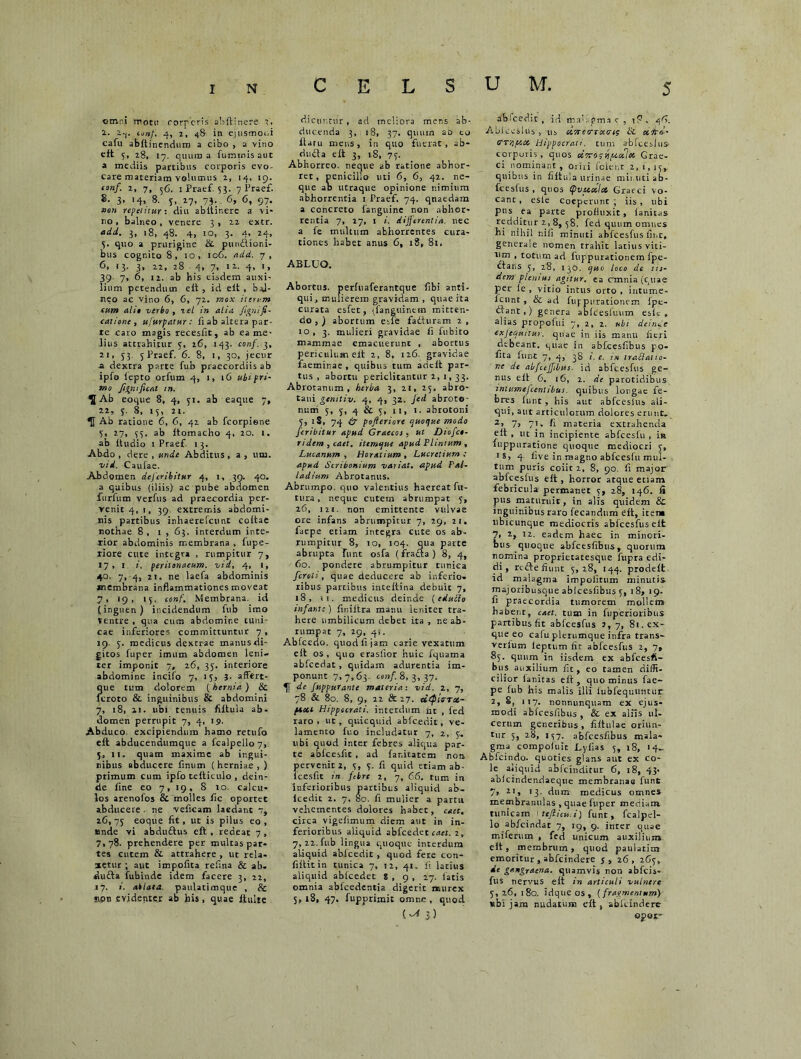 CELSUM, ctnr.i motu corporis abltinere i. i-j. conf. 4, 7, 4& in ejusmodi cafu abltinendum a cibo , a vino eft 5, 28, 17. quum a luminis aut a mediis partibus corporis evo- care materiam yelumus 2, 14, 19. tonf. 2, 7, 56. iPraef. 53. 7 Praef. 8. 3- *4> 8- T’ *7> 73- 6> 6. 97» »«» repetitur: diu abltinerc a vi- no , balneo, venere 3 , 22 extr. add. 3, 18, 48. 4, 10, 3. 4, 24, 5, quo a prurigine & punitioni- bus cognito 8, 10, 106. add. 7, 6, 13. 3, 22, 28 4, 7, 12. 4, 1, 39. 7, 6, 12. ab his eisdem auxi- lium petendum elt, id eit , bal- neo ac Vino 6, 6, 72. mox iterum eum alio verbo , 2c/ in alia fignifi- catione, ufurpatur: fi ab altera par- te caro magis recesfit, ab ea me- lius attrahitur 5, 26, 143. conf. 3, 21, 53 5 Praef, 6. 8, 1, 30, jecur a dextra parte fub praecordiis ab ipfo iepto orfum 4, 1, 16 ubi pri- mo figni fient tn. H Ab eoque 8, 4, 51. ab eaque 7, 22, 3. 8, 15, 21. Ab ratione 6, 6, 42 ab fcorpiene 5, 27, 33. ab ltomacho 4, 20. 1. ab Itudio 1 Praef 13. Abdo , dere , unde Abditus, a , uni. vid. Caulae. Abdomen deferibitur 4, j, 39. 40. a quibus (iliis) ac pube abdomen furfum verfus ad praecordia per- venit 4, 1, 39. extremis abdomi- nis partibus inhaerefeunt coltae nothae 8 , 1 , 63. interdum inte- rior abdominis membrana , fupe- riore cute integra , rumpitur 7, 17, 1 i. peritonaeum, vid, 4, i, 40, 7, 4, 21. ne laefa abdominis membrana inflammationes moveat 7, 19, 13. conf. Membrana, id (inguen) incidendum fub imo Ventre , qua cum abdomine tuni- cae inferiores committuntur 7 , 19. 3. medicus dextrae manusdi- gitos fuper imum abdomen leni- ter imponit 7, 26, 35. interiore abdomine incifo 7, 15, 3- affert- que tum dolorem (hernia) & lcroto & inguinibus & abdomini 7, 18, 21. ubi tenuis filtula ab- domen perrupit 7, 4, 19. Abduco excipiendum hamo retufo elt abducendumque a fcalpello7, 5, ii. quam maxime ab ingui- nibus abducere firnim (herniae,) primum cum ipfo telticulo , dein- de fine eo 7, 19, 8 10. calcu- los arenolos & molles fic oportet abducere . ne veficam laedant iC, 75 eoque fit, ut is pilus eo , «nde vi abduitus elt , redeat 7 , 7, 78. prehendere per multas par- tes cutem & attrahere , ut rela- xetur ; aut impofita refina & ab. duita fubinde idem facere 3, 22, 17. i. ablata, paulatimque , & mpn evidenter ab bis, quae iiulte dicuntur , ad meliora mens ab- ducenda 3, 18, 37. quum ao to liaru mens, in quo fuerat, ab- dufta elt 3, 18, 73. Abhorreo, neque ab ratione abhor- ret, penicillo uti 6, 6, 42. ne- que ab utraque opinione nimium abhorrentia 1 Praef. 74. qnaedam a concreto languine non abhor- rentia 7, 27, 1 i. differentia, nec a fe multum abhorrentes cura- tiones habet anus 6, 18, 81. ABLUO. Abortus, perluaferantque fibi anti- qui, mulierem gravidam , quae ita curata esfet, \fanguinein mitten- do , ) abortum etfe faduram 2 , io, 3. mulieri gravidae fi fubito mammae emacuerunc , abortus periculum elt 2, 8, 126 gravidae faemirae , quibus tum arielt par- tus , abortu periclitantur 2, 1, 33. Abrotanum , herba 3, 21, 25. abro- tani genitiv. 4, 4, 32. Jed abroto- num 3, 3, 4 & 3, 11, 1. abrotoni 3, iS, 74 & pofieriore quoque modo feribitur apud Graecos, ut Oiofct- ridem , catt. itemque apud Plinium , Lucanum , Horatium , Lucretium ; apud Scribonium variat, apud Pal- ladium Abrotanus. Abrumpo, quo valentius haereat fu- tura , neque cutem abrumpat 5, 26, 121. non emittente vulvae ore infans abrumpitur 7, 29, 21. faepe etiam integra Cute os ab- rumpitur 8, 10, 104. qua parte abrupta funt osfa (frafta) 8, 4, 60. pondere abrumpitur tunica feroit, quae deducere ab inferio, ribus partibus inteltina debuit 7, 18, si. medicus deinde (cdutto infante) fir.iltra manu leniter tra- here umbilicum debet ita , ne ab- rumpat 7, 29, 41. Abfcedo. quod fi jam carie vexatum, e It os, quo crasfior huic fquama abfcedat, quidam adurentia im- ponunt 7,7,63. conf. 8,3,37. U' de fuppurante materia: vid. 2, 7, 78 & 80. 8, 9, 22 & 27. utpirTct- paou Hippocrati, interdum flt , fed raro, ut, quicquid abicedit, ve- lamento luo includatur 7, 2, 3. ubi quod inter febres aliqua par- te ablcesfit , ad far.itatem non pervenit 2, 3, 3. fi quid etiam ab- lcesfit in febre 2, 7, 66. tum in inferioribus partibus aliquid ab- icedit 2. 7, 80. fi mulier a partu vehementes dolores habet, caec. circa vigefimum diem aut in in- ferioribus aliquid abfcedet caet. 2, 7, 22. fub lingua quoque interdum aliquid abicedit , quod fete con- filtitin tunica 7, 12, 41. fi latius aliquid ablcedet 8 , 9 , 27. latis omnia abfcedentia digerit murex 5,18, 47. fupprimit omne, quod (-* 3) abicedit, id mai.qpm.ic , iP. 46. Ablceslus , us ccnctrrctm; & cerrei- TTefece Hippocrati, tum ablceslus corporis, quos cerrorvrucehe Grae- ci nominant , Orili (cient 2,1,15, quibus in filtula urinae minuti ab- lceslus , quos (pveicelce Graeci vo- canc, esle coeperunt; iis, ubi pus ea parte profluxit, lanitas redditur 2, 8, ^g, feci quum omnes hi nihil nili minuti ablceslus fine, generale nomen trahit latius viti- um , totum ad fuppurationem Ipe- dtans 5, 28, 130. quo loco de iis- dem plemus agitur, ea cmnia(quae per (e , vitio intus orto , intume- lcunt, & ad fup purationem Ipe- itant,) genera ableesluum esic , alias propofui 7, 2, 2. ubi deinde exjequitur. quae in iis manu fieri debeant, quae in abtcesfibus po- fita funt 7, 4, 38 i. e. in iraSatto- ne de abfceffibus. id ablceslus ge- nus elt 6. 16, 2. de parotidibus intumefeentibus. quibus longae fe- bres funt , his aut ablceslus ali- qui, aut articulorum dolores erunt. 2> 7> 7'. fi materia extrahenda elt , ut in incipiente abfceslu , in fuppuratione quoque mediocri 5, 18, 4. five in magno abfceslu mul- tum puris coiit 2, 8, 90. fi major ablceslus elt, horror atque etiam febricula permaner 5, 28, 146. A pus maturuit, in alis quidem & inguinibus raro fecandum elt, irent ubicunque mediocris abfcesfuseit 7, 2, 12. eadem haec in minori- bus quoque abfcesfibus, quorum nomina proprietatesque fupra edi- di , reite fiunt 5,28, 144. prodelt id malagma impolitum minutis majoribusque ablcesfibus 5, 18, 19. fi praecordia tumorem mollem habent, caet. tum in fuperioribus partibus fit ablceslus J, 7, 81. ex- que eo calu plerumque infra trans- verlum leptum fir ablceslus 2, 7, 85. quum in iisdem ex abfcesfi- bus auxilium fit, eo tamen diffi- cilior lanitas elt, quominus fae- pe fub his malis illi lubfequiincur 2, 8, 117. nonnunquam ex ejus- modi abfcesfibus , & ex alfis ul- cerum generibus, filtulae oriun- tur 5, 28, 157. abfcesfibus mala- gma compoluit Lyfias 5, 18, 14- Abfcindo. quoties glans aut ex co- le aliquid ablcinditur 6, 18, 43. ablcindendaeque membranae funt y, 21, 13. dum medicus omnes membranulas , quae fuper mediam tunicam ttfiicui) funt, fcalpel- lo abfeindat 7, 19, 9. inter quae miferum , fcd unicum auxilium elt, membrum, quod paulatim emoritur , abfeindere j , 26 , 265, de gangraena, quamvis non abfeis- fus nervus elt in articuli vulnere 5, 26, 180. idque os, (fragmentum) «bi jam nudatum elt , ablcindere opot-