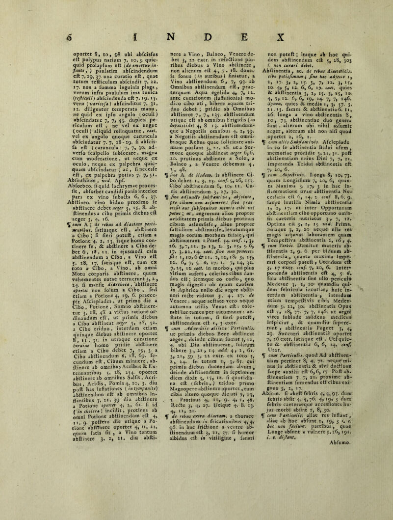 oportet 8, io, 98 ubi abfcisfus eit polypus narium 7, 10, 3. quic- quid prolapfum eit (de emortue in- fante , ) paulatim abfcindendum eit 7,19, 37. una curatio eit, quae totum teiliculum abfcindit 7, 22, 17. non a fumma inguinis plaga, verum infra paululum ima tunica (tefticttli) abfcindenda eit 7,19, 15. vena (varicofa) abfcinditur 7, 31, 12. diligenter temperata manu , ne quid ex ipfo angulo I oculi) abfcindatur 7, 7, 43. duplex pe- riculum eit , ne vel ex ungue (oculi) aliquid relinquatur, eaet. vel ex angulo quoque caruncula abfcindatur 7.7, 28-29. fi abfcis- fa eit (caruncula 7, 7, 30. ad- verfo fcalpello fubfecare, magna cum moderatione , ut neque ex oculo, neque ex palpebra quic- quam abfcindatur; ac, fi necesfe eit, ex palpebra potius 7. 7.» 51. Abfinthium , vid. Apf. Abforbeo. fi quid lachrymae proces- fit, abforbet candidi panis interior Pars ex vino fubaita 6, 6, 37. Abltineo. vino biduo proximo fe abitinere debet aeger 3, 15. 8- ab- itinendus a cibo primis diebus eit aeger 3, 4, 16. ^ eum A ; de rebus ad diaetam perti- nentibus. fatiusque eit , abitinere a Cibo ; fi fieri poteit , etiam a Potione 4, 2, 13. isque homo con- tinere fe , & abitinere a Cibo de- bet 6, 18,11. in ejusmodi cafu abitinendum a Cibo , a Vino eit y, 28, 17. fatisque eit, tum ex toto a Cibo, a Vino, ab omni Motu corporis abitinere, quum vehementes notae terruerunt 3, 2 , 24. fi manfit diarrhoea , abitinere oportet non folum a Cibo , fed etiam a Potione 4, 19, 6. praece- pit Afclepiades , ut primo die a Cibo , Potione , Somno abitinere- tur 3, >8, 4S a viftus ratione or- dinandum eit, ut primis diebus a Cibo abitineat aeger 3, 28, 52. a Cibo triduo , interdum etiam quinque diebus abitinere oportet 8, ii , 31. in utraque curatione herniae homo pridie abitinere etiam a Cibo debet 7, 19, 3 a Cibo abitinendum 6, 18, 69. fe- cundum eit , Cibum minuere , ab- itinere ab omnibus Acribus & Ex- tenuantibus 3, 28, 234. oportet abitinere ab omnibus Salfis , Acri- bus , Acidis, Pomis 4, 10, 3. diu poft has inflationes ( in tympanite) abitinendum eit ab omnibus In- flantibus 3, 21. 39 ^ abitinere a Potione oportet 4, 2, 61. fi id ( in cholera) incidit, protinus ab omni Potione abitinendum eit 4, 11, 9. poltero die utique a Po- tione abitTnere oportet 4, 11. 21. quum fatis fit , a Vino tantum abitinere 3. 2, *i. diu abiti- nere a Vino, Balneo, Venere de- bec 3, 22 extr. in refeitione plu- ribus diebus a Vino abitinere , non alienum eit 4, 7. 18. donec is fonus (in auribus) finiatur, a Vino abitinendum 6,7, 93. ab Omnibus abitinendum eit, prae- terquam Aqua egelida 4, 7, 12. ante curacionem (fuiFufionis) mo- dico cibo uti , bibere aquam tri- duo debet ; pridie ab Omnibus abitinere 7, 7, 135. abitinendum utique eit ab omnitius Frigidis (;'» hepatitide) 4, 8 13. abitinendum- que a Negotiis omnibus 4, 2, 59. a Negotiis abitinendum eit omni- busque Rebus quae folicitare ani- mum posfunt 3, 22, 2S. ut a Ser- mone quoque abitineat aeger 6,6, 20. protinus abitinere a Sole, a Balneo , a Venere debemus 4, r, 48. fine A de iisdem, is abitinere Ci- bo debet 1, 3, 23. conf. 5, 26, 133. Cibo1 abitinendum 6, 10, 11. Cu- ris abitinendum 3, 27, 30. fine adjunbio fubdtntivo , abjolute , pro cibum non asjumere : five prae- cesfit aut fubfequitur mentio cibi vel potus; ut, aegrorum alios propter aviditatem primis diebus protinus cibum asfumfisfe, alios propter faitidium abitinuisfe, levatumque magis eorum morbum fuisie , qui abitinuerant 1 Praef. 54. conf. ,, 3, 26. 3,7, n. 3» '3» l- 3» »T» S-6, 17. 3.22,14. cael, five non praeces- fit: i,io, 6 6* ll. 2,12,18. 3, 13, 12. 6, 7, 5. 6; 17, I. 7, 14, 32. 7,23, ti caet. in morbo, qui plus virium aufert, celerius cibus dan- dus eit; itemque eo coelo, quo magis digerit: ob quam cautam in Aphrica nullo die aeger abiti- neri redte videtur 3 . 4, 27. de Venere : neque aeitate vero neque autumno utilis Venus eit: tole- rabilior tamen per autumnum: ae- itate in totum, fi fieri poteft, abitinendum eit 1, 3 extr. cum ^Adverbiis aliisve P'artieu!is. ut primis diebus Bene abitineat aeger, deinde cibum fumat 3, 12, 4. ubi Diu abitinuerat, lolitum bibere 3 , 21 , 14 add. 4, 2, 61. 3» 2', 39 3, 22 extr. ex toto 3, 2, 24. In totum 1, 3,85. qui primis diebus ducendam alvum , deinde abitinendum in feptimum diem dixit 3, 13, 12. fi quotidia na eit (febris,) triduo primo Magnopere abitinere oportet, tum cibis altero quoque die uti 3, 13, 2 Protinus 4, 11, 9. 4, 2, 4S. Redte 3, 4, 27. Utique 4. 8. 13. 4, n, 21. de rebus extra diaetam, a thorace abitinendum in fricationibus 4, 4, 96. in hac fridtione a ventre ab- itinendum eit 3, 21, 37. fi humor albidus eit in vitiligine , fanari non poteft ; itaque ab hoc qui- dem abitinendum eit 5, 28, 303 »’• non curari debet. Abftinentia , ae. de rebus diaeteticis. cibo potisfimum ; fine hoc adjecto 1, 2> >7- 3» *, if- 3. 7. 11. 3» 'i» 10. 4, 3, 12. 6, 6, 19. caet. quies & abftinentia 3, 2, 13. 3, 13, 10. 4, 5, 12. 6, 6, 19, 24. 7, 7, 146. Synon. quies & inedia 1, 3, 57. 3, 21,13. fames & abftinentia 6. 11, 26. longa a vino abftinentia 8, 10, 73. abilinentiae duo genera funt , alterum ubi nihil asfumit aeger, alterum ubi non nili quod oportet 2, 16, 1. cum aliis Subfiantivis Afclepiade in eo ie abftinentia Bidui ufum , memoriae prodidic 3,21,31. poli abitinentiam unius Diei 7, 7, 21. imperanda Tridui abftinentia eit 7, 20, 6. eum ^Abjettivis. Longa 8, 10,73. quam Longislima 7, 20, 6, quan- ta Maxima 3, 17, 3 in hac in- flammatione uvae abftinentia Ne- ceslaria eit 6, 14, 2 conf 8,6, 9. faepe inutilis Nimia abftinentia 1, 2, 17. ut inter Opportunam abitinentiam cibo opportuno omis- iis caeteris nutriatur 3,7, 12. Optima eit 3, 2, 13 -vid. Prima. 6oiaque 3, 2, 20 neque ulla res magis adjuvat laborantem quam Tempeitiva abftinentia 2, 16,4. cum Verbis Demitur materia ab- itinentia 2, 9. 6 per biduum ab- itineiuia , quanta m.xima Impe- rari corpori poteit, Utendum eit 3, 17 extr. conf. 7, 20, 6. inter* ponenda abftinentia eft 4, 3. 6. fola abftinentia fine ullo pericula Mederur 3, 2, 20- quamdiu qui- dem febricula incuriae, huic in- terdum abllinentia , intetduut etiam rempeltivis cibis Meden- dum 3, 22, 30. abftinentia Opus eit 3, 28, 77. 7, 7, 146. ut aegri vires fubinde asfidens medicus inlpiciat , & quamdiu fupere- runt , abftinentia Pugnet 3, 4, 29. Succurri abitinencii oportet 7, 26 extr. fatisque eit, Uti quie- te &. abftinentia 6, 6, 24. tonf Utor. cum Particulis, quod Ad abitinen- tiam pertinet 8, 4, 72. neque mi- nus in abftinentia & alvi dudtione faepe auxilii eit 6,6,17 Poit ab- itinentiam 7. 7, 21. proxime ab- itinenriam fumendus eft cibus exi- guus 3, 2, 17. Ablum. fi abeit febris 4, 4, 93. dum febris abfit 4, 4,76. 4, 19, 3 dum febris caeteraeque accesfiones hu- jus morbi abfint 2, 8, 30. cum Particulis, aliae res inflant , aliae ab hoc abfunt 2, 19, 3 i. e. hoc non faciunt, partibus, quae Longe abfunt a vulnere 3, 26, 191. i. t. di jiant. Abfusno.