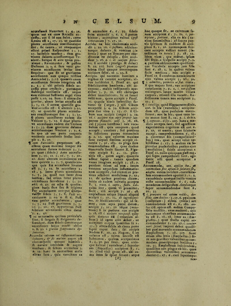 acoesfionei Numerare 5,4, 54. ■quum aut ex toto Recellit ac- ccffio, aut fi id non Solet, certe Lenita eft 1, 17, 13. ut quotidie plures accefliones remiflionesque • iint, fic tamen» ut unaquaeque alicui priori Refpondeat 3 , 3, 21. increfcit morbus , dum gra. viores dolores acceffionesque Ve- niunt, haeque & ante quam pro- ximae , Revertuntur , & poftea Delinunt 3, i, 6. fere vero gra- viorem acceflionem levior nox Sequitur: quo fit ut graviorem acceflionem nox quoque triftioe Antecedat 3, 5 ,1J. quamvis unam aicceflionem Secuta integritas eft it f.t )■ ubi prioris febris ac- eeflio pene confecit , paremque Subfequi verifimile eft, neque cam videntur Suftinere aegri vires pofle j,io, 14. Sum: fi altera dic gravior, altero levior acceffio eft 3, 5, 11. fi autem quotidie gra- vior acceflio eft: fi alternis 3,11, 17. ut quotidie plures accesfio- nes remiflionesque fint 3, 3, xi. £ plures accefliones eodem dic Veniunt 3, 5, 2.3. fi duae plures- ve accesfiones eodem die Veniunt 3,3, 33. dum graviores dolores accesfionesqve Veniunt 3, 1, 6. in quo ab una parte corporis venientis accesfionis fenfus inci- pit 2, 8 , 27. ^f cum Particulis, perpetuum eft, cibum quam maxime femper Ab accesfione futura reducere 3,3, 30. quae ( febris ) Ante accesfio- nem 3, 12, 12. 3 , 16, 7. 3, 20, 20. Ante alteram accesiionem ex toto quievit 2, 3 , 7. quandocun- que quis Ex accesfione levatus eft 3, 3, 22. In accesfione 3, v8 , 3. Inter plures accesfiones 3, 3, 34. quod non Inter duas tantum, fed etiam Inter plures accesfiones fervabitur 3, 5, 31. sidet, tb. 17. ex o£io di. quadra- ginta horis fere fex & triginta Per accesfionem oecupat tiptirpt- tmI©- febris 3, 3> 8, Poit ac- cesfionem 3, -14, 4. & 6. Fort eam potius accesiionem , quae 3, 5, 24 Tolt graviorem 3, 5, 23. 3, 20, 17. opportunus Poft febrium accesfiones cibus datur 'i, 4» 4°- If ac ne tormina quidem periculofa funt, fi fanguis & ftrigmenta de- ■ fcendunt, dum febris caeceraeque aqcesfiones hujus morbi abfint 2, 8, 30. i. gravia, fimptomata dj- finteriae. .Accendo, calorem vel inflammati enem inducere, & fic malum augere, eft circumfpecH quoque hominis , & novare interdum & augere morbum, & febres accendere 3, 9, 19. haec in recentibus malis alieaa funt , quia concitare ea & accendere 6, 6, 73. febris fitim accendit' 3, 6, 2. fi parum bibitur , accenditur vulnus (pofl lithotomiam ) '7,' 17 , 21. Accido, ex hoc exulceratio acci- dit 3, 22, 10. i. poflhaec. adjiciun- turque dolores & vomicus (/» hernia ) quae ex ftercore.per cru- ditatem eo delapfo , fere acci- dunt 7, 20, 4. i. ob caufam fierco- ris. fi accidit (prurigo & dolor) 8, 10, 103. huic (aegro) praeter tabem illud quoque nonnunquam accidere folet, ut 3, 22, 8. Accipio, qui nocentes homines a regibus ex carcere acceptos, vi- vos inciderint I. Praef. 41. qui febricitantem hominem, ubi ac- ceperat, multis veftimentis ope- riebat 3,9, 10. efle chirurgus debet immifericors, fic ut fanari velit eum , quem accepit 7 Praef. 13. quando nimis imbecillus fu- turus fit (aeger, ) nifi Cibum acceperit 3, 4, 34. Cibum acci- pere fine vino 3, 13, 17. fi Ci- bum non accipit (aeger) 3, 19, 16. i. accipere non cupit propter lan- guorem ftomachi. conf. 3, 18, 88, cui (jejuno inteftino) tale voca- bulum eft , quia nunquam , quod accepit , continet , fed protinus in inferiores partes transmittit 4, 1, 23. quo colorem maxime fano corpori fimilem accipit ci- catrix 5 , 16, 283. ea plaga fere commodisfima eft , quae duabus transverfis lineis literae X. Figu- ram accipit 8, 4, 31. phre- nitis eft , quum aeger, quamvis adhuc fapiat , tamen quasdam vanas imagines accipit 3, j8, 7. pertinet etiam ad rem , imum Ventrem nequedum inflammatio- nem accepifle , fed recenti re pro- tinus adhiberi medicinam 7 , 19 , 11. de quibus protinus dicam» initio ab eadem calvaria accepto 8, 3. extr. i. capto, fallo, cal- culus iter , quum vi promitur, facit , nifi accipit 7, 16 , 48. emplaftrum utique liquati aliquid accipit 3, 17, 13. de ingredienti- but. de Medicamentis: qui id fe- men , cum aqua potui datuntt, accipit 3, 21, 50 idque (vera- trum) fi in potione non accipit 3, 18, 88. i. accipere nonpotefi. quis- quis daturus ett ( veratrum al- bum ) id agere ante debet , ut accepturi corpus humidius fit 2, 13» 7 altera fafeia ab altera parte fuper caput data , ibi accipit Nodum 8, 10, 42. Plagam, fi ex vulnere eft , talem necefle eft habeamus , qualem acceperimus 8, 4> 3° per fimis, quos utrin- qne habent (vertebrae,) fuperio- res ^Proceffus) accipiunt 8, 1, 38. aliud vitii genus eft, ubi au- res intra fe iplae fonant: atque hoc quoque fit, ne externum fo- num accipiant 6 , 7» 82. /. per- eipiant, fentiant. alia ex his ( na- rium foraminibus) ad fauces per- via fpiritum & reddunt & acci- piunt 8, 1, 16. nonnunquam fter- core accepto vaftius tumet (in- tefiinum in hernia) 7, 18, 21. Idem viam > qua redeat» ipfum fibi fecit,a fcalpello accipit 7, 3, 4. partium obfeoenaram apudGrae- cos Vocabula accepta jam Ufu. funt 6, 18, 2. in quibus vulnus facie medicus , non accipit 7 Praef. 19. fi cerebrum membranave ejus vulnus accepit 5, 26, 52. J i. admitto , permitto ut fiat, curta, fi qua majora funt, non accipiunt curationem 7, 3, 1. i. non poffunt redintegrari, lonao morbo vitiata corpora, etiamfi illo vacant, Re- feftionem tamen non accipiunt 3 , lf i. mtelligo. quod Hippocrates dixit, eaet. in hi» (vertebris) accipien- dum eft, quae paululum exces- ferunt, non ia his, quae toto lo- co motae funt 8, 14, 9. i. de hi e, i. cognosco , difeo , eaet. haec a me- dicis accepta funt, fed agreftium experimento cognitum eit eaet. 6. 9 , 29, ut omnia , quae falutaria accepi, comprehenderem 6, 18, 4. contentus his (compoficioni- bus ) ero, quas accepi velut no- biliflimas 5, 17, 3. multos ex fa- pientiae profesforibus peritos ejus (medicinae) fuisfe accepimus * Praef 12. nullo quicquam poft eos , qui fupra comprehenfi funt, agi- tante nifi quod acceperat i Praef 18, Accommodo, are. applico ita, ut commodum five aptum et falutare fitt adaptt. cutem incidere, cucurbitu- lam accommodare oportet 7, 2, j. cucurbitula quaeque incifo vertice refte accommodatu 6,6, 128. membrum deligandum , ferulaeque ' fuper accommodandae funt 8, 10, 33. 1. praeparo vel aptum reddo , de- fiino. cum dativo : 3,27, 6. pyxinum (collyrium:) eidem (vitio) ac« commodatum eft 6, 6, 180. an- tea 178. aptum eft. eadem Compo- fido tonfillis , uvae madenti, oris nariumque ulceribus accommoda- ta eft 6, 18, 18. inter ea ( Em- plaftra, ) quae frafto capiti ac- commodantur 3,19, 27. i. concin- nari filent, imponi debet quodli- bet puri movendo accommodatum Emplaftrum 3, 18, 117. Sunt etiam alba lenia (Emplaftra,) fe- re non gravibus vulneribus accom- modata , praecipueque fenilibus f , 19, 35. Emplaftrum injiciendum, quodlibet non pingue ex his, quae recentibus vulneribus accommo- dantur-^, 27, 6..cuti fuperimpo- ne«-