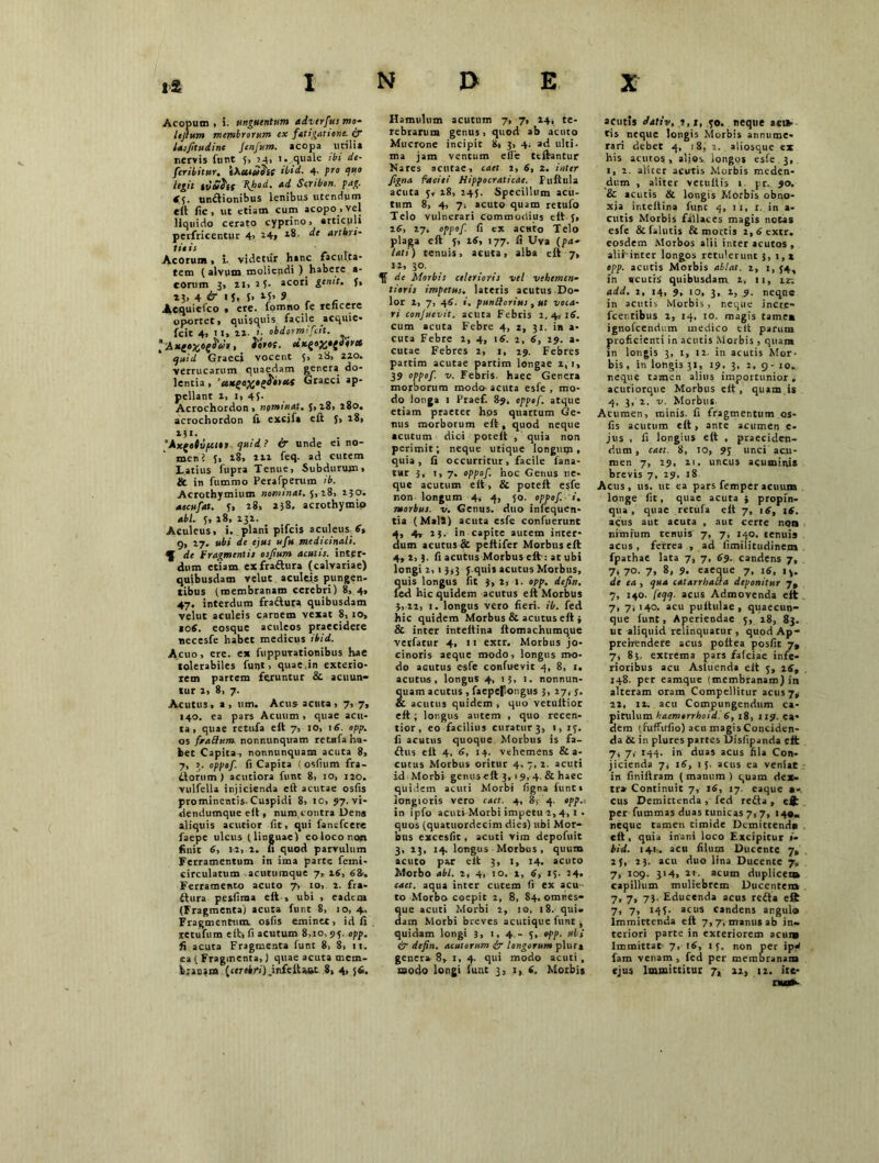 Acopum, i. unguentum adverfus mo- Itjium membrorum ex fatigatione, ix lasjitudine Jenfum. acopa utilia nervis futit 5, 24, i. quale ibi de- feribitur. tXutudit ibid. 4. pro quo legit tvShs Kfed. ad Scribon. pag. 85. unitionibus lenibus utendum eft lic, ut etiam cum acopo,vel liquido cerato cyprino, articuli perfricentur 4> 24, de artkrt- lit is Acorum, i. videtur hanc facul.ta- tem (alvum moliendi ) habere a- eorum 3, li, 15- acori genit, f, 4 & i J, 5. 9 Acquielco • ere. lomno le rencere oportet, quisquis facile acquie- fcit 4, 11, ll. <• obdotmifcit. J«W. «.xe»X*{W* Graeci vocent 5, 28, 220. verrucarum quaedam genera do- lentia , 'ctu^e^t^iteiS Graeci ap- pellant 2, 1, 4J. Acrochordon , nominat. 5,28, 280. acrochordon li excifa eft J, 28, 231. 'Axfotvpei») quid ? & unde e» no- men i 5, 18, 212 feq. ad cutem Latius fupra Tenue, Subdurum, & in fummo Perafperum ib. Acrothymium nominat. 5,28, 230. aecufat. f, 28, 238, acrothytnio abi. 5, 18, 232. Aculeus, i. plani pifeis aculeus. 8» 9, 27. ubi de ejus ufu medicinali. f de fragmentis osfium acutis, inter- dum etiam exfraftura (calvariae) quibusdam velut aculei.s pungen- tibus (membranam cerebri) 8, 4, 47. interdum fractura quibusdam velut aculeis carnem vexat 8,10, *o8. eosque aculeos praecidere necesfe habet medicus ibid. Acuo, ere. ex fiippurationibus hae tolerabiles funt, quae ,in exterio- rem partem feruntur & acuun- tur 2, 8, 7. Acutus, a, um. Acus acuta, 7, 7, 140, ea pars Acuum , quae acu- ta, quae retufa eft 7, 10, 16. opp. os fraffum nonnunquam retnfa ha- bet Capita, nonnunquam acuta 8, 7, 3. oppof. fi Capita ! osfium fra- ttorum) acutiora funt 8, 10, 120. vulfella injicienda eft acutae osfis prominentis. Cuspidi 8, 10, 97. vi- dendumque eft , num contra Dens aliquis acutior fit, qui fanefeere faepe ulcus (linguae) eo loco 110« finit 6, 12, 2. fi quod parvulum Ferramentum in ima parte femi- circulatum acutumque 7, 18, 68. Ferramento acuto 7, io, 2. fra- dtura pesfiraa eft » ubi , eadem (Fragmenta) acuta funt 8, 10, 4. Fragmentum osfis eminet, id fi retufum eft, fi acutum 8,10, 93. opp. fi acuta Fragmenta funt 8, 8, it. ea ( Fragmenta,) quae acuta mem- branam {cerebri).infelUat 8, 4,56. Hamulum acutum 7, 7, 24, te- rebrarum genus, quod ab acuto Mucrone incipit 8, 3, 4. ad ulti- ma jam ventum effc tcftantur Mares acutae, caet 2, 6, 2. inter Jigna facili Hippocraticae. Puftula acuta 5, 18, 245. Specillum acu- tum 8, 4, 7, acuto quam retufo Telo vulnerari commodius eft J, 26, 27, oppof. fi ex actito Telo plaga eft 3, 16, 177. fi Uva (pa~ lati) tenuis, acuta, alba eft 7, 12, 30. K de Morbis celerioris vel vehemen- tioris impetus, lateris acutus Do- lor 2, 7, 46. i. punftorius , ut vota- ri conjuevit. acuta Febris 2,4,15. cum acuta Febre 4, 2, 31. in a- cuta Febre 2, 4, i5. 2, 5, 29. a- cutae Febres 2, 1, 29. Febres partim acutae partim longae 2,1, 39 °pp°f f. Febris, haec Genera morborum modo- acuta esfe , mo- do longa 1 Praef. 89. oppof. atque etiam praeter hos quartum Ge- nus morborum eft , quod neque acutum dici poteft , quia non perimit; neque utique longum, quia, fi occurritur, facile fana- tur 3, 1, 7. oppof. hoc Genus ne- que acutum eft, & poteft esfe non longum 4, 4, 50. oppof. i. morbus, v. Genus, duo infequen* tia (Mali) acuta esfe confuerunt 4, 4, 23. in capite autem inter- dum acutus & peltifer Morbus eft 4, 2,3. fi acutus Morbus eft-: at ubi longi 2,1 3,3 5 quis acutus Morbus, quis longus fit ), 2, 1. opp. defin. fed hic quidem acutus eft Morbus 3, 21, 1. longus vero fieri, ib. fed hic quidem Morbus & acutus eft 3 & inter inteltina ftomachumque verfatur 4, 11 extr. Morbus jo- cinoris aeque modo, longus mo- do acutus esfe confuevit 4, 8, 1. acutus, longus 4, 13, 1, nonnun- quam acutus, faepejlongus 3, 27, j. & acutus quidem , quo vetultior eft; longus autem , quo recen- tior, eo facilius curatur 3, 1, 13. fi acutus quoque Morbus is fa- dhis eft 4, 5, 14. vehemens & a- cutus Morbus oritur 4, 7, 2. acuti id Morbi genuseft 3, 19, 4. & haec quidem acuti Morbi figna funt* longioris vero caet. 4, 8, 4. opp.> in ipfo acuti Morbi impetu 2,4, i . quos (quatuordecim dies) ubi Mor- bus excesfit, acuti vim depofuit 3, 23, 14. longus Morbus , quum acuto par eft 3, 1, 14. acuto Morbo abi. 2, 4, 10. 1, 5, 13. 24. caet. aqua inter cutem fi ex acu- to Morbo coepit 2, 8, 84. omnes- que acuti Morbi 2, 10, 18. qui- dam Morbi breves acutique funt , quidam longi 3, >.4-5, opp- ubi & defin. acutorum £r longorum plura gener» 8, 1, 4. qui modo acuti , modo longi funt 3, 1, 5. Morbis acutis dativ, 2, t, .50. neque aci* tis neque longis Morbis annume- rari debet 4, 18, 2. aliosque ex his acutos, alios, longos esfe. 3, 1, 2. aliter acutis Morbis meden- dum , aliter vetullis 1. pr. 90. & acutis & longis Morbis obno- xia inteltina funt 4, 11, 1. in a- cutis Morbis fallaces magis netas esfe & fallitis & mortis 2, 8 extr. eosdem Morbos alii inter acutos , aliHnter longos retulerunt 3, i,* opp. acutis Morbis ablat. 2, i, 54, in acutis quibusdam 1. 11, m add. i, 14, 9, 10, 3, 2, 3. neque in acutis Morbis , neque incr.e- fcentibus 2, 14, 10. magis tamex ignofeendum medico ett parum proficienti in acutis Morbis , quam in longis 3, 1, 12. in acutis Mor- bis, in longis 31, 19, 3, 2, 9- 10. neque tamen alius importunior, acutiorque Morbus elt , quam.is 4, 3, 2. v. Morbus. Acumen, minis, fi fragmentum os- fis acutum eft, ante acumen c- jus , fi longius eft , praeciden- dum , caet. 8, 10, 95 unci acu- men 7, 29, 21. uncus acuminis brevis 7, 29, 18 Acus, us. ut ea pars femperacuum longe fit, quae acuta ; propin- qua, quae retufa eft 7, 18, 18. acus aut acuta , aut certe non nimium tenuis 7, 7, 140. tenuis acus, ferrea , ad fimilitudinem fpathae lata 7, 7, 89. candens 7, 7, 70. 7, 8, 9. eaeque 7, 18, 13. de ea, qua catarrhabla deponitur 7, 7, 140. [eqq. acus Admovenda eft 7, 7,140. acu puftulae, quaecun- que funt. Aperiendae 5, 18, 83. ut aliquid relinquatur , quod Ap- prehendere acus poftea posfit 7, 7, 83, extrema pars fafeiae infe- rioribus acu Asluenda eft 5, 28, 148. per eamque (membranam) in alteram oram Compellitur acus 7,- 22, 12. acu Compungendum ca- pitulum haemtrrhoid. 8, 18, 119. ea- dem (fuffitfio) acu magis Conciden- da &. in plutes partes Disfipanda eft 7, 7,- 144. in duas acus fila Con- jicienda 7, 18, 15. acus ea veniat in finiftram (manum) quam dex- tra Continuit 7, 18, 17. eaque •- cus Demictenda , fed redta , eft per fummas duas tunicas 7,7, 140- neque tamen timide Dcmittend» eft , quia inani loco Excipitur i- bid. 141.. acu filum Ducente 7» 2 J, 23. acu duo lina Ducente 7, 7, 109. 314, it- acum duplicet» capillum muliebrem Ducentem 7, 7, 73. Educenda acus redta eft 7, 7, 143. acus candens angulo Immittenda eft 7,7vmanusab in- teriori parte in exteriorem acui» Immittat 7, 18, 13, non per ip4 fam venam , fed per membranam ejus Immittitur 7, 22, 12. ite- nu*.