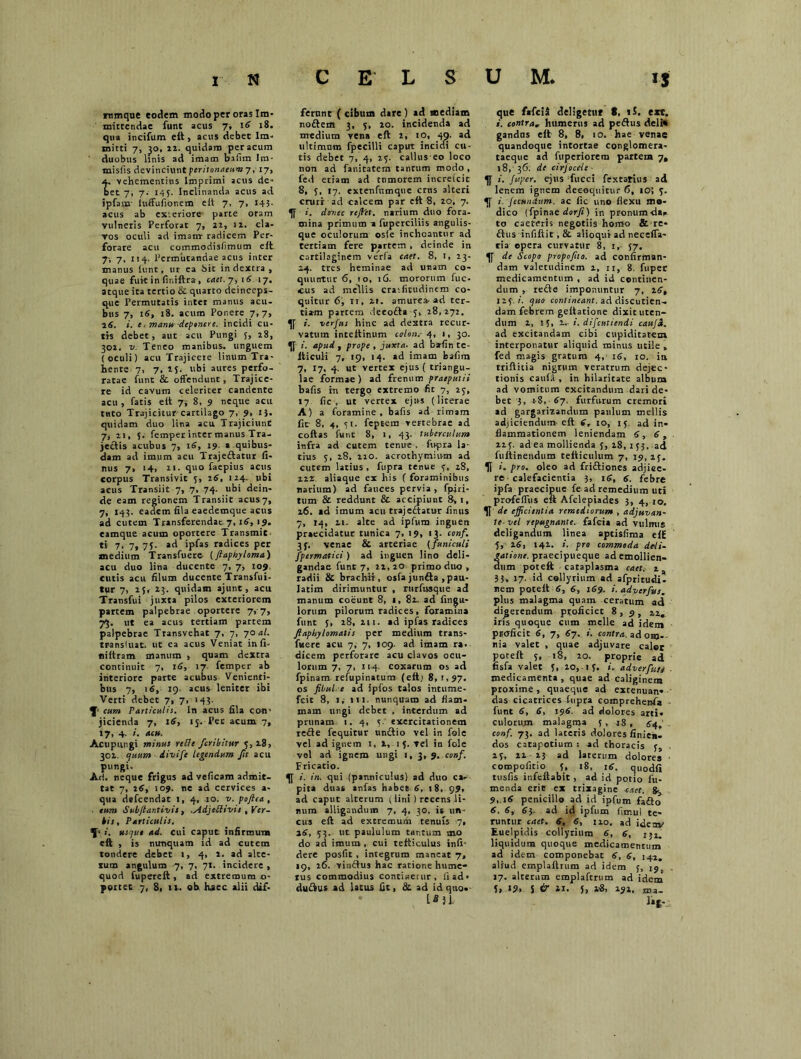 rnmque eodem modo per oras Im- mittendae funt acus 7, \6 18. qua incifum eft, acus debet Im- mitti 7, ^o, 22. quidam per acum duobus linis ad imam bifim Im- misfis devinciunt peritonaeum-/, 17, t vehementius Imprimi acus de- et 7, 7. 145. Inclinanda acus ad ipfam luffufionem elt 7, 7, 145. acus ab ex:eriore parte oram vulneris Perforat 7, 22, 12. cla- vos oculi ad imam: radicem Per- forare acu commodisfimum elt 7', 7, 114. Permutandae acus inter manus funt, ur ea dit in dextra , quae fuit in finiftra, cael. 7, 1 6 17. atque ita tertio & quarto deinceps- que Permutatis inter manus acu- bus 7, 16, 18. acum Ponere 7,7, 16. i. e. manu deponere. incidi cu- tis debet, aut acu Pungi 5, 28, 302. v. Teneo manibus- unguem (oculi) acu Trajicere linum Tra- hente 7, 7, 15. ubi aures perfo- ratae funt & offendunt, Trajice- re id cavum celeriter candente acu , fatis elt 7; 8, 9 neque acu tuto Trajicitur cartilago 7, 9, 13. quidam duo lina acu Trajiciunt 7, ii, 3. femper inter manus Tra- jectis acubus 7, 16, 19 a quibus- dam ad imum acu Trajeftatur fi- nus 7, >4, 11- quo faepius acus corpus Transivit 5, 26, 124. ubi acus Transiit 7, 7, 74. ubi dein- de eam regionem Transiit acus 7, 7, 143. eadem fila eaedemque acus ad cutem Transferendae 7,16, 19. eamque acum oportere Transmit ti 7> 7* 75- ad ipfas radices per medium Transfuere (flapioyloma) acu duo lina ducente 7, 7, 109 cutis acu filum ducente Transfui- tur 7, 15, 23. quidam ajunt, acu Transfui juxta pilos exteriorem partem palpebrae oportere 7, 7, 73. ut ea acus tertiam partem palpebrae Transvehat 7, 7, 70 al. transluat. ut ea acus Veniat infi- tiiltram manum , quam dextra continuit 7, 16, 17 femper ab interiore parte acubus Venienti- bus 7, 16, 19. acus leniter ibi Verti debet 7, 7, 143. cum Particulis. In acus fila coti* jicienda 7, 16, 15. Pet acum 7, 17, 4. i. acu. Acupungi minus reffe fcribitur 5,28, 302 quum divife legendum Jit acu pungi. Ari. neque frigus ad veficam admit- tat 7, 26, 109. ne ad cervices a- qua defcendat 1, 4, 10. v. pojlea , ■ cum Subjtantivis, .Adjeblivis , Ver- bis , Particulis. usque ad. cui caput infirmum eft , is nunquam id ad cutem tondere debet 1, 4, 2. ad alte- tum angulum 7, 7, 71. incidere , quod fuperelt, ad extremum o- ferunt ( cibum dare ) ad mediam nodem 3, 5, 20. incidenda ad medium vena eft 2, 10, 49. ad ultimum fpecilli caput incidi cu- tis debet 7, 4, 25. calius eo loco non ad fanicatcm tantum modo , fed etiam ad tumorem increicit 8, 5, 17. extenfnmque crus alteri cruri ad calcem par elt 8, 20, 7. i. donec rejht. narium duo fora- mina primum a fuperciliis angulis- que oculorum osle inchoantur ad tertiam fere partem , deinde in cartilaginem verfa caet. 8, 1, 23- 24. tres heminae ad unam co- quuntur 6, to, 16. mororum fuc- cus ad mediis craifitudinem co- quitur 6, ii, 21. amurca-ad ter- tiam partem deeofta ,28,272. i. verfus hinc ad dextra recur- vatum inteltinum colon.- 4, 1, 30. i. apud , prope , juxta, ad bafin te- iticuli 7, 19, 14. ad imam bafim 7, 17. 4. ut vertex ejus ( triangu- lae formae) ad frenum praeputii bafis in tergo extremo fit 7, 23, 17 fic , ut vertex ejus (literae A) a foramine, bafis ad rimam fit 8, 4, 51. feptera vertebrae ad coltas funt 8, 1, 43. tuberculum infra ad cutem tenue , fupra la- tius 5, 28. 220. acrochymium ad cutem latius , fupra tenue 3, 28, 222. aliaque ex his ( foraminibus narium) ad fauces pervia, fpjri- tum & reddunt & accipiunt 8, 1, 26. ad imum acu trajedtatur finus 7, 14, ti. alte ad ipfum inguen praecidatur tunica 7, 19, 13. conf. 3f. venae & arteriae (funiculi fpermatici) ad inguen lino deli- gandae funt 7, 22, 20 primo duo , radii & brachii , osfa junfta , pau- Iatim dirimuntur , rurfusque ad manum coeunt 8, 1, 82. ad Angu- lorum pilorum radices, foramina funt 3, 28,211. ad ipfas radices flaphylomatis per medium trans- fuere acu 7, 7, 109. ad imam ra, dicem perforare acu clavos ocu- lorum 7, 7, 114. coxarum os ad fpinam refupinatum (elt.i 8, 1,97. os fibul e ad ipfos talos intume- fcit 8, 1, 111- nunquam ad flam- mam ungi debet , interdum ad prunam 1. 4, 5 exercitationem redle fequitur unftio vel in fole vel ad ignem 1, 1,1 5. vel in fole vel ad ignem ungi 1, 3, 9. conf. Fricatio. i. in. qui (panniculus) ad duo ca- pita duas anfas habet 6, 18, 99» ad caput alterum (lini ) recens li- num alligandum 7, 4, 30. is un- cus eft ad extremum tenuis 7, 26, 53. ut paululum tar.tum mo do ad imum , cui refticulus infi- dere posfit , integrum maneat 7, 19, 26. vinftus hac ratione hume- rus commodius conticetur, ii ad • • 1*31. que fafeii deligetur t, iS. exc. i. contra* humerus ad peftus deli* gandns elt 8, 8, 10. hae venae quandoque intortae conglomera- taeque ad fuperiorem partem 7, 18, 36. de cirjoceie ■ ^ i. Juper. ejus fucci fextarius ad lenem ignem decoquitur 6, 10; 5. <[ i. Jccundtim. ac fic uno flexu mo- dico (fpinat dorfi) in pronumdaf- to caeteris negotiis homo &re* ftus infiftit,& alioqui ad neceffa- ria opera curvatur 8, 1,- 57. de Scopo propofito. ad confirman- dam valetudinem 2, 11, 8. fupec medicamentum , ad id continen- dum , re£)e imponuntur 7, 26, 125 .i. quo contineant, ad discutien- dam febrem gettatione dixit uten- dum 2, 15, 2,. i. difeutiendi cauja. ad excitandam cibi cupiditatem interponatur aliquid minus utile , fed magis gratum 4, 16, 10. ia rriftitia nigrum veratrum dejec- tionis caula , in hilaritate album ad vomitum excitandum dari de- bet 3, 18, 67. furfurum cremori ad gargarizandum paulum mellis adjiciendum eft (, 10, 15. ad in- flammationem leniendam 6, 6, 225. adea mollienda 5, 28, 153. ad fultinendum tefticulum 7, 19, 23. U i. pro. oleo ad friftiones adjice- re calefacientia 3, 16, 6. febre ipfa praecipue fe ad remedium uti profeffus eft Afclepiades 3, 4, 10. K de efficientia remediorum , adjuvan- te vel repugnante, fafeia ad vulmis deligandum linea aptisfima eft 5, 26, 142. i. pro commoda deli- atione. praecipueque ad emollien- um poteft cataplasma caet. 2, 33, 17. id collyrium ad afpritudi- nem poteft 6, 6, 169. i. adverfus. plus malagma quam ceratum ad digerendum proficiet 8,5, 22, iris quoque cum meile ad idem proficit 6, 7, 67. i. contra, ad ohj-- nia valet , quae adjuvare caler poteft 3, 18, 20. proprie ad fisfa valet 3, 20,-13. i. adverfus medicamenta , quae ad caliginem proxime, quaeque ad extenuan- das cicatrices fupra comprehenfa funt 6, 6, 196. ad dolores arti- culorum malagma 3 , 18 , 64,’ conf. 73. ad lateris dolores finie». dos catapotium : ad thoracis 3, 23, 21 13 ad laterum dolores compofirio 3, 18, itf, quodfi tusfis infeftabit , ad id potio fu- menda erit ex trixagine caet. ^ 9,16 penicillo ad id ipfum fafto 6. 6, 63. ad id ipfum fimul te- runtur caet. 6, 6, no. ad idenv Euelpidis collyrium 6, 6, i;i. liquidum quoque medicamentum ad idem componebat 6, 6, 142, aliud emplaftrum ad idem 3, i9b 17. alterum emplaftrum ad idem