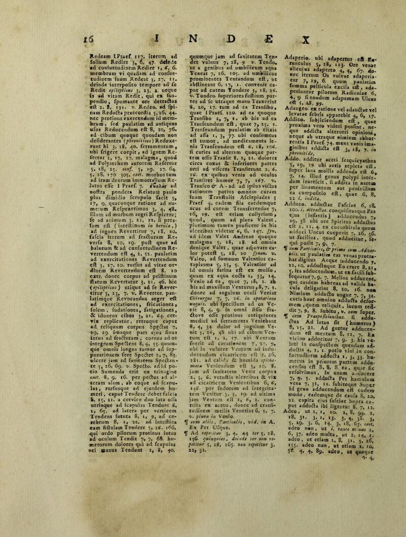 Redeam LPraef. ny. iterum ad folium Redire 3, 6, 47. deinde »d coniuetudinem Rbdire !, 6, 6. membrum vi quadam ad confue- tudinem fuam Redeat 3, 27, 11. deinde interpofito tempore ad fe Redit epilepticus 3, 23, 2. neque is ad vitam Redit, qui ex fus- pendio, fpumante ore detradus «it 2, 8, 131. v. Redeo, ad fpi- nam Reduda praecordia 5,26, 44. nec protinus exercendum id mem- brum , fed paulatim ad antiquos ufus Reducendum eft 8, 10, 76. ad cibum quoque quosdam non defiderantes (phreniticos) Reduxe- runt hi 3, 18, 40. ferramentum, ubi frigere coepit, ad ignem Re- fertur 2, 27, 27. malagma, quod ad Polyarchum autorem Refertur 3, 18, 23. conf. y, 19, 27. 64. 5, 28, 170 305. caet. morbos tum ad iram deorum immortalium Re- latos eiTe I Praef. 7. oZohis ad noftra pondera Relatus! paulo plus dimidio fcrupulo facit 7, 17, 9. quacunque ratione ad nu- merum Refpexerimus 3, 4, 48. illum ad morbum aegri Refpicere; fe ad animum 3, 21, n. ii pres- liirn eit ( inteitinum in hernia.,) ad inguen Revertitur 7, 18, 20. fafcia iterum ad fraduram Re. verfa 8, 10, 19. poit quae ad balneum & ad confuetudinem Re- vertendum eit 4, 2, 72. paulatim ad exercitationes Revertendum eit 3, 27, 10. rurfus ad vitae or- dinem Revertentium eft 8, 10 extr. donec corpus ad priitinutn flatum Revertatur 3, 21, 46. hic {epilepticus ) utique ad fe Rever- titur 3, 23, 7. v. Revertor, pati- latimque Revocandus aeger eft ad exercitationes, fricationes, 1'olem , fudationes, fatigationes, & idoneos cibos 3, 21, 64. cer- vix replicatur, retroque caput ad reliquum corpus Spedat 7, ■2-9, 29. imaque pars ejus finus incus ad fraduram , cornua ad os integrum Spedent 8, 4, 73. qiium- que omnis longus tumor ad fup- putationem fere Spedet 2,7, 83. «ilcere jam ad famtatetn Spedan- te 3, 26. 69. v. Spedto. ad id po- tio Sumenda erit est trixagine caet. 8, 9, 16. per pedus ad al- teram alam , ab eoque ad fcapu- las, rurfusque ad ejusdem hu- meri, caput Tendere debet fafcia i, 13, ai. a cervice duo lata offia Htrinque ad icapulas Tendunt 8, t, 63. ad latera per verticem Tendens futura 8, 1, 9, ad ce- rebrum 8, 1, ad inceftina eam fiftulam Tendere 7, 16. 166. qui ordo pilorum protinus intus ad oculum Tendit 7, 7, 68. hu- merorum dolores qui ad fcaptilas vel ipanus Tendunt 2, 8, 40. quamque jam ad fanitatem Ten« aet vulnus 7, 28, 9. v. Tendo, ut a genibus ad umbilicum aqua Teneat 7, 26, 103. ad umbilicos prominentes Tentandnm eit, ut abltineanr 6, 17, 1. convenit ca- put ad cutem Tondere 3, 18, 16. v. Tondeo, fuperiores fuftium par- tes ad fe utraque manu Traxerint 8, 10, 17. tum ad ea Tranfibo, quae I Praef. 120. ad ea quoque Tranfibo 2, 7, t. ab his ad ea Tranfeundum eft, quae 7, 23, 1. Tranfeundum paulatim ab elixis ad afTa i, 3, 77. ubi confnmtus eit tumor, ad medicamenta le- nia Tranfeundum eft 6, 18, 106. fi caries ad alteram quoque par- tem offis Traniit 8, 2, 21. dolores circa coxas & inferiores partes orti ad vifcera Tranfierunt 2, 6, 16. ex quibus venis ad oculos Tranfiret humor 7, 7, 167. v. Tranfeoeb1 A - ad. ad ipfiusvidus rationem potius omnem curam iuam Tranftulic Afclepiades 3 Praef 4, eadem fila eaedemque acus ad curem Transferendae 7, 16, 19. eit etiam collyrium, quod, quum ad plura Valeat, plurimum tamen proficere in his ulceribus videtur 6, 6, 147. fyn. ad idem Valet Andreae quoque malagma 3, 18, 18. ad omnia denique Valet, quae adjuvare ca- lor poteft 5, 18, 20 fynon. v. Valeo, ad fomnum Valentius ca- taplasma 3, 25, 3. Valentior ad id omnis farina eft ex mulfo, quam ex aqua coda 2, 33, 14. Venio ad ea , quae 7, 18, 1. ab his ad maxillam Venturus , 8, 7, 1. donec ad angulum oculi Veniat Chirurgus 7, 7, iS. in operatione unguis, ubi fpecillum ad os Ve- nit 8, 4, 9. in omni fiffo fra- dove offie protinus antiquiores medici ad ferramenta Veniebant 8, 4i 34- dolor ad jugulum Ve- nit s> 48 ubi ad cibum Ven- tum eit 1, 2, 17. libi Ventum fuerit ad cu-rationem 7, 2-, 7. ubi in vulnere Ventum ad indu- ducendum cicatricem eit y, 20, 281. ad calida & humida epithe- mata Veniendum eit 3, 10, 8. jam ad fanitacem Venit corpus 2, 3, <S, vetuitis ulceribus &. vix ad cicatricem Venientibus 6, 6, 146, per fndorem ad integrita- tem Venitur 3, 3, 19. ad ultima jam Ventum eit 2, 6, 2. con- trita ex aceto , donec ad crasfi- tud-inem raellis Venerint 6, 3, 7. v. plura in Venio. cvm aliis. Particulis, vi d. in A. Ex Per Ufqne. Ad repetitur 3, 4, 44 ter 5, 28, 156. quinquies, dtinde ter non re- petitur 5, 28, 165. non repetitur 3, 22, 32. Adaperio, ubi adapertus eft R*- runculus 3,28, 113. Ore venae alicujHS adaperto 4, 4, 67. do- nec iterum Os vulvae adaperia- tur 7, 29, 6. quum paulatim lumrru pellicula excifa eft, ada- periuntur pilorum Radiculae 6, 4* 9 fi nondum adapertum Ulcus eft 7, 2.8. 99. Adaugeo, ex ratione vel adaudae vel levatae febris apparebit 4, 6, 17. Addico, fubjicicndum eft , quae proxima vero videri posfint, ne- que addida alterutri opinioni, neque ab utraque nimium abhor- rentia I Praef. 74. mens vanis ima- ginibus addida eft 3, 18, 7. phrenitide. Addo, additur aceti fesquicyathus U *9> ubi auris repleta eft. fuper lana mollis addenda eit 6, 7> >4- illud genus polypi inter- dum inarefeit, fi addita in narem per linamentum aut penicillum ea compofitio eft, qUaC 6, 8, 22 i. indita, Adduco, addudae Fafciae 6, 18. 100. i. auraffac. conquifitusque Pes ejus (infantis) adducendus 7, 29, 38 ubi ore Spiritus addudus 1 ’1 ’ 4- ex cucurbitula quum adduci Uncus coeperit 7, 26, 56. ut .facilius , quod adducitur, fe* qui poffit 7, 9, y. IT c,,m Por'“iis, & primo tum ^idver- ius. ut paulatim cas vetias protra- hat digitus Aeque Jadducendo 7, 22,10. adduftoque Eo crure 8,21, 3. Ita adducendum, ut ex facili fub- feqUatur7,9, 7. Melius adducent, qui easdem habenas ad valida ba- cula deligarint 8. 20, 16. non Nimium addudo ungue 7, 7, 3«. cutis haut omnino adduda defor- mem , quem reliquit., locum red- dit 7, 9, 8. Subito , v. cum fuper. H tum PraepoTitionibus, fi addu- ftus Ad latus fit (humerus) 8, 13, 2 2. Ad guttur adducen- dum eft mentum 8, 12, 7. Ex vicino adducitur 7, 9. 3. his ve- luti in confpedum quendam ad- riudis 4, 2, 1. potio vini in con- fuetudinem adduda 1, 3, 33. hu- merus in priorem partem addu- cendus eft 8, 8, S. ca. quae fic rcfolvimus, In linum auduccre 7> 9’ 1- adduda Pet hamulum vena 7, 31, 11. fubitoque Super id genu adducendum eit eodem modo, eademque de caufa 8, 20, 22. capita ejus fafciae Supra ca- put adduda ibi ligentur 8, 7, 12. Adeo, ut 2, 1, 10, 2, 8, 94. 2, *8. 3«- 3. «. >3- 3. 4. 38- 3, 3> 19- 3> 14. 3, 18, 63. caet. adeo n»n , ut i. tanto minus 2, 6, 37. adeo multa, ut 2, 14, i. adeo, ut etiam 2, 8, 31. 5, 26, 133- *deo non, ut etiam 2, 10, S^- 4» 4> 89. adeo, ut quoque 4- 4.