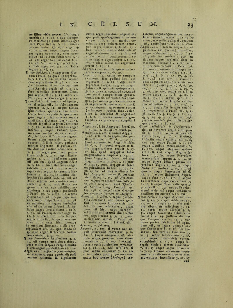 se Silius virio pereat ( in longis morbis) 3, i> 13, a quo (tempo- re meridiano) quum omnis atger fere Pejor fiat 3, 5, iS. Plures, v. cum partic. Quisque aeger 4, 5, 10 quum fempcr aegros Secu ros agere conveniat, tum prae- cipue, ubi cibum (umlernnt 3, 3, 41. ubi aeger Supinus cubat 2, 6, 11. ubi Supinus aeger jacet z, 4, i. Tali aegro dat. 3, 3, 18. Tales aegros 3, 18, 13. H tum Subfianiivis: aegrorum Mor- bum IPraef 54 quae lit aegri Na- tura I Praef. 86. de cibo facilior cum aegris Ratio elt 3, S, 1. i. tum febricitantibus, fi ne tunc quidem uila Requies aegris elt 3, 5, 17. fere remillius matutinum Tem- pus aegris elt 3, 5, 1 3 aegri Vi- res z, 10, Z4. Vires aegri 3, 4, 11. lf cum Verbis : Admovere ad ignem , vel fi aeltas elt , in fole aegrum oportet 4, 3. iz. neque tamen iplis diebus , quibus aliqua omit- tenda 1'unt , expedit tanquam ae- gros Agere , ied caetera omnia quafi lanis facienda funt 4, z, 53. claufis feneltris aegrum Continere 4> 7, 17. in luce Habendus aeger interdiu , isque Cubare quam maximo conclavi debet 3, 4, 16. de febricitante, fi Cubantem aegrum fluens alvus exercuit 7, 2, Z4. oportet, fi fatis valet, geitando aegrum Digerere : fi parum , in- tra domum tantum Dimovere 4, 7, 5 ubi aeger pro fp.icio parum Emacrefcit z, 3, 3. aeger Extin- guicur 3, 1, 13 pefiimum aegro elt coelum, quod aegrum Fecit z, 1, 10. in luce Habendus aeger interdiu 3, 4, 16. fere vero an- tiqui tales aegros in tenebris Ha- bebant 3, 18, 13. in lumine Ha- bendos eos dixit ibid. 14. ubi aut bilis aegrum aut cruditas male Habet 3, 6, 7, male Haberi ae- grum 3, 4, 15. non quidlibet an- tiquiores viros aegris Inculcaffe I Praef. 30. v. Levo, fic aegros Nutriebant, ut dierum imparium acceffiones exfpedtarent 3, 4, 38. ab omnibus bis aegros Perduftos elfe ad fanitatem I Praef. 48. ip- fique aegro Praecipiatur , ut 7, 7, 32. ne Praecipitentur aegri 8, 23, 5. v. Praecipiro. non lemper aegris Prodeffe , femper fanis no- cere 2, 13 extr. illud quoque in omnibus Itomachi vitiis prae- cipiendum elt, ut, quo modo fe quisque aeger Refecerit, eodem famis utatur 4, 5, 10. ^ cum Particulis : In pluribus 3, 4, 35. elt tamen medicinae, fides, quae multo faepius Pergue multo plures aegros prodelt z, 6, 43.;. in. Aegre, ad v. i. difficulter , cum molcfiitt. Ac morbus quoque comitialis poli annum quintum & yigefimuna ortus aegre curatur : aegrius is, qui polt quadragefimum annum coepit 2, 8, 93-54. morbus co- mitialis ance pubertatem ortus, r.011 aegre finitur z, 8, 26. qui- bus venter nihil reddit nifi & aegte de durum z, 7, 13 Si. quod modo par elt ( conditorum , ) ta- men aegrius concoquitur 1, z, 19. neque educi infans nili aegerrime potelt 7, 29, 12. Aegrotus , a , um. tanquam in ae- groto corpore 5, 26, 39. Aegroco , are. quum eo tempore (velpere) fere pellimi fint , qui aegrotant 3, 5, 19 i. aegri dum aegrotant (aegri) 3,5, 42. neque dubium elt, quin vix quisquam ae grotet 3,2 extr. non,quod non,quod non omni rempeltatum genere, omnis aetatis, omnis habitus homi- nes, per omnia genera morborum & aegrotent & moriantur z praef. 4- ea corpora , quae more eorum ( athletarum ) repleta funt , celer- rime & fenefeunt & aegrotant 1, 1, 7. diligentes homines aegro- tantibus ea praecipere coepille I Praef. 57. Aegyptus , i. in Aegypto I Praef. 50, 3, 4, 22. 3, 18, 46. 7 Praef. 9, Aegyptius, a, um. aluminis Aegyptii 3, 28, 188 ex Aegyptia faba par- tis interioris p. IV* 6, 7, 39. id, quod amarum in Aegyptia faba elt 6, 7, 18. quod Aegyptiae fa- bae magnitudinem aequet 5, 27, 37. id, quod Aegyptiae fabae magnitudinem impleat 5, 23, 13. quod Aegyptiae fabae vel ervi magnitudinem impleat 3, 23 extr. daturque , quod Aegyptiae fabae magnitudinem habeat 5, 23, 21. ex quibus ad magnitudinem fa- bae Aegyptiae mane & coenato dari debet 3, 23, 36. Hoc quan- tum rejpondere ponderi viSoriati fi- ne binis fcrupulis, docet \hodius ad. Scribon Larg. Compof. 93. tag- 15S. & magnitudine Graecam feu vulgarem Juperari ab Aegyptia. Aemulus , i. fecftator. eaque ( medi- cina Petronis) non minus grata fuit his, quos Hippocratis fuc- cefibres non refecerant , quam nunc elt his, quos Herophili vel Erafiitrati aemuli diu tractos non expedierunt 3, 9, 13. fynon. Alclepiadis aemuli 1 Praef. 36. Themilor.is aemuli I Praef. 98. Aeneus, v. fub Aes. Aequus, a, um. fi venae non ae- quis intervallis moventur 3, 6, 24. i. puljus inaequalis e fi. alu- men aequa portione cum thure contritum j, 28, 100. i ana. mi- fcere aequis portionibus ingredien- lia 5, 28, 141. add. ibid. 271. fi plus aequo alfumitur 7, 17, 22. i. immodica potio , proxime ante. quum hoc morbo ( hydrope) ten- taretiir, neque aequo animo neces» fariam fitim fultineret 3, 21,14 ipa tteme , tranquillo, obligari , aequum elt, confeifione 5, 26. 14. i. decet. Aeque , adv. i aequali ubique vi: uS paulatim eas (venas) protrahat, aeque adducendo 7, 22, 10. i. pa- ri gradu Jett menfura : ctir ex duobus aeque repletis alter in morbum inciderit , alter om- ni periculo vacant I Praef. 96. fin autem autumnus quoque ae- que ficcus (quam atfias) 2,1, 38. cos/. 2, 8, 83. 5, 27, 27. 4, 16. 8. 3, 28, 130 caet. i. fimi liter: quae aeque ex aqua pluviatili con- teruntur ( atque priora ) 6, 6, 59. conf. 3, iz, 9. 4, 8, 1. 4, 19, 7. 5, 26, 229. caet. aeque ac 2,8,99 aeque atque i, 4, 8 4, 18, 3. bis S. 13, 16. aeque, que: fi id membrum aeque frigido calido- que offenditur 2, 7, 17. conf. 3, 27, 27 aeque fine fequente particu- la comparativa 1 Praef 96. 2, 1, 38. 2, 8, 85, 3, 12, 9 3, 27, 27. 4, ', 14. 4, 2, 32. bis caet. pofi- pofitum vocabulo feto : difficilis ae- que curatio 2,8, 120. cum ^Idjcffivis iir Subjlantivis e fic , ut devorare aeque nihil pos- fit t, 6, 18. aeque Afpera eli futura 8, 4, 15. fc. ac frattura. Difficilis aeque curatio elt 2, 8, 120 res aeque Fallax 3, 6, 18. aeque Lenibus medicamentis 6, 6, 107. aeque Magnum malum elt 2, 8, 116. aeque Magnas fe- bres 2, 7, 69. aeque Ncrvofum transverfum leptum 4, 1, 14. uc aeque Niger affidue primo die profluat fanguis 2, 10, 53. aeque Notus elt morbus 3, 24, 1 illud quoque aeque Perpetuum elt 6, 18, 53. aeque linamenta Super, vacua funt 5, 28, 130 fi aeque ea linamenta Supervacua funt 7, 2, 28 fi aeque Tenuis die quarto pituita elt 4, 2, 32 nec poffe vehe- menti malo nifi aeque vehemens auxilium luccurrere 2, 11, extr. Tf cum Verbis: fi aeque Acceflit hor- ror 3,.ii, 9. aeque Adducendo 7„ 22, 10. cui aeque ex calefacienti- bus aliquid lit Adjedum 3, 12, 15. nares aeque Claufae 4, 2, 32. aeque Concitata febris con- tinuat 2, 4, 14. poltero die ae« que Conqniefcere 4, 19, 7, nu- mero potius fafeiarum id agen- dum elt, ut laxae quoque ae- que Contineant 8, 10, 88. fub quo aeque, fed tardius Emoritur 7l) 21, 5. aeque Incidendum 3, 26, 229 aeque Inhaerefcit cornea cucurbitula 2, 11, 4 aeque in- tegris tunicis ramex Innafcitur 7, 18, 35. neque aeque lnfaniunt 2, 7, 69- tremor nervorum aeque vomitu medicamentisque urinam moventibus Intenditur 3, 27, 27 «M