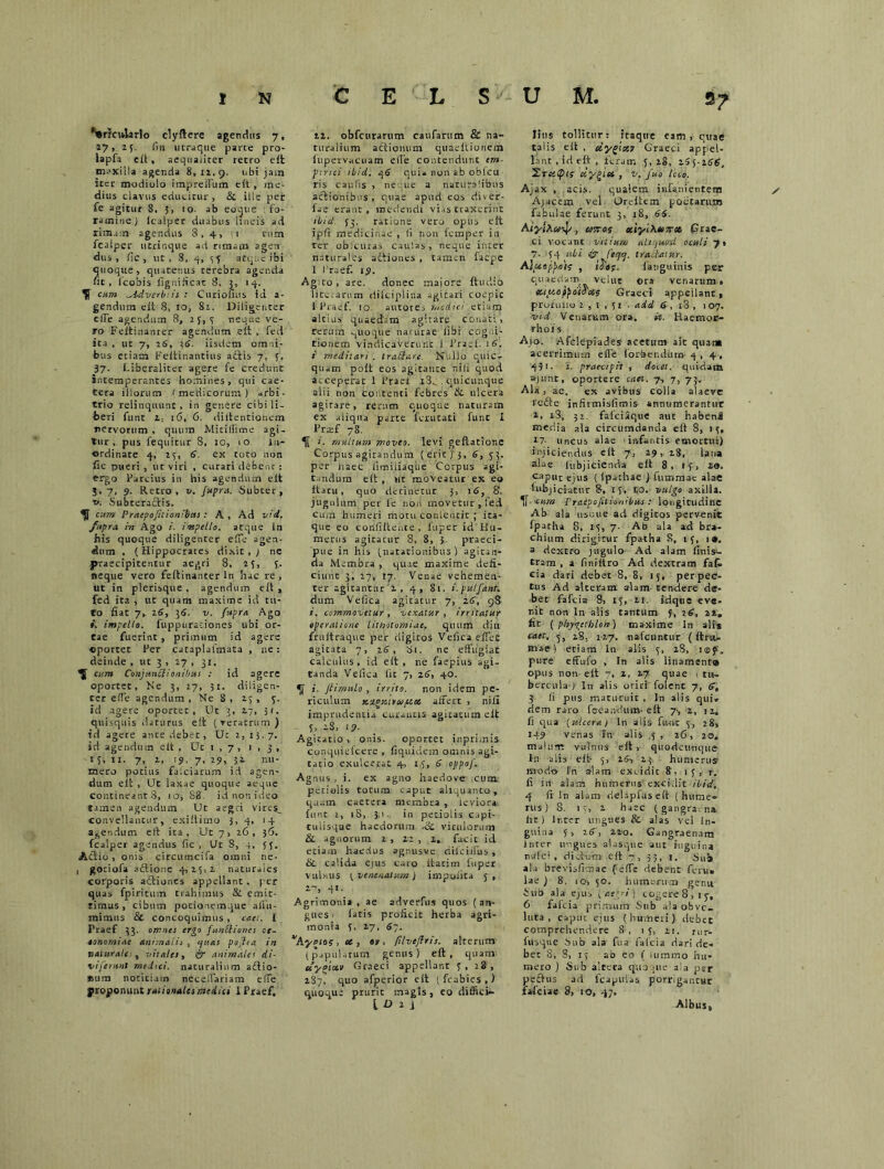 *l#r?cularlo clyftere agendus 7, a?, 25. fin utraqtte parce pro- lapfa eft, aequaliter retro eit maxilla agenda 8,12,9. ubi jam iter modiolo impreffum cit , me- dius clavus educitur , & ille per fe agitur 8, 5, 10. ab eoque . fo- ramine J lcalper duabus lineis ad rimam agendus 8,4, 1 tum fcaiper utrinque ad rimam agen dus , fic, ut, 8, 4, si atque ibi quoque, quatenus cerebra agenda ut, fcobis fignificat 8, 3, 14. cum ^idvcrb:is : Curiofius id a- genduta cit 8, 10, 82. Diligenter effe agendum 8, 23,3 neque ve- ro Feitinanrer agendum eit , fed ita , ut 7, 26, 36. iisdem omni- bus etiam Feitinantius actis 7, 5, 37. Liberalitcr agere fe credunt intemperantes homines, qui cae- tera illorum < medicorum ) arbi- trio relinquunt, in genere cibi li- beri funt i, 16, fi. diltentionem nervorum , quum Miriiiime agi- tur , pus fequitur 8, 10, 10 in- ordinate 4, 23, 6. ex toro non fic Dueri , ut viri , curari debent : ergo Parcius in his agendum elt J, 7, 9. Retro, v. Jupra. Subter, v. Subteractis. cum Praepofilionibas: A , Ad vid. fnpra in Ago i. impello, atque in his quoque diligenter effe agen- dum , (Hippocrates dixit,; ne praecipitentur aegri 8, 23, 3. neque vero feitinanter ln hac re , ut in plerisque , agendum eit, fed ita , ut quam maxime id tu- to fiat 7, 26, 36. v. fupra Ago impello, fuppuradones ubi or- tae fuerint , primum id agere «portet Per cataplafmata , ne: deinde , ut 3 , 27 , 31. cum Conjunbiionibus : id agere oportet. Ne 3, 27, 31. diligen- ter effe agendum , Ne 8 , 23 , 3. id agere oportet, Ut 3, 27, 31. quisquis daturus eit (veratrum) td age ce ante debet. Ut 2,15.7. sd agendum eit , Uc 1 , 7 , 1,3, 15, ii. 7, 2, 19, 7, 29, 32 nu- mero potius faiciarum id agen- dum eit , Uc laxae quoque aeque contineant 8, 10, 88. id nor. ideo tamen agendum Ut aegri vire^ convellantur, exiitimo 3, 4, 14 agendum eft ita. Ut 7, 26 , 36. fcaiper agendus fic, Ut 8, 4. 3 3. Ad io , onis circumcifa omni ne- 1 gotiofa aftione 4,23,2 natur.ies corporis actiones appellant, per quas fpiritum trahimus St. emit- timus, cibum pocioncmque allii- inimus & concoquimus , emet. I Praef 33. omnes ergo funSliones ot- aonomiae animalia , ijuas pOjha in naturale , vitales, &“ animales di- vi ferant me.hci. naturalium aftio- Sum notitiam ncceffariam effe proponunt rationales medici 1 Praef, 22. obfcurarum caufarum & na- turalium actionum quaeltioiiem fupervacuam effe contendunt em- pirici ibid. 46 qui« non ab oblcu ris caulis , neque a naturalibus actionibus , quae apud eos divet- fae erant , medendi vias traxerint ibid {3. ratione veto opus eit ipii medicinae , li non femper in ter obicuias caulas, neque inter naturales aftiones , tamen faepe I Praef. 19. Agito, are. donec maiore ftuciio lite.arum dilciplina agitari coepit i Praef. 10 autore, medici etiam altius quaedam agitare conati , rerum ^uoque naturae fibi cogni- tionem vindicaverunt i Praef. 16. i meditari . traSare. Nullo quic- quam poit eos agitante nili quod acceperat 1 Praef i3^ . qiiicunque alii non Contenti febres &• ulcera agirare, rerum quoque naturam ex uiiqua parte lenitati funt I Prtef 78. 1. multum moveo, levi geflatione Corpus agitandum (erit) 3, 6, 33. per iiaec iimiliaque Corpus agi- tandum eit , ut moveatur ex eo Itaru, quo detinetur 3, nS, 8. jugulum per fe non movetur , fed cum humeri motu conlentit ; ita- que eo corifiltente , luper id Hu- merns agitatur 8, 8, 3 praeci- pue in his (natationibus) agitan- da Membra , quae maxime defi- ciunt 3, 27, 17. Venae vehemen- ter agitantur 2,4, 81. i.pulfant. dum Veiica agitatur 7, 16, 98 i. commovetur, vexatur, irritatur operatione litnolomiae. quum diu fruitraque per digitos VeficaeffeC agitata 7, 16, 81. ne effugiat calculus, id eft, ne faepius agi- tanda Veiica iit 7, z6, 40. i. Jtimulo , irrito, non idem pe- riculum ayct affert , nili imprudentia curantis agicacum elt - 5. -S, i?- Agitatio , onis. oportet inprimis conquiefcere , fiquidem omnis agi- tatio exulcerat 4, 1.3, 6 oppof. Agnus , i. ex agno haedove cum pctialis totum caput aliquanto, quam caetera membra , ieviora. funt 1, 1S, 3,1. in petiolis capi- tulisque haedorum -ce vitulorum & agnorum 2 , 22 , 2, facit id etiam haedus agnusve dtfcilfus, & calida ejus caro itacirn fuper vulnus 3venenatum) impoiita 5, 2-, 41. Agrimonia , ae adverfus quos (an- gues - iatis proficit herba agri- monia 5, 27, 6-. 'Ayetos, os, er, filveflris. alterum- (papularum genus) eit, quam uyotctr Graeci appellant 3, 28, 287, quo afperior eit (fcabies,) quoque prurit magts, eo diffici*- tD 2 i litis tollitur: itaque eam, quae talis eit , etygicer Graeci appel- lant, id eft, feram 3,28, 2S5-266. TreiCpls dygiet , v. fuo iceo. Ajax , acis. qualem infanientera Ajacem vel Oreltem potitarum fabulae ferunt 3, 18, 66. AiyiAa-J/, atros cciyl\uor» Grae- ci vocant vitium ah /uod oculi 7» 7- 34 ubi & fecjcj. tradatur. AIpeepjmis , iJa?. fanguinis per quaedam velut ora venarum, ec.ty.cjtp dio as Graeci- appeilanr , profmio 2,1,31 . add 6 , i3 , 107. -vid. Venarum ora. it. Haemoe- rhoi s Ajo. Afclepiades acetum ait quan» acerrimum effe forbendum- 4 , 4, 431. i. praecipit, docet, quidam ajunt, oportere caet. 7, 7, 73. Ala , ae. ex avibus colla alaeve refte infirmisfimis- annumerantur 2, i3, 31. faiciaque aut habenai media ala circumdanda eft 8, 15, tl- uncus alae 1 infantis emortui) injiciendus eit 7, 29, 28, lana alae fubjicienda eit 8, 15, 20. caput ejus ( ipachae } fummae alae lubjiciatur 8, 13, 10. vulgo axilla. 1f cum Praepojitio.nibus: longitudine Ab ala usoue ad digitos pervenit fpatha 8, 13, 7- Ab ala ad bra- chium dirigitur fpatha S, 13, 1®. a dextro jugulo Ad alam finis1- tram , a finiitro Ad dextram fafi, cia dari debet 8, 8, 15, perpec- tus Ad alteram alam- tendere de- bet fafeia 8, 13, 21. kique eve- nit non ln alis tantum 3, t6, 22, fit ( phygetblon) maxime In ali* caet. 5, 18. 117. nafcuntur (itru- maei etiam In alis 3, 28, ifflf, pure effufo , In alis linament® opus non- eit 7, 2, 27 quae i tu- bercula- ) In alis oriri folent 7, S, 3 ii pus maturuit . In alis qui. dem raro fecan-dum- eit 7-, 2, 12. fi qua (ulcera j In alis fu-nc 3, 28, 149 venas In alis .5, 26, 20. malum vulnus elt, quodcunque In alis eit- 5, 24, 2.3 humerus' modt> In alam excidit 8, 13, r. fi in alam humerus excidit ibid, 4 fi In alam dehpftis eft ( hume- rus) 8. 13, 2 haec (gangraina, ht ) lr.ter ungues & alas vel In- guina 3, 26, 220. Gangraenam inter ungues alasque aut inguina n-.ilci , dictum eit 53, 1. Nub ala brevisfitnae feffe debent feru» lae) 8. 10, 30. humerum genu Sub ala ejus faegri) cogere 8,1 y, 6 fafeia primum Sub ala obvo- luta , caput ejus (humeri) debet comprehendere 8:, 13, 21. rur- iusque Sub ala fua falcia dari de- bet 8, 8, 15 ao eo ( iummo hu- mero ) Sub altera quoque ala per peftus ad lcapulas porrigantur fafeiae 8, 10, 47. Albus,
