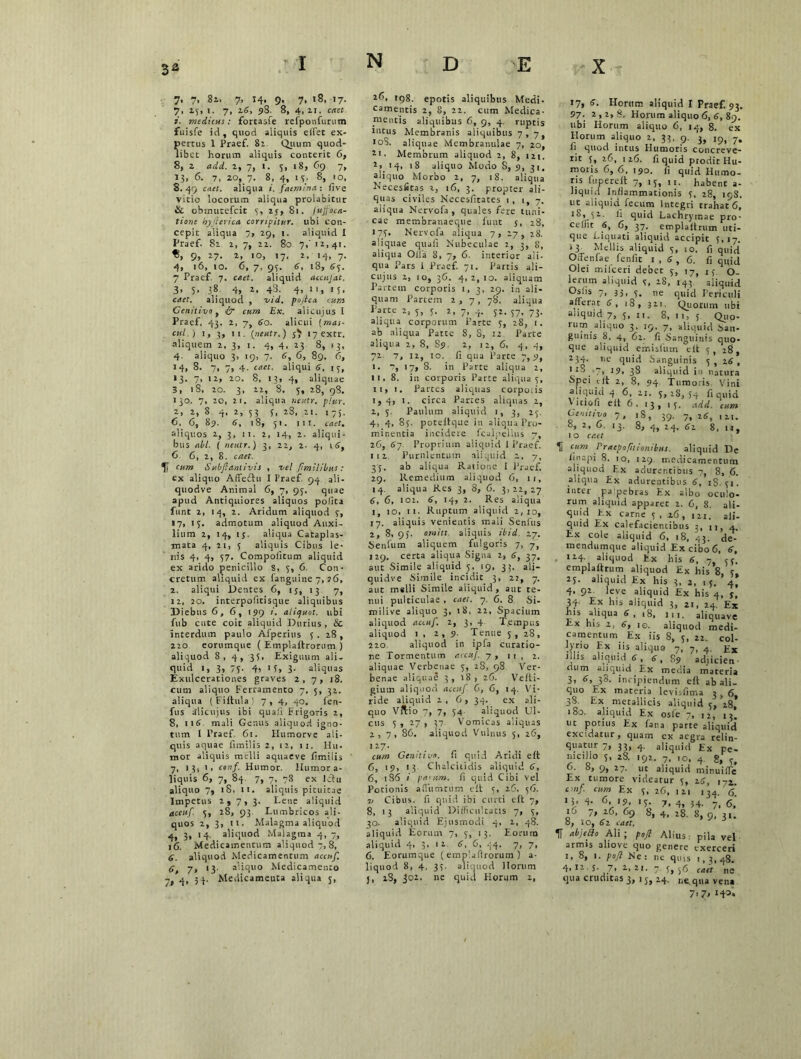 3a 7. 7, 8i. 7, 14, 9. 7, 18, 17. 7, 1}, I. 7, 2.6, 98. 8, 4, II. C«Ct 1. medicus: fortasfe refponfuriun fuisfe id, quod aliquis effet ex- pertus 1 Praef. 81 Quum quod- libet horum aliquis conterit 6, 8, z add. 2, 7, 1. 5, 18, 69 7, 13, 6. 7, 20, 7. 8, 4, 13. 8, 10, 8. 49 caet. aliqua i. faemina : five vitio locorum aliqua prolabitur 6 obmutefcit 3, 25, 81. Jttjfoca- tione hyfi trica corripitur, ubi con- cepit aliqua 7, 29, 1. aliquid I Praef. 82 2, 7, 22. 80 7,'12,41. 9, 27. 2, 10, 17, 2, 14, 7. 4, 16, 10. 6, 7, 93. 6, 18, 63. 7 Praef 7. cttet. aliquid accujat, 3- 5> 38 4, z, 43. 4> 11, 15. caet. aliquod , vid. pojica cum Genitivo, <zb cb»» Ex. alicujus I Praef. 43. 2, 7, 60. alicui (wai- cul ) 1, 3, 11. (neutr.) I7extr. aliquem 2, 3, 1. 4, 4, 23 8, 13, 4. aliquo 3, 19, 7. 6, 6, 89. 6, 14, 8. 7, 7, 4. caet. aliqui 6, 13, 13. 7, 12, 20. 8, 13, 4, aliquae 3, 18, 20. 3, 22, 8. 5, 28, 98. 130. 7, 20, 21. aliqua neutr. phtr. 2, 2, S 4, 2, 53 3, 28, 2i. 175. 6. 6, 85. 6, 18, 51. 111. caet. aliquos 2, 3, 11. 2, 14, 2. aliqui- bus abi. ( neutr.) 3, 22, 2. 4, 16, 6 6, 2, 8. caet. 41 Subfiantivis , vel fimilibus: ex aliquo Affeftu I Praef 94 ali - quodve Animal 6, 7, 93. quae apud Antiquiores aliquos polita funt 2, 14, 2. Aridum aliquod 7, 17, 13. admotum aliquod Auxi- lium 2, 14, 13. aliqua Cataplas- mata 4, 21, 3 aliquis Cibus le- nis 4, 4, 57. Compoiitum aliquid ex arido penicillo 8, 3, 6. Con- cretum aliquid ex fanguine 7, ?6, 2. aliqui Dentes C, ij, 13 7, 12, 20. interpofitisque aliquibus Diebus 6,6, 199 1. aliquot, ubi fub cute coit aliquid Durius, & interdum paulo Afperius 5 . 28, 220 eorumque ( Emplaitrorum ) aliquod 8, 4, 3 3, Exiguum ali- quid 1, 3, 73- 4> 1 U 3- aliquas Exulcerationes graves 2, 7, 18. cum aliquo Ferramento 7, 5, 32. aliqua (Fiftula) 7, 4, 40, fen- fus alicujus ibi quali Frigoris 2, 8, 116 mali Genus aliquod igno- tum I Praef. 61. flumorvc ali- quis aquae fimilis 2, 12, 11. Hu- mor aliquis melli aquaeve fimilis 7, 13, 1, conf. Humor. Humor a- liquis 6, 7, 84. 7, 7, 78 ex Ictu aliquo 7, 1S, 11. aliquis pituitae Impetus 2,7,3. Lene aliquid accuf. 3, 28, 93 Lumbricos ali- quos 2, 3, 11. Malagma aliquod 4* 3> '4- aliquod Malagma 4, 7, 16. Medicamentum aliquod 7, 8, 6. aliquod Medicamentum accuf. 6, 7« *3- aliquo Medicamento 7, 4> 31- Medicameuta aliqua 3, 26, 198. epotis aliquibus Medi- camentis 2, 8, 22. cum Medica- mentis aliquibus 6, 9, 4. ruptis intus Membranis aliquibus 7 , 7, loS. aliquae Membranulae 7, 20, zi • Membrum aliquod 2, 8, 121. 2,14, 18 aliquo Modo S, 9, 31, aliquo Morbo 2, 7, 18. aliqua Necesfitas 2, 16, 3. propter ali- quas civiles Necesfitates 1, 1, 7. aliqua Nervofa , quales fere tuni- cae membranaeque fu ut 3, 28, 173* Nervofa aliqua 7 , 27 , 28. aliquae quali Nubeculae 2, 3, 8, aliqua Olla 8, 7, 6. interior ali- qua Pars I Praef. 71. Partis ali- cujus 2, 10, 36. 4,2,10. aliquam Partem corporis 1,3, 29. i.n ali- quam Partem 2 , 7 , 78. aliqua Parte 2, 3, 3. 2, 7, 4. 32. 37, 73. aliqua corporum Parte 3, 28, 1. ab aliqua Patte 8, 8, 12 Parte aliqua 2, 8, S9. 2, 12, 6, 4, 4, 72. 7, 12, 10. fi qua Parte 7,9, I. 7, 17, 8. in Parte aliqua 2, ii, 8. in corporis Parte aliqua 3, II, 1. Partes aliquas corpoiis 1,4, 1. circa Partes aliquas 2, 1, 3. Paulum aliquid i, 3, 25. 4, 4, 85. poteftque in aliqua Pro- minentia incidere fcalpellus 7, 26, 67. Proprium aliquid 1 Praef. 112. Purulentum aliquid 2. 7, 33. ab aliqua Ratione i Praef. 29. Remedium aliquod 6, 11, 14. aliqua Res 3, 8, 6. 3,22,27 6, 6, 101. 6, 14, 2. Res aliqua 1, 10, ii- Ruptum aliquid 2,10, 17. aliquis venientis mali Senius 2, 8, 95. omitt aliquis ibid. 27. Senium aliquem fulgoris 7, 7, 129. certa aliqua Signa 2, 6, 37. aut Simile aliquid 5, 19, 3;. ali- qui d v e Simile incidit 3, 22, 7. aut melli Simile aliquid, aut te- nui pulticulae , caet. 7. 6. 8 Si- milive aliquo 3, 18, 22, Spacium aliquod accuf. 2, 3, 4 T.empus aliquod 1 , 2, 9. Tenue 5, 28, 220 aliquod in ipfa curatio- ne Tormentum accuj. 7, m , 2. aliquae Verbenae 5, 28, 98. Ver- benae aliquae 3, 18, 26. Vefti- giuin aliquod accuf 6, 6, 14. Vi- ride aliquid 2. 6, 34. ex ali- quo Vftio 7, 7, 34 aliquod Ul- cus 3, 27, 37 Vomicas aliquas 2 , 7 , 86. aliquod Vulnus 5, 26, 127. cum Genitivo, fi quid Aridi eit 6, 19, 13 Chalcitidis aliquid 6, 6, 186 i parum, fi quid Cibi vel Potionis afiiimtum eit 5, 26. 36. n Cibns. fi quid ibi curti eft 7, 8, 13 aliquid Difficultatis 7, 3, 30. aliquid Ejusmodi 4, 2, 48. aliquid Eorum 7, 3, 13. Eorum aliquid 4, 3, 12 6, 6, 44. 7, 7, 6. Eorumque ( emplaftrorum ) a- liquod 8, 4, 33. aliquod Horum j, 28, 302. ne quid Horum 2, 17, 6. Horum aliquid I Praef. 93. 97. 2,2,8. Horum aliquo6, 6, 89. ubi Horum aliquo 6, 14, 8. ex Horum aliquo 2, 33, 9. 3, 7. fi quod intus Humoris concreve- rit 5, 26, 126. fi quid prodit Hu- moris 6, 6, 190. fi quid Humo- ris fu pe re It 7, 13, n. habent a- Lquid Inflammationis 3, 28, 198. ut aliquid fecum Integri trahat 6, 18, ^32. fi quid Lachryinae pro- celiit 6, 6, 37. emplaftrum uti- que Liquati aliquid accipit 3,17. 13 Mellis aliquid 3, 10. fi quid OrFenfae fenfit 1,6,6. fi quid Olei miiceri debet 3, 17, 13 O- lerum aliquid 3, 28, 143 aliquid Osi is 7, 33, 3. ne quid Periculi afferat 6, 18, 311. Quorum ubi aliquid 7, 5, it. 8,11,5 Quo- rum _aliquo 3. 19, 7, aliquid San- guinis 8, 4, 62. fi Sanguinis quo- que aliquid emisliun eft 5 , 28 , 234. ne quid Sanguinis 5 , 26, 1 _ ~> i?» 38 aliquid in natura Spei eit 2, 8, 94 Tumoris. Vini aliquid 4 6, 21. 5,28,34 fi quid Vmofi eit 6. 13, 13. add. cum Genitivo 7, ,8, 39. 7, 26, ,2.. 2. 6. 13. 8, 4, 24. 62 8, 11, 1 o caet Ii cum fraepofnionibut. aliquid De Lnapi 8. 10, 129. medicamentum aliquod Ex adurentibus 7, 8, 6. aliqua Ex adurentibus 6, iS. 31. lutet pa 'pebras Ex albo oculo- rum aliquid apparet 2. 6, 8. ali- quid Ex carne 3, 26, 121. ali- quid Ex calefacientibus 3, ii, 4. Ex cole aliquid 6, 18, 43. de- mendumque aliquid Ex cibo 6, 6, , 224. aliquod Ex his 6, 7 53. emplaftrum aliquod Ex his 8, 3, 23. aliquid Ex his 3. 2, 13. 4, 4. 92 leve aliquid £x his 4, j, 34- Ex his aliquid 3, 2t, 24. his aliqua 6, 18, 111. aliquave Ex his 1, 6, 10. aliquod medi- camentum Ex iis 8, 3, 22. col- lyrio Ex iis aliqua 7, 7, 4 jpx iliis aliquid 6, 6, 89 'adjicien- dum aliquid Ex media materia 3, d, 38. incipiendum eft ab ali- quo Ex materia levisfima 3 . 6, 38. Ex metallicis aliquid 5, 18, 180. aliquid Ex osle 7> i2) 13. ut potius Ex fana parte aliquid excidatur, quam cx aegra relin- quatur 7, 33, 4. aliquid Ex pe- nicillo 3, 28. 192. 7, 10, 4 g, 6. 8, 9, 27. ut aliquid minuifle Ex tumore videatur 5, 26, 172. £>«/ cum Ex 3, 26, 121 134 6 >5. 4- 6,19, 13. 7, 4, s4. 6; 16 7,26,69 8,4.28.8,9.3,. 0, 10, 61 caet. *f[ abjefifo Ali ; pofi Alius pila vel armis aliove quo genere exerceri 1, 8, 1. pofi Ne: ne quis 1,3,48. 4, 12. s- 7, 2, 2t. 7 3, 56 caet ne qua cruditas 3, ij, 24. ne, qua vena 7’ 7> **»'•