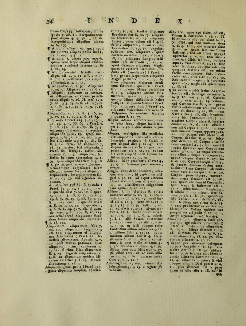 quam 6, 6, 133. interpofito aliquo lpacio 7, z6, li. interpolitotem- pore aliquo 4, 4, 5S 3, 26, 61. interpolitisquc aliquibus diebus 6, 6, 199. Aliqui i. aliquot: ea , quae apud antiquiores aliquos pofita funt 2 , »4, 1 conf. 2, 3, 11. Aliquid ». aliqua pars corporis. quum vero faepe aliquid exulce- randum candenti ferramento fit 4- IT Aliquis abundat : fi inflammatio aliqua eit 4, 3» 12 coti, 5 & 1 3. e pullis mollibusve jus aliquod affumendum 4, 3, zi. Aliquodve. 6, 7, 93. Aliquidve 7,19,39. Aliquave ex his z, 6, 10. Aliquis , pojtremum in commate, ut diltentione nervorum pericli- tatur aliquis 7, z6, 68. conf. 1, 2, 7. 22. i, 3, 73. z, 6, 42. 2, 7, 87. 4. 4. 64. 4, 19,34 7. H. 9- 7. «8. 17. caet. Aliquamdiu. 1, 4, 7. 8. }, 16, io. 3, 27, 22. 6, 6, Z12. 6, 18, 84. Aliquando. IPraef 114. 3,21,19. 3, 27, 14. 4, 4, 66. 69. 5 Praef. 7. 5 , 28 , 132. 6 , 6 , 79. 8, 7, 3. multum ambulandum , currendum aliquando 3, 21, 19. oppof. nun- quam 2, 8, 02 2, 10, 30, raro, ied aliquando tamen 3 , 18 , 82. 8, 4, 24 raro , fed aliquando 7, «8, 41. rarius, fed aliquando I Praef. 80. fereque , rarius , ali- quando 6, 2, 3. aliquando , fed ferius balneum tentandum 4, 2, 39. quin aliquando etiam 8,4, 18. i. per aliquod temporis fpacium : rationemque conjedturae talem eife , ut quum faepius aliquando rclponderit, interdum tamen fal- lat 2 , 6 , 39. nifi letandum ali- quanto, Ali abiicitur pojl Si : fi quando I Praef. 83. 7, 23, 1. 7, 33, i. caet. fi quando alias 7, 20, 10. fi quan- do autem 5, 18, 77. 6, 15, 1. 7, 13, 8. 7, 19. 39- 7, 26, 83. 7, 30, 8. 8,2,14. caet. fi quando etiam z, 8, 10. 7, iz, 22. fi quando 1, 3, 6. 7, 6, 14. 7, 7, 182. fi quan- do vero 3, 28, 194. 8, 10, 113. non abjicitur pojl Siquidem : fiqui- dem latius aliquando intumescit $ 7, x8, M», Aliquantum. aliquantum lalis 7, 26, 100. aliquantum languinis 7, 28, 223. aliquantum ei dilcipli- nae Adjecerunt 7 Praef. 11. fe- neftris aliquantum Apertis 4, 7, 17. poft multas potiones, quae aliquantum fitim hxceiferunt 1, I, n. fi rima Hiat aliquantum 8, 4, 49- Ingredi aliquantum 1, 3, 8. ut aliquantum quidem Mi- nuatur ex febre 3, 3> »3* Moveri aliquantum 3, 16, 3. Aliquanto, fynon. paulo IPraef 119. puris aliquanto Amplius concita- tur 7, 30, 9. ferulae aliquanto Breviores fint 8, 10, 33. aliquan- to Diutius 6, 10, 13. aliquanto Latius , quam vulnus elt 8, 4, 36. fafeiis aliquanto , quam vulnus, Laxioribus 8, 10,87. ungulae, roitrum caet. aliquanto , quam caetera membra , Leviora funt 2, 18, 31. aliquanto Longius telti- culus ipfe defeendit 7, 18, 40. apud Graecos aliquanto Magis, quam in caeteris nationibus , ex- culta elt ( medicina ) 1 Praef. 3. haec genera ierpentium aliquanto Magis peltifera funt 3 , 27, 63. hunc aliquanto Majorem medi- cum futurum , quam fi 1 Praef. 63. aliquanto Majus periculum 6, 7, 3. aliquanto Melius vela- mentum , quam 8, 4, 42. ali- quanto Minus difficultatis habet 7,26,11. aliquanto Mitius IPraef. 119. aliquanto Polt I Praef 17. aliquanto Valentiora funt 6,6,88. Pojtpo/itum Juo vocabulo; Gravius aliquanto 8, 10, 77. Aliquo, adverb vertebrarum , quae in lpina funt , aliquo inclinatio- nes 2, 1, 43. i. quae aliquo verjum fiunt. Aliquot, multiplex ilta medicina vix aliquot ex nobis ad feneftutis principia perducit I Praef. 9. per aliquot dies 3, 21, 43. ante aliquot diebus viftu corpus prae- parandum elt 7, 16, 23. eodem die ante aliquot horis aquam ca- lidam bibere 2, 12, 19. Allevo, id in praefentia allevat 4, 3 , 9. i. leviorem facit morbum, mitigat. Alligo, acus debet immitti, infra- que eam lino, id capitulum alli- gari 7, 30, 22. ad caput alterum (lini) recens linum alligandum 7, 4 , 30. aitriftiusque alligandum (malagma) 8, 10, 127. Allium , i. in oleribus & bulbis numerat autor 2, 18, 13. 2, 26, 2. valentius elt 2, 18, 13. mali fuc- ci elt 2, 11, 3. acre elt 2, 22, 3. 3. 22, 33 4, 2, 39. inflat 2, 26, 2. calefacit 2, 27, 1 alvum mo- vet x, 29, 2. foedo odore movet 3, 20, 4. rodit 5, 6, 4. adurit 5, 8, 2. allii Semen conteritur 3. 21, 3. cum Spica allii contriti 4, 4, 39. ut lacti quoque re£te Contritum allium adjiciatur 4, 12, 7. allium Edat 3, 12, 12. quum multum allium Ederit 4, 17, 4. alliumve Frictum, deinde contri- tum , & cum meile Mixtum 4, 4, 30. Manducare allium 4,2,39. allium cum ruta Miscetur 3, 27, 56. cibus acer, ut lac Cum allio coftim 4, 4, 6i. amarae nuces Cum allio 5, 22, 7. Allobrogicus, a, ytn. vinum Al- lobrogicum 4, j, 2%, a regione fit vocatum. ere- 8uae «os alunt, id eftx Cibum & Potionem z, 18. 1, Ci- bi Potionesque , qui alant z, 12, 7- Cibi , qui non multum aiunt 4, 8, 9- Cibi, qui maxime alunt 3* '9 quum jam non folunt lultineri , fed ali Cibis quoque oportebit 8, 4, 73. tum alenda ( nutrix ) Cibis lenibus , Potione aquae, vini diluti 6, 11,17. fere vero lequitur , ut, quo valentior quaeque Materia elt, eo minus facile concoquatur , fed , ii con- coita elt, plus alat 2, 18, 50. Kes eadem magis alit jurulenta quam alia , magis alia quam frixa 2, iS, 38. IT in acutis morbis ferius Aeger a- lendus elt, in longis maturius 3, 1, 9-10. conf. 3, 7, 16. Carnem alunt, quae. 2, 3, 14. cibum, qui Carnem alat 8, 7, 13. genus vidtus adhibendum elt , quo Car- nem ali docui 5 , 28 , 884 dum Caro alitur 3, 26, 282. in vulnere. cibis his ( utendum elt, ) qui maxime Corpus alere & implere confuerunt 6, 6, 111. afluefeie non ali Corpus 1, 3, 60. fi tan- tum non ali Corpus apparet 3,22, 1 z. ubi purum erit ulcus , ali Corpus debebit 8, 9, 29. folet- que delinere ali Corpus , ac fic tabe confumi 4, 5 , 23. una elt (tabis ipecies) qua Corpus non alitur 3, 22, 2. ut neque retinea- tur cibus , neque concoquatur, neque Corpus alatur 7, 17, 16. fi ali cibo Corpus incipit z, 8, 33. & decem quidem diebus exte- nuabitur fame Corpus , ab unde- cimo vero ali incipiet 8,9, 20, Corpus , puro ulcere , exercen- dum atque alendum elt 5 , 28 , 110. quum alendum id Corpus fit , quod tenue & infirmum elt 2, '4. 3- refolutumque Membrum, fi nihilo minus alitut, fieri fa- num porelt 2,8,36- quodii ex ictu Tefliculus ali defiit 6, 18, 8d fi Ulcus non alitur 8, 4, 43. i. caro producitur m eo ibtd. 40. ideoque ne Vulnus quidem aut purgari aut ali poffit 7, 27, 17. j. amijja regenerari, conf. Nutrire. Alimentum , 1. alimenta (anis cof- poribus agricultura promittit I Praef, 1. Liberalius alimentum 8, 10, 73. Minus alimenti 2, 18, 28. alimenta Pleniora 4, 6, 21, Plus alimenti 2, 18, 1 z. 37. Plu- rimum alimenti z, 18, 5. IT neque per alimenta qiticqua® corpori Accedit 7 z, 24. ali- mento Amiifo 7 18, 40 ubi ma- lus corporis habitus elt , ideoque omnia alimenta Corrumpuntur 3, zz, 4. alimenta pleniora St vini quoque aliquid Dari potelt 4, 2i. plus alimenti fc.it in pine quam in ullo alio z, iS, tx in qu<i