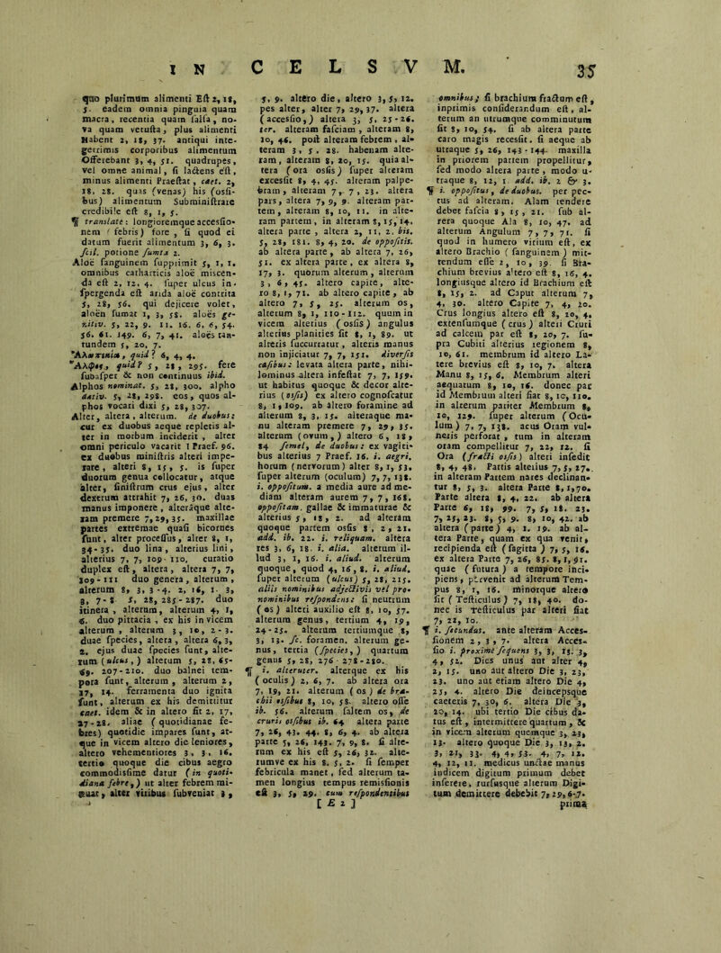 35 «jao plurimum alimenti Eft2, ig, 5. eadem omnia pinguia quam macra, recentia quam lalfa, no. va quam vetufta, plus alimenti Habent 2, is, 37. antiqui inte. gerrimis corporibus alimentum Offerebant 3, 4, jr. quadrupes, vel omne animal, fi laftens e'ft, minus alimenti Praeftat, caet. 2, ig, 28. quas (venas) his (osfi- feus) alimentum Subminiftrare credibile eft g, 1, y. ^ translate: longioremqueaccesfio- nem < febris) fore , fi quod ei datum fuerit alimentum 3, 6, 3. fcil. potione fumta z. Aloe fanguinem fupprimit y, r, r, omnibus catharcicis aloe miscen- da eft 2, rz, 4. lirper ulcus in< fpergenda eft arida aloe contrita 5, 28, y6. qui dejicere volet, aloen fumat 1, 3, ys. aloes ge- r.itiv. y, 22, 9. 11. 15. 6, 6, 54. j6. 61. J49. 6, 7, 41. aloes taa- tundem y, 20, 7. *AA«titu», quii*. 6, 4, 4. AAtp**, quid? y, 21, 295. fere fubafper & non continuus ibid. Alphos nominat. y, 28, 300. alpho dativ■ Sy A8, 29S. eos, quos al- phos vocari dixi y, 28, 307. Alter, altera , alterum, de duobus: cur ex duobus aeque repletis al- ter in morbum inciderit , alter omni periculo vacarit 1 Praef. 96. ex duobus miniftris alteri impe- rare , alteri s, iy, y. is fuper duorum genua collocatur , atque alter, finiftrum crus ejus, alter dextrum attrahit 7, 26, 30. duas manus imponere , alteraque alte- ram premere 7,29, 3y. maxillae partes extremae quafi bicornes funt, alter procefius, alter 8, 1, 34-3y. duo lina, alterius lini, alterius 7, 7, 109- no, curatio duplex eft , altera , altera 7, 7, S09-111 duo genera , alterum , alterum 8, 3, 3 -4- *. '<» >• 3» 3, 7- g s, 28, 28y - 287. duo itinera, alterum, alterum 4, J, 6. duo pittacia , ex his in vicem alterum, alterum 3, rc, 2-3. duae fpecies, altera, altera 5,3, 2. ejus duae fpecies funt, alte- rum {ulcus,) alterum y, 28, 6y- ■fg. 207-210. duo balnei tem- «[ pora funt, alterum, alterum 2, 17, 14. ferramenta duo ignita funt, alterum ex his demittitur taet. idem & in altero fit 2, 17, »7-28, aliae (quotidianae fe- bres) quotidie impares funt, at- «jue in vicem altero die leniores, altero vehementiores 3, 3> tertio quoque die cibus aegro «ommodisfime datur (in quoti* Mana febre,) ut alter febrem mi- jEuat, alter viribus fubreniat 3, j, 9. altero die, altero 3,5, 12. pes alter, alter 7, 29,37» altera (accesfio,) altera 3, y, 2y-2«. ter. alteram fafeiam , alteram 8, 10, 4C, poft alteram febrem , al- teram 3 , y . 28- habenam alte- ram, alteram g, 20, ly. quia al- tera (ora osfis) fuper alteram excesfit 8, 4, 45. alteram palpe- bram , alteram 7,- 7, 23. altera pars, altera 7,9, 9. alteram par- tem, alteram 8, 10, 11. in alte- ram partem, in alteram s, ly, 14. altera parte , altera 2, 11, z. bis. y, 28, 181. 8, 4, 20. de oppofitis. ab altera parte, ab altera 7, 26, 51. ex altera parte, ex altera 8, 17, 3. quorum alterum, alterum 3,6, 43. altero capite, alte- ro 8, 1,71. ab altero capite , ab altero 7, y, z$. alterum os, alterum 8, 1, 110-112. quum in vicem alterius (osfis) angulus alterius planities fit g, r, 89. ut altetis fuccurratut, alteris manus non injiciatur 7, 7, iyi. Aiverfis cafibus: levata altera parte, nihi- lominus altera infeftar 7, 7, iy9. ut habitus quoque & decor alte- rius (osfis) ex altero cognofcatur 8, 1, 109. ab altero foramine ad alterum 3, 3, iy. aiteraque ma- nu alteram premere 7, 29, 3y. alterum (ovum,) altero 6, is, *4 femely de duobus: ex vagiti- bus alterius 7 Praef. IS. i. aegri. horum (nervorum) alter s, x, y3. fuper alterum (oculum) 7, 7, 138. i. oppofitum. a media aure ad me- diam alteram aurem 7, 7, J6S. oppoftam, gallae 8c immaturae & alterius y, ig, 2. ad alteram quoque partem osfis 8, 2, 21, adi. ib. 22. i. reliquam, altera res 3, 6, 18. i. alia, alterum il- lud 3, 1, 16. i. aliud, alterum quoque, quod 4, 16, g. i. aliud. fuper alterum (ulcus) y, 2g, ziy. aliis nominibus adjeWsvis vel pro• nominibus re/pondens: fi neutrum ( os) alteri auxilio eft s, 10, y7. alterum genus, tertium 4, 19, 24- 2y. alterum tertiumque s, 3, 13. fc. foramen, alterum ge- nus, tertia (fpecies,) quartum genus y, 28, 276 -278-280. i. alteruter, alterque ex his ( oculis ) 2, 6, 7. ab altera ora 7, 19, 21. alterum ( os ) de bra- chii esfibus 8, io, y8. alteio olfe ib. y6. alterum faltem os, de cruri1 osfibus ib. <4 altera parte 7, 26, 43. 44. 8, 6, 4. ab altera parte y, 26, 143. 7, 9, 8. fi alte- rum ex his eft y, 26, 32. alte- rumve ex his 8. y, 2. fi femper febricula manet, fed alterum ta- men longius tempus remisfionis t& 3, St 29. cum refpondentibus i E 1 1 omnibus „• fi brachium fraftum eft , inprimis confiderar.dum eft, al- terum an utrumque comminutum fit s, 10, y4. fi ab altera parte caro magis recesfit. fi aeque ab utraque y, 26, 143 ■ 144- maxilla in priorem partem propellitur, fed modo altera parte , modo u- traque 8, 12, 1 add. ib. 2 3. K i. oppofitus, de duobus, per pec- tus ad alteram. Alam tendere debet fafeia s, iy, 21. fub al- tera quoque Ala 8, 10, 47. ad alterum Angulum 7, 7, 71. fi quod in humero vitium eft, ex altero Brachio ( fanguinem ) mit- tendum efle 2, 10, 39. fi Bra- chium brevius altero eft 8, 1«, 4. longiusque altero id Brachium eft 8, iy, 2. ad Caput alterum 7, 4, 30. altero Capite 7, 4, 20. Crus longius altero eft 8, 20, 4. extenfumque ( crus ) alteri Cruri ad calcem par eft 8, 20, 7. fu- pra Cubiti alterius regionem 8, 10, 61. membrum id altero La- tere brevius eft 8, 10, 7. altera Manu 8, iy, 6. Membrum alteri aequarum 8, 10, 16. donec par id Membrum alteri fiar 8, tc, 110. in alterum pariter Membrum g, 10, 129. fuper alterum (Ocu- lum) 7, 7, 138, acus Oram vul- neris perforat , tum in alteratn oram compellitur 7, 22, tz. fi Ora (fraEfi osfis) alteri infedic 8, 4» 48. Partis alteiius 7, y, 27.. in alteram Partem nates declinan- tur 8, Sy 3. altera Parte 8,1,70. Parte altera g, 4, 22. ab altera Parte 6, is, 99. 7, y, ig. 23. 7, *5, *3- 8, 5, 9. 8, 10, 42. ab altera (parte) 4, 1, 19. ab al- tera Parte, quam ex qua venit, recipienda eft (fagitta ) 7, y, 14. ex altera Parte 7, 26, 8y. 8,1, 91. quae ( futura ) a tempore inci- piens , pervenit ad alterum Tem- pus 8, 1, 16. minorque alter» fit ( Tefticulus ) 7, 18, 40. do- nec is Tefticulus par alteri fiat 7, 22, io- *|f i. fecundus, ante alteram Acces- fionem 2,3,7. altera Acces- fio i. proxime fequens 3, 3, IS. 3, 4, yz. Dies unus' acir alter 4, 2, iy. uno aut altero Die 3, 23, 23. uno aut etiam altero Die 4, 2 $, 4. altero Die deincepsque caeteris 7, 50, 6. altera Die 3, 20, 14. ubi tertio Die cibus da- tus eft, intermittere quartum , 5e in vicem alterum quemque 3, 23, 13- altero quoque Die 3, 13, z, 3, 21, 33* 4» 4, 53. 4, 7, 1*. 4, 12, 11. medicus unciae manus indicem digitum primum debet inferere, rurfusque alterum Digi- tum demittere debebit 7,29,6-7. prima