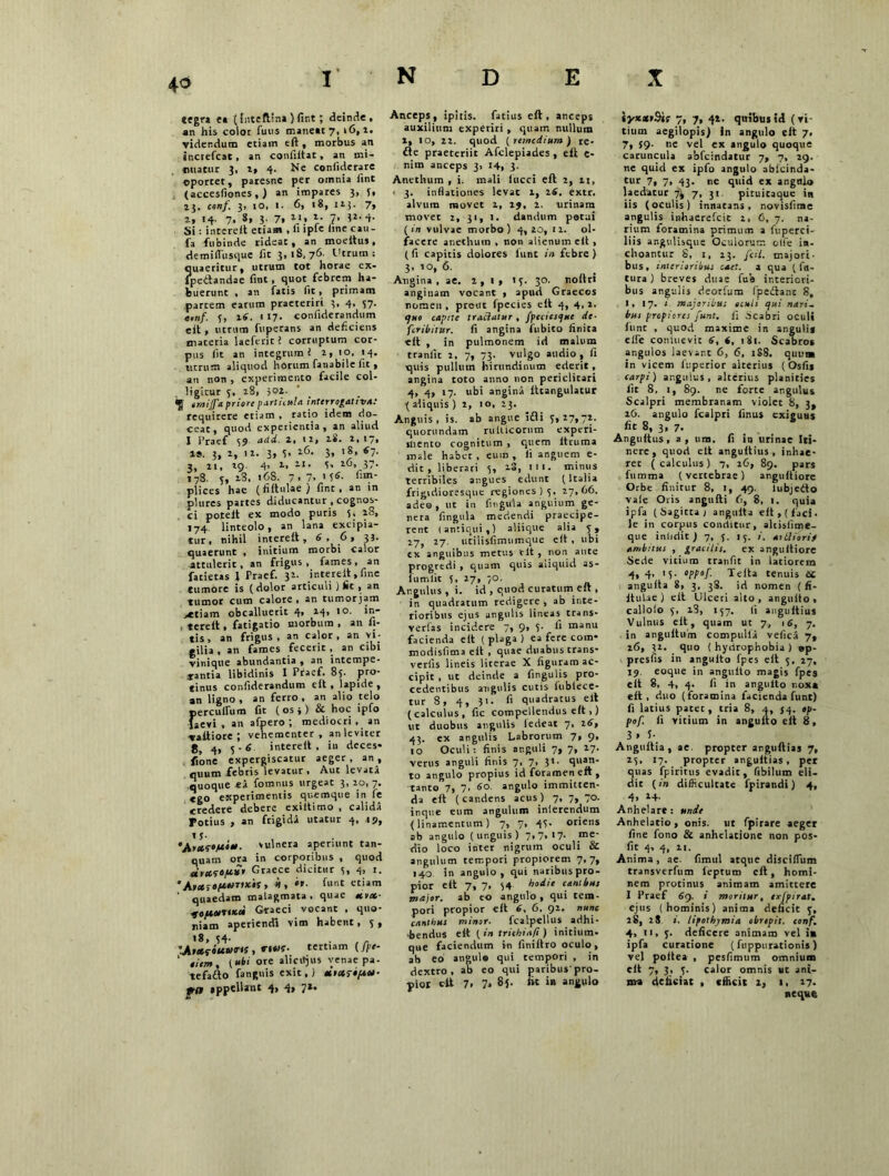 4a tegra e* (fnteflina ) fint; deinde, an his coloc fuus maneat 7, 16, i. videndum etiam eft, morbus an increfcat, an confiitat, an mi- nuatur 3, a, 4. Ne confiderare ©portet, paresne per omnia iint (accesfiones, J an impares 3, 3, 13, conf. 3> 10, 1. 6, 18, 12;. 7, 2, 14- 7. s* 3- 7. ll« V ■*' Si: intereit etiam , 11 ipie hne cau- ia fubinde rideat, an moeltus, demiflusque fit 3,18,76. Utrum : quaeritur, utrum tot horae cx- fpedandae fint, quot febrem ha- buerunt , an fatis fit, primam partem earum praeteriri 3, 4, 57. «,n/. 3, 16. 1 17. confiderondum e it, utrum fuperans an deficiens maceria laeferit? corruptum cor- pus iit an integrumi a, 10, 14. utrum aliquod horum fanabile fit, an non , experimento facile col- ligitur 5, 28, ioi. emijfa priore particula interrogativa: requirere etiam , ratio idem do- ceat, quod experientia, an aliud I i’raef 39 actd- 2’ lI» lS' 2' 1». 3, 2, 12. 3» 5* lC- 3> S~- 3, 21, 29- 4> 2, 2,1 • 3' 26, 37. 178. 5, 23, «68. 7. 7. '5«- fitn- plices hae (fiftulae) fint, an in plures partes diducantur , cognos- ci potelt ex modo puris 5. 28, 174 linteolo, an lana excipia- tur, nihil intereit, 6,6, 33. quaerunt * initium morbi calor attulerit, an frigus, fames, an fatietas l Praef. 32. intereit , fine tumore is (dolor articuli ) iit , an tumor cum calore, an tumorjam >etiam obcalluerit 4, 24, 10. in- . tereit, fatigatio morbum , an fi- tis, an frigus, an calor, an vi- tilia , an fames fecerit , an cibi vinique abundantia , an intempe- rantia libidinis I Praef. 85. pro- tinus confiderandum eit , lapide , an ligno, an ferro, an alio telo perculfum fit ( os j) & hoc ipfo laevi, an afpero ; mediocri , an vattiore ; vehementer, an leviter 8, 4, 5-6 intereit, in deces- fione expergiscatur aeger , an , quum febris levatur , Aut levata quoque «a fomnus urgeat 3, 20, 7. ego experimentis quemque in fe credere debere exiltimo , calida Potius , an frigida utatur 4, 19, t S- •jiyicfjui*. vulnera aperiunt tan- quam ora in corporibus , quod *» Graece dicitur 3, 4, 1. *> *'• funt etiam ‘ quaedam malagmata, quae *vx- IttiurtKci Graeci vocant , quo- niam aperiendi vim habent, 3, «8, 34- . r tertiam (Jpe- ‘ iiem, («ti ore alicitjus venae pa. tefafto fanguis exit,) *>»?•/*»■ pfft appellant 4, 4, 7*. Anceps, ipitis. fatius eft, anceps auxilium experiri , quam nullum 2, 10, 22. quod [remedium ) re- fte praeteriit Afclepiades , eft e- nim anceps 3> 14, 3. Anethum , i. mali lucci eft 2, 21, ■ 3. inflationes levat 2, 26, extr. alvum movet 2, 29, 2. urinam movet 1, 31, 1. dandum potui (in vulvae morbo) 4,20, 12. ol- facere anethum , non alienum eit , ( fi capitis dolores lunt in febre ) 3, io, 6. Angina, ae, 2,1» 13. 30. noltri anginam vocant , apud Graecos nomen, prout fpecies eit 4, 4,2. quo capite traclatur , /jvcciesquc de- feribitur. fi angina fubico linita eft , in pulmonem id malum tranlit 2, 7, 73. vulgo audio, fi quis pullum hirundinum ederit, angina toto anno non periclitari 4, 4, 17. ubi angina lttangulatur ( aliquis ) 2, 10, 23. Anguis, is. ab angue i£li 3,27,72. quorundam rulticorum experi- mento cognitum , quem ltruma male habet, eum, fi anguem e- dit , liberari 3, 23, 1 11. minus terribiles angues edunt (Italia frigidioresque regiones 13. 27,66. adeo, ut in fingula anguium ge- nera fingula medendi praecipe- rent (antiqui,) aliique alia 5, 17, 27. utilisfimumque eit , ubi ex anguibus metus eit , non ante progredi , quam quis aliquid as- lumlic 5, 27, 70. Angulus, i. id , quod curatumeit , in quadratum redigere , ab inte- rioribus ejus angulis lineas trans- vertas incidere 7, 9, 3- fi manu facienda eit ( plaga ) ea fere com- modisfima eit , quae duabus trans- vertis lineis litcrae X figuram ac- cipit , ut deinde a fingulis pro- cedentibus angulis cutis fubiece- tur 8, 4, 31. fi quadratus eit (calculus, fic compellendus eft ,) ut duobus angulis iedeat 7. 26, 43. ex angulis Labrorum 7, 9, 10 Oculi: finis anguli 7, 7, 17. verus anguli finis 7, 7, 3>• quan- to angulo propius id foramen eft , tanto 7, 7. 60 angulo immitten- da eft (candens acus) 7, 7, 70. inque eum angulum inlerendum (linamentum) 7, 7, 43- oriens ab angulo (unguis) 7» 7. '7- ,me' dio loco inter nigrum oculi & angulum tempori propiorem 7,7, 140 in angulo, qui naribus pro- pior eft 7, 7, 54 hodie canibus major, ab eo angulo , qui tem- pori propior eft 6, 6, 92. nunc canthus minor. fcalpellus adhi- bendus eft (in trichiafi) initium- que faciendum i-n finiltro oculo, ab eo angulo qui cempori , in dextro, ab eo qui paribus'pro- pior cit 7, 7, 85. fit in angulo iyx*»9ir 7, 7, 42. quibus id (vi- tium aegilopis) in angulo eit 7. 7, $9- ne vel ex angulo quoque caruncula abfeindatur 7, 7, 29. ne quid ex ipfo angulo abfeinda- tur 7, 7, 43. ne quid ex angnlo laedatur 7, 31. pituicaque in iis (oculis) innatans, novisfime angulis inhaerefeit 2, 6, 7. na- rium foramina primum a fuperci- liis angulisque Oculorum olfe in- choantur 8, t, 23. fcil. majori- bus, interioribus caet. a qua (fu- tura ) breves duae fub interiori- bus angulis deorfum fpedlant 8, I, 17. i majoribu; oculi qui nari- bus propiores funt, fi -Scabri oculi fune , quod maxime in anguli* elfe conluevit 6, 6, 181. Scabros angulos laevant 6, 6, 1S8. quuta in vicem luperior alterius (Osfis carpi) angulus, alterius planities fit 8, 1, 89. ne forte angulus Scalpri membranam violet 8, 3, 16. angulo fcalpri linus exiguus fit 8, 3, 7. Angultus, a, um. fi in urinae Iti- nere, quod eit angultius , inhae- ret (calculus) 7, 26, 89. pars fumma (vertebrae) anguftiore Orbe finitur 8, 1, 49. lubjedto vale Oris angufti 6, 8, 1. quia ipfa ( Sagitta j angulta eit, (faci- le in corpus conditur, alcisfime- que inlidit) 7, 5. 15. i. attiiorif ambitus , gracilis. ex anguftiore Sede vitium tranfit in latiorem 4* 4' '5- Ws/- Telta tenuis 6£ angulta 8, 3, 3S. id nomen (fi- ftulae) eit Ulceri alto, arguito, callolo 3, i3, 137. fi angultius Vulnus eit, quam ut 7, 16, 7. in angultum compulia veficii 7, 26, 32. quo ( hydrophobia ) ®p- presfis in angulto fpes eft 3, 27, 19 eoque in angulto magis fpes eit 8, 4, 4. fi in angulto noxa eit, duo (foramina facienda funt) fi latius patet, tria 8, .1, 54. op- pof. fi vitium in angulto eit 8, 3 * f- Anguitia , ae. propter anguftias 7, 23, 17. propter angultias, per quas fpiritus evadit, fibilum eli- dit (in difficultate fpirandi) 4, 4» *4- Anhelare: unie Anhelatio, onis. ut fpirare aeger fine fono & anhelatione non pos- fit 4, 4, 21. Anima , ae. fimul atque disciflum transverfum leptum eft, homi- nem protinus animam amittere I Praef 49. i moritur, exjpirat. ejus (hominis) anima deficit 3, 28, 28 i. lipothymia obrepit, conf, 4, 11, 3. deficere animam vel in ipfa curatione (fuppurationis) vel poltea , pesfimum omnium eft 7, 3, 3. calor omnis ut ant- uva deficiat , efficit 2, 1. 27. neque