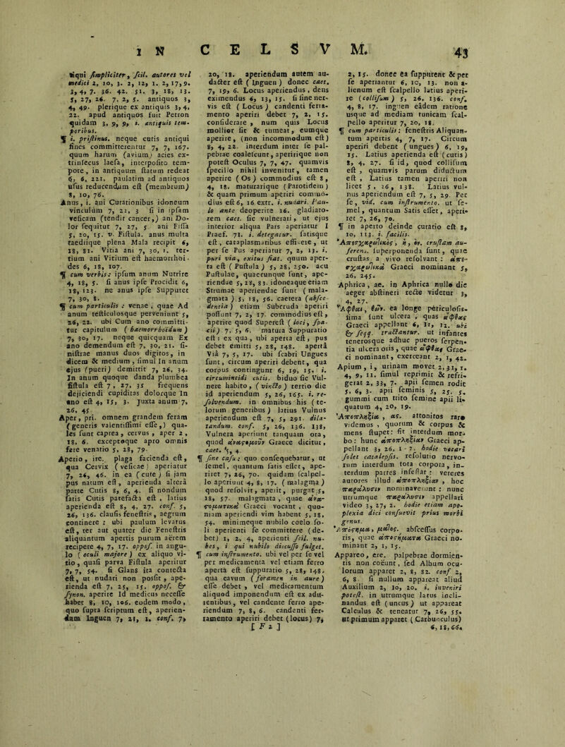 Siqui /impliciter, /t«7. auferes vel medici z, io, 3. 2, 12, 1. 2, 17,9. 3, 4, 7. 36. 41. JI. 3, 18, 13. j, 27, 26. 7, 2, j. antiquos 3, 4,49. plerique ex antiquis 3,4, 21. apud antiquos fuit Petron quidam 3, 9, 9, i. antiquis tem- poribus. ^ i. prijlinus. neque cutis antiqui fines committerentur 7, 7, 167. quum harum (avium; acies ex- ttinfecus laefa, interpofito tem- pore, in antiquum ftatum redeat 6, 4, 221. paulatim ad antiquos «fus reducendum eft (membrum) *, 10, 76. Anus, i. ani Curationibus idoneum vinculum 7, 22, 3 fi in ipfam veficam (tendit cancer,) am Do- lor fequitur 7, 27, 5 ani Filia j, 20, tj. v. Fiftula. anus multa taediique plena Mala recipit 6, 18, 8i. Vitia ani 7, 30, 1. ter- tium ani Vitium eft haemorrhoi- des 6, 18, 107. ^ cum verbis: ipfum anum Nutrire 4, 18, j. fi anus ipfe Procidit 6, is, 123. ne anus ipfe Suppuret 7, 30, s. 5 cum particulis : venae , quae Ad anum tefticulosque perveniunt j, 26, 22. ubi Cum ano committi- tur capitulum ( baemorrhoidum ) 7, 3°> 17- neque quicquam Ex ano demendum eft 7, 30, 21. fi- niftrae manus duos digitos, in dicem 8c medium , fimul In anum «jus (pueri) demittit 7, 26, 34. Jn anum quoque danda plumbea fiftula eft 7 , 17. 3* frequens dejiciendi cupiditas dolorque In ano eft 4, 1 S> 3- juxta anum 7, 26, 4S Aper, prt. omnem grandem feram (generis valentiflimi efie ,) qua- les funt caprea , cervus , aper 2 , 18, 6, exceptoque apro omnis fere venatio j, 28, 79- Aperio, ire. plaga facienda eft, qua Cervix (veficaej aperiatur 7, 26, 46. in ea (cute ) fi jam pus natum eft , aperienda altera parte Cutis 8, 6, 4. fi nondum fatis Cutis patefa&a eft , latius aperienda eft 8, 4, 27. conf. 5, 26, 136. claufis feneftris, aegrum continere ; ubi paulum levatus eft, ter aut quater die Feneftris aliquantum apertis purum aerem lecipere 4, 7» 17. oppof. in angu- lo ( oculi majore ) ex aliquo vi- tio , quafi parva Fiftula aperitur 7, 7, J4. fi Glans ita contefta eft, ut nudari non posfit , ape- rienda eft 7, 25, if. oppof. &* fynon. aperire id medicus necefle habet 8, 10, 106. eodem modo , quo fupra feriptum eft, aperien- dam Inguen 7, 21, 1. conf. 7» 20, is. aperiendum autem au- datter eft ( Inguen ) donec caet. 7, 19, 6. Locus aperiendus, dens eximendus 6, 13, 1 j. fi fine ner- vis eft ( Locus ) candenti ferra- mento aperiri debet 7, 2, ij. confiderare , num quis Locus mollior fic & tumeat, eumque aperite, (non incommodum eft) 8, 4, 22 interdum inter fe pal- pebrae coalefcunt, aperirique non poteft Oculus 7, 7, 47. quamvis fpecillo nihil invenitur, tamen aperire (Os) commodius eft: s , 4, is. maturarique (Parotidem) 8c quam primum aperiri commo- dius eft 6, 16 extr. i. nudari. l‘au- lo ante deoperire lfi. gladiato- rem caet. fic vulnerati, ut ejus interior aliqua Pars aperiatur I Praef. 71. i. detegatur, fatisque eft, cataplasmatibus effneie , ut per fe Pus aperiatur 7, 2, 13. i. puri via, exitus fiat, quum aper- ta eft ( Puftula ) s, 28, 2jo. acu Puftulae, quaccunque funt, ape- riendae s» 28, 83- iaoneaqueetiam Strumae aperiendae funt ( mala- gmata ) j, 18, 56. caetera (abfce dentia) etiam Subcruda aperiri poflunt 7, 2, 17 commodius eft, aperire quod Supereft ( loci, fpa- di) 7. 5, 6, matura Suppuratio eft : ex qua , ubi aperta eft, pus debet emitti 5, 28, 148. aperta Via 7, j, 17. ubi fcabri Ungues funt, circum aperiri debent, qua corpus contingunt 6, 19, 1 j, i. circumincidi cutis, biduo fic Vul- nere habito , ( vir.EI0 ) tertio die id aperiendum j, 26, 165. i. re- folvendum. in omnibus his (te- lorum generibus) latius Vulnus aperiendum eft 7, j, 291. dila- tandum. conf. 5, 26, 136. 138, Vulnera aperiunt tanquam ora, quod oivovpopccvi Graece dicitur, caet. '5, 4. fine cafu: quo confequebatur, ut femel, quantum latis ellet, ape- riret 7, 26, 70. quidam fcalpel- 10 aperiunt 4, 8, 17. ( malagma) quod refolvit, apeiit, purgat j, 18, J7- malagmata , quae dvar TOftaTixoi Graeci vocant , quo- niam aperiendi vim habent 5, is, 54. minimeque nubilo coelo fo- 11 aperienti fe committere (de- bet) 1, 2, 4, aperienti /cil. nu- bes , i qui nubilo diicujfio fulget, cum infirumento. ubi vel per fe vel per medicamenta vel etiam ferro aperta eft fuppuratio j, 28, 148. qua cavum (foramen in aure) efle debet , vel medicamentum aliquod imponendum eft ex adu- tentibus, vel candente ferro ape- riendum 7, 8, 6. candenti fer- ramento aperiri debet (locus) 7- 2, is- donec ea fupputent & pet fe aperiantur 6, ic, 13. non a- lienum eft fcalpello latius aperi- re (collifum ) Ss 26, 136. conf, 4, 8, 17. inguen eadem ratione usque ad mediam tunicam fcal- pello aperitur 7, 20, ig. cum particulis: feneftris Aliquan- tum apertis 4, 7, 17. Circum aperiri debent (ungues) 6, 19, 15. Latius aperienda eft (cutis) 8, 4, 27. fi id, quod collifum eft , quamvis parum didu&um eft , Latius tamen aperiri non licet s , 26, 138. Latius vul- nus aperiendum eft 7, j, 29. Pet fe, vid. cum infirumento. ut fe- mel , quantum Satis effet, aperi- ret 7, 26, 70. K in aperto deinde curatio eft g, 10, 113. i. facilis. ,Acrar%Kgallx.cf , » , «v. cruflam au- feren.. luperponenda funt, quae cruftas a vivo refolvant : dnre- *X<*£u\ucct Graeci nominant 5, 26, 245. Aphrica , ae. in Aphrica null« die aeger abftineri reifte videtur 3, „ 4’ 27< - A<p(cct, beor, ea longe pdriculofis- lima iunt ulcera , quas el'<pDx{ Graeci appellant 6, Ii, 12. ubi feli- tra&antur. ut infante* tenerosque adhuc pueros ferpen- tia ulcera oris, quae ccifixt Grae- ci nominant, exerceant 2, 1, 42. Apium, i, urinatn movet 2, 31, 1. 4, 9, 11. fimul reprimit & refri- gerat 2, 33, 7- api' femen rodit j, 6, 3- apii feminis j, 2j. j. gummi cum trito femine apii li- quatum 4, 20, 19. ' ArrorrXr^toc , attonitos rar» videmus , quorum & corpus & mens ftupet: fit interdum mor- bo : hunc drroxXrtitur Graeci ap. pellant 3, 26, 1 • 2. hodie vocari Jolet catalepfis. refolutio nervo- rum interdum tota corpora, in- terdum partes infeflar : veteres aurores illud , hoc rretfsciXvtrir nominaverunt : nunc unumque arccgdXve-t* appellari video 3, 27, 2. hodie etiam apo- plexia dici confuevit prius morbi genus. ‘Arris-ripcos, pcoclos. abfceffus corpo- ris, quae drroriifcocTX Graeci no. minant 2, 1, ij. Appareo, ere. palpebrae dormien- tis non coeunt, fed Album ocu- lorum apparet 2, 8, 82. conf 2, 6, 8 fi nullum appareat aliud Auxilium 2, ]o, 20. i. inveniri poteft. in utrumque latus incli- nandus eft ( uncus ) ut appareat Calculus & teneatur 7, 26, 55. Bt primum apparet (Carbunculus) 6, 18,66.