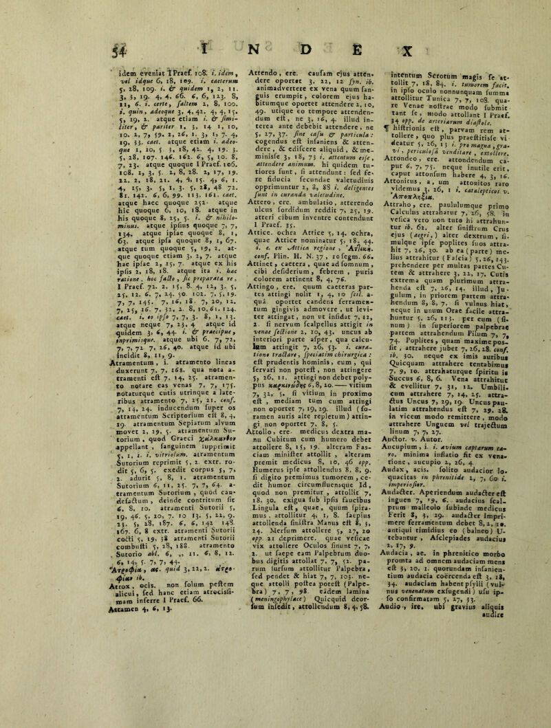 idem eveniat'IPraef. 108. i. idem, vel idque 6, 18, i ©9. i. caeterum y, 28, 109. & quidem 1, 2, 11. 3. 3, i9' 4* 4. 66. 6, 6, 123. 8, 11, 6. i. certe, faltem z, 8, 100. *. 9»;», adeoque 3, 4,42. 4, 4. 13. 5, 19, z. atque etiam i. & firni- liter, & pariter 1, 5, 14 1, 10, 10. 1, 7» 5?. i. *6. 1. 3, i, 7. 4, 19, 33. c««t. atque etiam i. adeo- que 1, 10, 5 3, 18, 42- 4. '9- 3. 5, 28, 107. 146. 162. 6, 3, 10. 8, 7, 23. atque quoque IPraef. 106. 108. 1, 3, 5• 1. 8, 28. 2, 17, 1?. 12. 2, 18, 21. 4, 4, 15. 4, 6, 1. 4, 15. 3- 5, 1. 3- 5. 48 72. 81. 142. 6, 6, 99. 113- 161. caet. atque haec quoque 252- atque hic quoque 6, 10, 18. atque in his quoque 8, 23, 3. 1. & nihilo- minus. atque ipfnis quoque 7, 7, 134. atque iplae quoque 8, 1, 63. atque ipfa quoque 8, 1, 67. atque tum quoque 3, 19, 2. at- que quoque etiam 3, 2, 7. atque hae ipfae 2, 15, 7. atque ex his ipfis 2, 18, 18. atque ita i. hac ratione . hoc fatfo , fu preparata re , I Praef. 72. 2. 1 5, 8. 4, 12, 3. 3, 23, 12. 6. 7, 24. 30. 102. 7, 5, 19. 7, 7, 143. 7. >6, 18. 7, 20, 12. 7, 23, 16. 7. J2, 2. 8, 10, Si. 124. caet. i. eo ipfo 7, 7, 3. 8, 1, 13. atque neque 7, 23, 4 atque id quidem 3, 6, 44. <Sr praecipue, tnprimisqur. atque ubi 6. 7, 72, 7, 7, 72 7, 26, 40. atque id ubi incidit 8, 11,9. Atramentum , i. atramento lineas duxerunt 7, 7, 168. qua nota a- tramenti eft 7, 14, 23. atramen- to notare eas venas 7, 7, 173. notaturque cutis utrinque a late- ribus atramento 7, 23, 21. cenf. 7, 14, 24. inducendum luper os attamentum Scriptorium elt 8, 4, 19. atramentum Sepiarum alvum movet 2, 29, 3. atiamentum Su- torium , quod Graeci appellant , fanguinem lupprimit 3, 1, i- i. vitriolum. atramentum Sutorium reprimit 5, 2. extr. ro- dit 5, 6, 5. exedit corpus s, 7, 2. adurit 5, 8, 1. atramentum Sutorium 6, 11. 23. 7, 7, 64. a- tramentum Sutorium , quod can- defaftum , deinde contritum fit 6, 8, 10. atramenti Sutorii 3, 19, 46. 3, 20, 7. 10 13. 5, 12-. 9- i}. 3, 28, 187. 6, 6, 142 148. 167. 6, 8 extr. atramenti Sutorii eodti 3, 19, 38 atramenti Sutorii combuiti 3, 28, 188. atramento Sutorio abi. S, ,, 11. 6, 8, 12. 6, 14, f- 7. 7. 44 *At£«0IO6 , <«• 3*11’1- **■{«■ Spiceo ib. Atrox, ocis. non folum peftem alicui, fed hanc etiam atrecisfi- mam inferre I Praef. 66. Attamen 4, 6, 13. Attendo , ere. caufam ejus atten. dere oportet 3, 22, 12 fyn. ib. animadvertere ex vena quum fan- uis erumpit, colorem ejus ha- itumque oportet attendere 2, 10, 49. utique eo tempore attenden- dum eft, ne 3, 16, 4. illud in- terea ante debebit attendere, ne 5> 27> 37- fine cafu & particula : cogendus eft infaniens & atten- dere , & edifeere aliquid, & me- minisfe 3, 18, 73 i. attentum esje, attendere animum, hi quidem tu- tiores funt, fi attendunt: fed fe- re fiducia fecundae valetudinis opprimuntur 2, 3, 88 i. deligentes funt in curanda valetudine. Attero, ere. ambulatio, atterendo ulcus fordidum reddit 7, 23, 19. atteri cibum inventre contendunt I Praef. 35. Attice, ochra Attice 3, 14. ochra, quae Attice nominatur 3, 18, 44. i. e. ex isittica regione , 'Afliscii. conf. Plin. H. N. 37 , iofegm.66. Attinet, caetera , quae ad fomnum , cibi defiderium, febrem , puris colorem attinent 8, 4, 76. Attingo , ere. quum caeteras par- tes attingi nolit 1, 4, 10 fcl. a- qua oportet candens ferramen- tum gingivis admovere , ut levi- ter attingat, non ut infidat 7, 12, 2. fi nervum fcalpellus attigit in ■venae fettiohe 2, 10, 43. uncus ab interiori parte afper, qua calcu- lum attingit 7, 26, 33. i. cura- tione trallare, fpeciatim chirurgica : eft prudentis hominis, eum, qui fervari non poteft , non attingere 3, 26, 11. attingi non debet poly- pus xcttsx.iraditi 6,8, 20. vitium 7, 32, 5. fi vitium in proximo eit , mediam tum cum attingi non oportet 7, 19,29. illud (fo- ramen auris alte repletum) attin- gi non oportet 7, 8, 3. Attollo, ere- medicus dextra ma- nu Cubitum cum humero debet attollere 8, 13, 19. alteram Fas- ciam minifter attollit , alteram premit medicus 8, 10, 46 opp. Humerus ipfe attollendus 8, 8, 9. fi digito premimus tumorem , ce- dit humor circumfiuensqut Id, quod non premitur , attollit 7, 18, 30. exigua fub ipfis faucibus Lingula eft , quae , quum fpira- mus , attollitur 4, i, 8. faepius attollenda finiftra Manus eit 8, 3, 24. Merfum attollere 3, 27, 20 opp. 11 deprimere, quae veficac vix attollere Oculos finunt 7, 7, 2. ut faepe eam Palpebrum duo- bus digitis attollat 7, 7, 32. pa- rum lurfum attollitur Palpebra , fed pendet & hiat 7, 7, 103. ne- que attolli poftea poteft (Palpe- bra) 7, 7, 98 eadem lamina (meningophylace) Quicqnid deor- fum infedit, attollendum 8, 4,58. intentum Scrotum magis fe at- tollit 7, iS, 84. /. tumorem facit. m ipfo oculo nonnunquam fummi attollitur Tunica 7, 7, I08. qua- re Venae noftrae modo fubmit tant fe , modo attollant I Praef. 34'Opp. de arteriarum diaftele. IT hiftrionis eft , parvam rem at- tollere , quo plus praeftitisfe vi- deatur 3» 26, 13 1. pro magna ,gra- ■vi , periculofd venditare , extollere. Attondeo , ere. attondendum ca- put 6, 7, 75. neque inutile erit, caput attonfum habere 4, 3, \6. Attonitus , a , um attonitos raro videmus 2, 26, i i. catalecticos v. AjrasAijfiae. Attraho , ere. paululumque primo Calculus attrahatur 7, 26, 58. iti vefica vero non tuto hi attrahun- tur ib. 62. alter finiftrum Crus ejus {aegri,) alter dextrum.fi. mulque ipfe poplites fuos attra- hit 7, 26. 30. ab ea (parte ) me- lius attrahitur (Falcia) 3,26,143. prehendere per multas partes Cu- tem & attrahere 3, 22, 17. Cutis extrema quam plurimum attra- henda eft 7, 26, 14. illud. Ju- gulum , in priorem partem attra- hendum 8, 8, 7. fi vulnus hiat, neque in unum Orae facile attra- huntur 5. 26, 113. per eum (fi. num ) in fuperiorem palpebrae partem attrahendum Pilum 7, 7, 74. Poplites, quam maximepos- fit , attrahere jubet 7, 26,18. conf. ib. 30. neque ex imis auribus Quicquam attrahere tentabimus 7, 9, 10. attrahaturque fpiritu js Succus 6, 8, 6. Vena attrahituc & evellitur 7, 31, 12. Umbili. cum attrahere 7, 14, 23. attra- ftus Uncus 7, 29, 19. Uncus pau- latim attrahendus eft 7, 29, 28. in vicem modo remittere , modo attrahere Unguem vel trajedhim linum 7, 7, 27. Ajuftor. v. Aucor. Aucupium , i. i. avium captarum ca- ro. minima inflatio fit ex vena- tione , aucupio 2, 26, 4. Audax, acis. folito audacior lo- quacitas in phrenitide 2, 7, Co i. imperiofitr. Auda&er. Aperiendum auda&ereft inguen 7, '9. 6. audacius fcal- prum malleolo fubinde medicus Ferit S, 3, 29. audafter Impri- mere ferramentum debet 8,2, 1«. antiqui timidius eo (balneo) U- tebantur , Afclepiades audacius 1, 17, 9- Audacia , ae. in phrenitico morbo promta ad omnem audaciam mens eft 3, 20. 1. quorundam infanien- tium audacia coercenda eft 3, ig, 34. audaciam habentpfylli (vul- nus venenatum exfugendi ) ufu ip- fo confirmatam 7, 27, 33. Audio-, ite. ubi gravius alioui* auairc