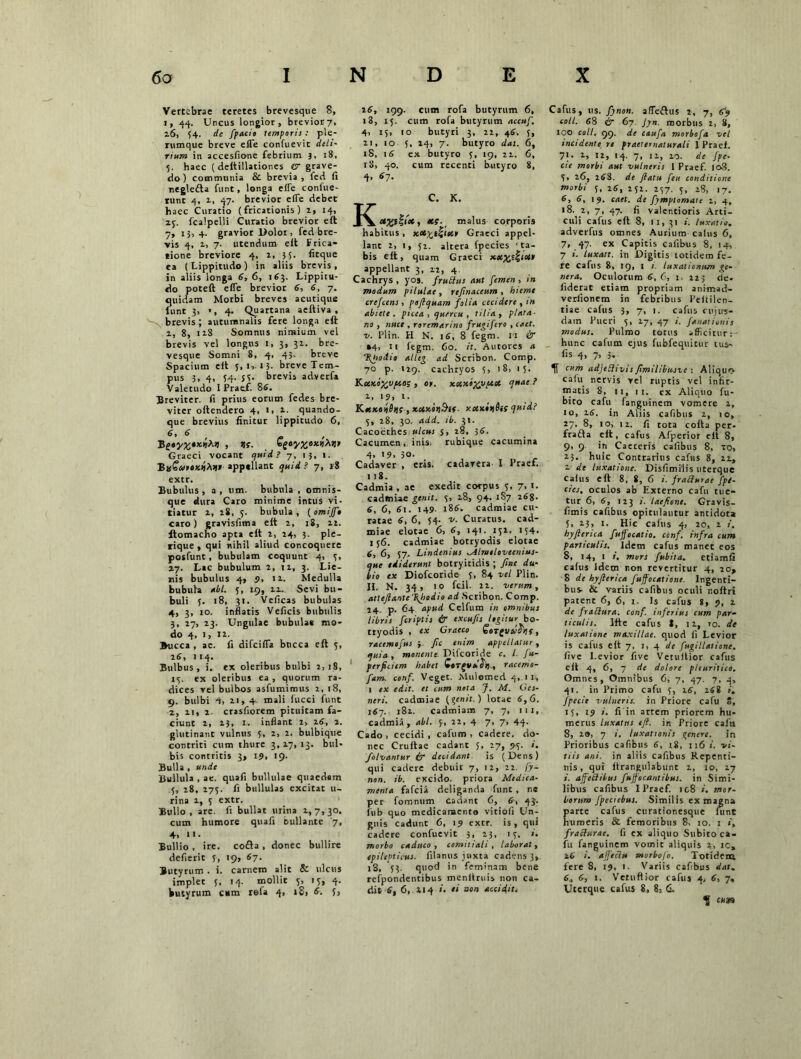 Vertebrae teretes brevesque 8, i, 44. Uncus longior, brevior7, 16, 34. de fpacio temporis : ple- rumque breve effe confuevit deli- rium in accesfione febrium 3, 18, 3. haec ( deftillationes & grave- do) communia & brevia, fed fi negletta funt, longa effe confue- runt 4, i, 47- brevior effe debet haec Curatio (fricationis) 2, 14, zj. fcalpelli Curatio brevior eft 7, 1h 4- gravior Dolor > fed bre- vis 4, z> 7- utendum elt Frica- tione breviore 4, z, 35. fitque ea (Lippitudo) in aliis brevis, in aliis longa 6, 6, 163. Lippitu- do poteft effe brevior 6, 6, 7. quidam Morbi breves acutique iunt 3, •, 4. Quartana aeftiva . brevis ; autumnalis fere longa eft 1, 8, 12S Somnus nimium vel brevis vel longus 1, 3, 32. bre- vesque Somni 8, 4, 45. breve Spacium eft 5, 1, 13- breve Tem- pus 3, 4, 54. 53- brevis adverfa Valetudo I Praef. 86. Breviter, fi prius eorum fedes bre- viter oftendero 4, 1, z. quando- que brevius finitur lippitudo 6, 6, 6 B Graeci vocant quid? 7, 15, 1. BafarexttMl» appellant quid. ? 7, »8 rt(. €gty%eicfati> extr. Bubulus , a , um. bubula , omnis- que dura Caro minime intus vi- tiatur 2, 18, 5. bubula, ( omiff* caro) gravisfima eft 2, 18, 22. itomacho apta eft 2, 24, 3. ple- rique , qui nihil aliud concoquere posfunt , bubulam coquunt 4, 3, 27. Lac bubulum 2, 12, 3. Lie- nis bubulus 4, 9, 12. Medulla bubula ubi. 5, 19, 22. Sevi bu- buli y. 18, 31. Veficas bubulas 4, 3, 10. inflatis Veficis bubulis 3, 27, 23. Ungulae bubula* mo- do 4, 1, 12. Bucca , ae. fi difeiffa bticca eft 5, 26, 114. Bulbus, i. ex oleribus bulbi 2,18, 15. ex oleribus ea , quorum ra- dices vel bulbos asfumimus 2, 18, 9. bulbi 4, 11, 4 mali fucci funt 2, zi, 2. crasfiorem pituicam fa- ciunt 2, 23, 1. inflant 2, 26, 1. glutinant vulnus 5, 2, 2. bulbique contriti cum thure 3, 27, 13. bul- bis contritis 3, 19, 19. Bulla , unde Bullula , ae. quafi bullulae quaedam 5, 28, 275. fi bullulas excitat li- rina 2, 5 extr. Bullo, are. fi bullat urina 2,7,30. cum humore quafi bullante '7, 4, 11. Bullio . ire. cofta , donec bullire defierit 3, 19, 67. Butyrum . i. carnem alit & ulcus implet 5, 14. mollit 3, 13, 4. butyrum cum refa 4, 18, 6. 5, 26, 199. cum rofa butyrum 6, 18, 15. cum rofa butyrum accuf. 4, 15, to butyri 3, 22, 46. 3, 21, 10 5, 24, 7. butyro das. 6, iS, 16 ex butyro 5, 19, 22. 6, 18, 40. cum recenti butyro 8, 4, 67. C. K. K etyyf^tx, malus corporis habitus, Koc^t^mr Graeci appel- lant 2, 1, 52. altera fpecies 'ta- bis eft, quam Graeci appellant 3, 22, 4. Cachrys , yos. fruttus aut femen , in modum pilulae , rtfinnccum , hieme crefcens, poftquam folia c ea der e , in abiete, picea, quercu, tilia, piata- no , nuce , roremarino frugifero , caet. v. Plin. H N. 16, 8 fegm. 11 & »4, 11 fegm. 60. it. Antores a %nodio alleg ad Scribon. Comp. 70 p. 129. cachryos 3, '8, 13. KuKo^Vfio; , er. xoixo^vpeoc quae ? 2, 19, 1. Kaexe^ijf , xMx.oij.9lf- xetxiijitf quid? 5, 28, 30. add. ib. 31. Cacoethes ulcus 5, 28, 56. Cacumen, inis, rubique cacumina 4> »9. 30. Cadaver , eris, cadavera I Praef. 118. Cadmia , ae exedit corpus 3, 7, 1. cadmiae genit. 3, 28, 94. 187 268. 6, 6, 61. 149. 186. cadmiae cu- ratae 6, 6, 34- v. Curatus, cad- miae elotae 6, 6, 141. 132. 134. 156. cadmiae botryodis elotae 6, 6, 57- Lindenius Mlmtlovccnius- que ediderunt botryitidis ; fine du- bio ex Diofcoride s, 84 vel Plin. II. N. 34 , 10 fcil. 22. verum, atteftanteTifiodio ai Scribon. Comp. 24 p. 64 apud Celfum in omnibus libris feriptis & excufis legitur bo- tryodis , ex Graeco SoTgllii^ijf, racemofus }. fic enim appellatur, quia , monente Difcoride c. I. fu- perficiem habet QeTgvelSt)., racemo- fam. conf. Veget. Mulemed 4, tu, 1 ex edit, et cum neta J. M. Ges- neri. cadmiae (genit.) lotae 6,6. 167. 182. cadmiam 7, 7, m,. cadmia , abi. 3, 22, 4 7- 7> 44- Cado , cecidi , cafum , cadere, do- nec Cruttae cadant 3, 17, <>3. folvantur & decidant is (Dens) qui cadere debuit 7, 12, 22. fy- non. ib. excido, priora Medica- menta fafeia deliganda funt , ne per fomnum cadant 6, 6, 43. fnb quo medicamento vitiofi Un- guis cadunt 6, 19 extr. is, qui cadere confuevit 3, 23, 13. i. morbo caduco, comtiiali, laborat, epilepticus, filanus juxta cadens 3, 18, 33. quod in feminam bene refpondentibus menitruis non ca- dit 6, 6, . 214 >’• « non accidit. Cafus, us. fynon. affettus 2, 7, 69 coli. 68 ir 67. Jyn. morbus 2, 8, 100 coli, 99. de caufa morbofa vel incidente re praeternaturali 1 Praef. 71. 2, 12, 14. 7, 11, 20. de [pe- cte morbi aut vulneris 1 Praef. lo3. 3, 26, 268. de flatu feu conditione morbi 3, 26, 252. 237. 3, 28, 17. 6> 6, 19. caet. de fymptomate 2, 4, >8. 2, 7, 47. fi valcr.tioris Arti- culi cafus eft 8, 11, 31 i. luxatio, adverfus omnes Aurium calus 6, 7, 47. ex Capitis Calibus 8, 14, 7 i. luxatt. in Digitis totidem fe- re Cafus 8, 19, 1 1. luxationum ge- nera. Oculorum 6, C, 1. 225 de. fiderat etiam propriam animad- verlionem in febribus Peililen- tiae cafus 3, 7, 1. cafus cujire- dain Pueri 3, 27, 47 /. fanat ionis modus. Pulmo totus afficitur: hunc cafum ejus fubfequitur tus- fis 4, 7, 5- H cum adjeSltvis fimilibusvc : Aliquo calu nervis vel ruptis vel infir- matis 8, n, 11. ex Aliquo fu- bito cafu fanguinem vomere 2, 10, 26. in Aliis cafibus 2, 10, 27, 8, io, 12. fi tota cofta per- fraffa eft, cafus Afperior eft 8, 9, 9 in Caeceris cafibus 8, 20, 23. huic Contrarius cafus 8, 21, 2 de luxatione. Disfimilis uterque calus eft 8. 8, 6 i. frablurac [pe- ctes, oculos ab Externo cafu tue- tur 6, 6, 123 i. laefionc. Gravis- fimis cafibus opitulantur antidota 5, 23, 1. Hic cafus 4, 20, 2 /. hyfienca fuffocatio. conf, infra cum particulis. Idem cafus manet eos 8, 14, 1 i. mors fubita. eciamfi cafus Idem non revertitur 4, ro, 8 de hyflerica fuffocatione. Ingenti- bus- & variis cafibus oculi noftri patent 6, 6, i- Is cafus 8, 9, 2 de fraftura. conf. inferius cum par- ficulis. Ifte cafus S, 11, ro. de luxatione maxillae, quod fi Levior is cafus eft 7, 1, 4 de fugillatione. five Levior five Vetullior cafus eft 4, 6, 7 de dolore pleuritico. Omnes, Omnibus 6, 7, 47. 7, 4, 41. in Primo cafu 5, 16, 268 i, fpecie vulneris, in Priore cafu 8, 15, 19 i. fi in artem priorem hu- merus luxatus eft. in Priore cafu 8, 28, 7 i. luxationis genere, in Prioribus cafibus 6, 18, 116 i. vi- tiis ani. in aliis cafibus Repenti- nis , qui ftrangulabunt 1, 10, 17 i. ajfeClilus fuffocantibus. in Simi- libus cafibus I Praef. ic8 i. mor- borum fpeciebus. Similis ex magna parte cafus curationesque lunt humeris & femoribus 8, 10. 1 t, fracturae, fi ex aliquo Subito ca- fu fanguinem vomit aliquis 2, ic, 26 i. ajjeclu morbofo. Totidem fere 8, 19, 1. Variis cafibus dat, 6, 6, 1. Vctuftior cafus 4, 6, 7, Uterque cafus 8, 8, 6.