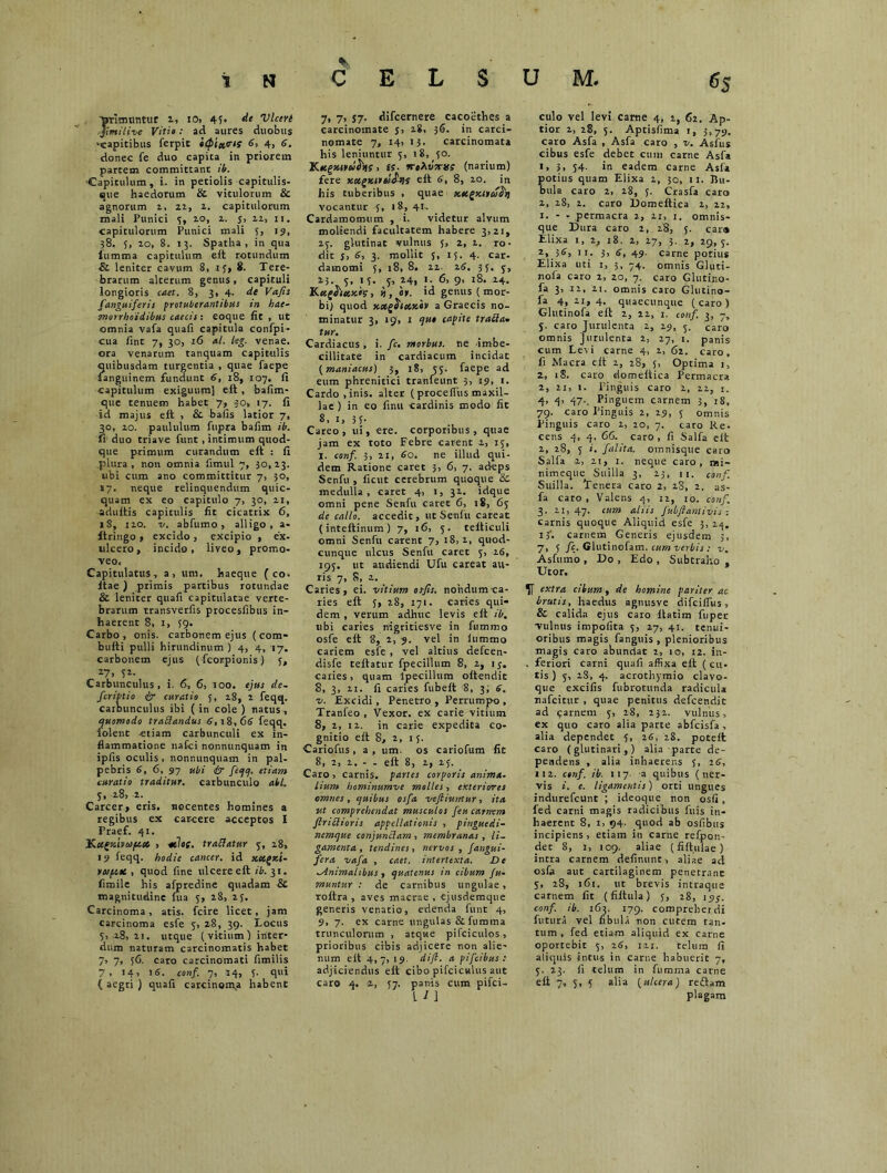 T»rlau!titur 2, I0> 45« de Vlceri rjimilive Viti» : ad aures duobus ^capitibus ferpit b(p'ta,cs{ 6, 4, 6. donec fe duo capita in priorem partem committant it. -Capitulum, i. in petiolis capitulis- ette haedorum & vitulorum & agnorum 1, 22, 2. capitulorum mali Punici 5, 20, 1. j, 22, 11. capitulorum Punici mali 5, 19, 38. 5, zo, 8. 13. Spatha, in qua iumma capitulum eft rotundum & leniter cavum 8, if, 8. Tere- brarum alterum genus, capituli longioris caet. 8, 3, 4- de Vafis [anguiferis protuberantibus in hae- morrhoidibus caecis : eoque fit , ut omnia vafa quafi capitula confpi- cua fint 7, 30, 16 al. leg. venae, ora venarum tanquam capitulis quibusdam turgentia , quae faepe Tanguinem fundunt 6, 18, 107. fi capitulum exiguum] eft, bafim- que tenuem habet 7, ;o> 17. fi id majus eft , & bafis latior 7, 30, 20. paululum fupra bafim ib. fi duo triave funt , intimum quod- que primum curandum eft : fi plura, non omnia fimul 7, 30,23. ubi cum ano committitur 7, 30, 17. neque relinquendum quic- quam ex eo capitulo 7, 30, 21, adultis capitulis fit cicatrix 6, lS, 120. v. abfumo , alligo, a- ftringo , excido , excipio , ex- ulcero , incido, liveo, promo- veo. Capitulatus, a, um. haeque ( co. ltae) primis partibus rotundae & leniter quafi capitulatae verte- brarum transverfis procesfibus in- haerent 8, x, 59. Carbo, onis. carbonem ejus (com- bulti pulli hirundinum ) 4, 4, 17. carbonem ejus (fcorpionis) 5, 27> 52- Carbunculus, i. 6, 6, 100. ejus de- fcriptio £r curatio 3, 28, 2 feqq. carbunculus ibi (in cole ) natus , quomodo traftandus 6,18,66 feqq. folent etiam carbunculi ex in- flammatione nafci nonnunquam in ipfis oculis , nonnunquam in pal- pebris 6, 6, 97 ubi dr feqq. etiam curatio traditur, carbunculo abi. 5, 28, 2. _ Carcer, eris, nocentes homines a regibus ex carcere acceptos I Praef. 41. Ku^tcivaiptct , -ttla. traflatur 3, 28, 19 feqq. hodie cancer, id scctgKt- y01 cisc , quod fine ulcere eft ib. 31. fimile his afpredine quadam & magnitudine fua 3, 28, 25. Carcinoma, atis. fcire licet, jam carcinoma esfe 3, 28, 39. Locus 5> -28, 21. utque ( vitium ] inter- dum naturam carcinomatis habet 7, 7, 36. caro carcinomati fimilis 7. 14 > 16. conf. 7, 14, 3. qui ( aegri ) quafi carcinoma habent 7> 7> 57- difcernere cacoethes a carcinomate j, 28, 36. in carci- nomate 7, i4) 13. carcinomata his leniuntur 5, 18, 30. Kttgxttwfas . £S- jt(narium) fere xocgteiitlJ^s elt 6, 8, 20. in his tuberibus , quae xttgxircofoj vocantur 3, 18, 41, Cardamomum , i. videtur alvum moliendi facultatem habere 3>2i, 25. glutinat vulnus 5, 2, 2. ro- dit j, 6, 3. mollit 3, 13. 4. car- damomi 5, 18, 8. 12. 26. 33. 5, 23 5, 13. 5, 24, 1. 6, 9, 18. 24. K ctghuxh, n , 'or. >d genus (mor- bi] quod xot^tebxiv a Graecis no- minatur 3, «9, 1 qut capite trafta. tur. Cardiacus , i. fc. morbus, ne -imbe- cillitate in cardiacum incidat (maniacus) 3, 18, 55. faepe ad eum phrenitici tranfeunt 3, 19, 1. Cardo, inis, alter (procefius maxil- lae ) in eo finu cardinis modo fit 8, 1, 3L Careo, ui, ere. corporibus, quae jam ex toto Febre carent 2, 15, I. conf. 3, 21, 60. ne illud qui- dem Ratione caret 3, 6, 7. adeps Senfu , ficut cerebrum quoque &. medulla, caret 4, 1, 32. idque omni pene Senfu caret C, 18, 65 de callo, accedit, ut Senfu careat (inteftinum ) 7, 16, 5. telticuli omni Senfu carent 7, 18, 2, quod- cunque ulcus Senfu caret 5, 26, 195. ut audiendi Ufu careat au- ris 7, 8, 2. Caries, ei. vitium osfis. nondum ca- ries eft 5, 28, 171. caries qui- dem , verum adhuc levis eft ib. ubi caries nigritiesve in fummo osfe eft 8, 2, 9. vel in lummo cariem esfe , vel altius defcen- disfe teftatur fpecillum 8, 2, ij. caries, quam Ipecillum oftendit S, 3, 21. fi caries fubeft 8, 3; 6. v. Excidi, Penetro , Perrumpo , Tranfeo , Vexor, ex carie vitium 8, 2, 12. in carie expedita co- gnitio eft 8, 2, 13. Cariofus , a , um. os cariofum fit 8, 2, 2. - - eft 8, 2, 23. Caro , carnis, partes corporis anima- lium hominumve molles, exteriores omnes, quibus osfa veftiuntur, ita ut comprehendat musculos feu carnem flritlioris appellationis , pinguedi- nemque conjunclam , membranas , li- gamenta , tendines, nervos, fangui- fera vafa , caet. intertexta. De Animalibus , quatenus in cibum fu- mantur : de carnibus ungulae, roftra , aves macrae , «jusdemque generis venatio, edenda funt 4, 9, 7. ex carne ungulas &fumma trunculorum , atque pifciculos, prioribus cibis adjicere non alie- num eft 4,7, 19. dift. a pifeibus : adjiciendus eft cibo pifciculus aut caro 4. 2, 57. panis cum pifei- culo vel levi carne 4, 2, 62. Ap- tior 2, 28, 5. Aptisfima 1, 3,79. caro Asfa , Asfa caro , v. Asfus cibus esfe debet cum carne Asfa x, 3, 34. in eadem carne Asfa otitis quam Elixa z, 30, 11. Bu- nia caro 2, 28, 3. Crasfa caro 2, 2S, 2. caro Domeitica 2, 22, 1. - - permacra 2, 21, 1. omnis- que Dura caro 2, 28, 5. car» Elixa 1, 1, 18. 2, 27, 3. 2, 29,5. 2, 38, 11. 3, 6, 49. carne potius Elixa uti 1, 3, 74. omnis Gluti- nofa caro 2, 20, 7. caro Glutino- fa 3, 12, 11. omnis caro Glutino- fa 4,21,4. quaecunque (caro) Glutinofa eft 2, 22, 1. conf. 3, j. caro Jurulenta 2, 29, 5. caro omnis jurulenta 2, 27, i. panis cum Levi carne 4, z, 62. caro, fi Macra eft 2, 28, 5, Optima 1, Z, 1$. caro domeitica Permacra 2, 21, 1. Pinguis caro 2, 22, 1. 4, 4, 47., Pinguem carnem 3, 18, 79. caro Pinguis 2, 29, 5 omnis Pinguis caro 2, 20, 7. caro Re- cens 4, 4, 66. caro , fi Salfa elt 2, 28, 3 i. [alita, omnisque caro Salfa 2, 21, 1. neque caro, i*i- nimeque Suilla 3, 23, u. conf. Suilla. Tenera caro 2, 28, 2. as- fa caro, Valens 4, 12, 10. conf. 3. 21, 47. cum aliis fubfianlivis : carnis quoque Aliquid esfe 3, zq. I3‘. carnem Generis ejusdem 5, 7, 5 fc. Glutinofam. cum verbis : v. Asfumo , Do , Edo , Subtraho , Utor. extra cibum, de homine pariter ac brutis, haedus agnusve difcilfus, & calida ejus caro ftatim fiipec vulnus impolita 5, 27, 41. tenui- oribus magis fanguis , plenioribus magis caro abundat 2, 10, 12. in- . feriori carni quafi affixa eft ( cu- tis ) 5, 28, 4. acrothymio clavo- que excifis fubrotunda radicula nafeitur , quae penitus defeendit ad qarnem 5, 28, 232. vulnus, ex quo caro alia parte abfcisfa, alia dependet 5, 16, 28. potelt caro (glutinari,) alia parte de- pendens , alia inhaerens 5, 16, 112. ctnf. ib. 117. a quibus (ner- vis i. e. ligamentis) orti ungues indurefeunt ; ideoque non osfi, fed carni magis radicibus fuis in- haerent 8, i> 94. quod ab osfibus incipiens, etiam in carne refpon- det 8, 1, 109. aliae (fiftulae) intra carnem delinunt, aliae ad osfa aut cartilaginem penetrant 5, 28, 161. ut brevis intraque carnem fit (fiitula) 5, 28, 19/. conf. ib. 163. 179. compreberdi futura vel fibula non cutem tan- tum , fed etiam aliquid ex carne oportebit 5, z6, 121. telum fi aliquis intus in carne habuerit 7, 5. 23. 11 telum in fumrna carne eft 7, 5, 5 alia (ulcera) reftam plagam