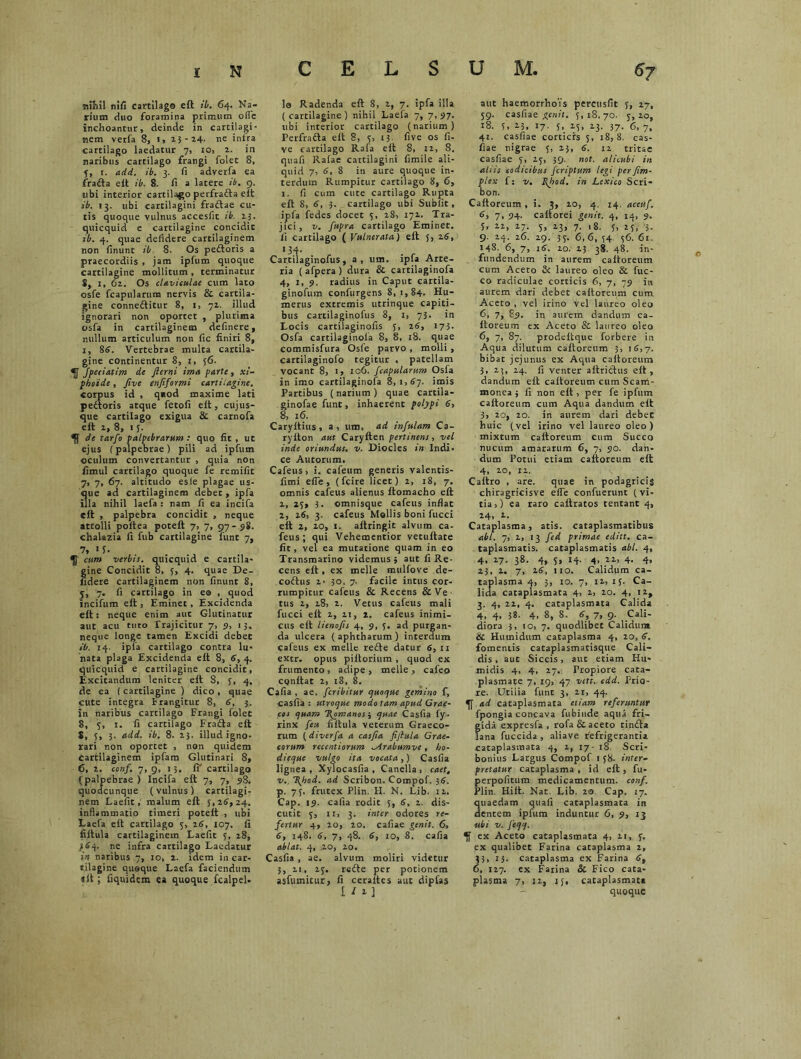 mihil nlfi cartilago eft ib. 64. Na- rium duo foramina primum offc inchoantur, deinde in cartilagi- nem verfa 8, 1, 23-24. ne intra Cartilago laedatur 7, 10, 2. in naribus cartilago frangi folet 8, 5, r. add. ib. 3. fi adverfa ea fra&a elt ib. 8. fi a latere ib. 9. ubi interior cartilago perfrafta eft ib. 13. ubi cartilagini fraftae cu- tis quoque vulnus accesfit ib. 23. quicquid e cartilagine concidit ib. 4. quae defidere cartilaginem non finunt ib 8. Os pedtoris a praecordiis , jam ipfum quoque cartilagine mollitum , terminatur 8, I, 62, Os claviculae cum lato osfe fcapularum nervis & cartila- gine connedtitur 8, 1, 72. illud ignorari non oportet , plurima osfa in cartilaginem definere, nullum articulum non fic finiri 8, 1, 86. Vertebrae multa cartila- gine continentur 8, 1, 56. Jpeciatim de Jlerni ima parte, xi- phoide, Jive enfiformi cartilagine. corpus id , quod maxime lati pedtoris atque fetofi elt, cujus- que cartilago exigua & carnofa elt 2, 8, 15. ^ de tarfo palpebrarum : quo fit , ut ejus (palpebrae) pili ad ipfum oculum convertantur , quia non fimul cartilago quoque fe remifit 7, 7, 67. altitudo esie plagae us- que ad cartilaginem debet, ipfa illa nihil laefa : nam fi ea incifa elt , palpebra concidit , neque attolli poltea poteft 7, 7, 97-98. chalazia fi fub cartilagine funt 7, 7* 1 y- cum verbis, quicquid e cartila- gine Concidit 8, 5, 4. quae De- lidere cartilaginem non finunt 8, 5, 7. fi cartilago in eo , quod incifum elt, Eminet, Excidenda elt: neque enim aut Glutinatur aut acu tuto Trajicitur 7, 9, 13, neque longe tamen Excidi debet ib. 14. ipla cartilago contra lu- nata plaga Excidenda elt 8, 6, 4. quicquid e cartilagine concidit, Excitandum leniter elt 8, 5, 4, de ea (cartilagine ) dico , quae cute integra Frangitur 8, 6, 3. in naribus cartilago Frangi folet 8, 3, 1. fi cartilago Fracta elt 8, 3, 3. add. ib. 8. 23. illud igno- rari non oportet , non quidem cartilaginem ipfam Glutinari 8, 6, 2. conf. 7, 9, 13. fi’ cartilago (palpebrae ) Incifa elt 7, 7, 98. quodcunque (vulnus) cartilagi- nem Laefit, malum elt 5,26,24. inflammatio timeri potert , ubi Laefa elt cartilago 5, 26, 107. fi filtula cartilaginem Laefit 5, 28, 364. ne infra cartilago Laedatur in naribus 7, 10, 2. idem in car- tilagine quaque Laefa faciendum dt; fiquidem ea quoque fcalpel. 10 Radenda elt 8, 2, 7. ipfa illa (cartilagine) nihil Laefa 7, 7,97. ubi interior cartilago (narium) Perfradta elt 8, 3, 13 five os fi- ve cartilago Rafa elt 8, 12, 8. quafi Rafae cartilagini fimile ali- quid 7, 6, 8 in aure quoque in- terdum Rumpitur cartilago 8, 6, 1. fi cum cute cartilago Rupta elt 8> 6, 3. cartilago ubi Su b fit, ipfa fedes docet 3, 28, 172. Tra- jici, v. fupra cartilago Eminet. 11 cartilago ( Vulnerata) elt 5, 26, 134- Cartilaginofus, a, um. ipfa Arte- ria ( afpera ) dura & cartilaginofa 4, 1, 9. radius in Caput cartila- ginofum confurgens 8, 1,84. Hu- merus extremis utrinque capiti- bus cartilaginofus 8, 1, 73. in Locis cartilaginofis 5, 26, 173. Osfa cartilaginola 8, 8, 18. quae commisfura Osfe parvo , molli , cartilaginofo tegitur , patellam vocant 8, 1, 106. fcapularum Osfa in imo cartilaginofa 8,1,67. imis Partibus (narium) quae cartila- ginofae funt, inhaerent polypi 6, 8, 16. Caryltius, a, um, ad infulam Ca- rylton aut Carylten pertinens, vel inde oriundus, v. Diocles in Indi- ce Autorum. Cafeus, i. cafeum generis valentis- fimi efie, (fcire licet) 2, 18, 7. omnis cafeus alienus ftomacho eft 2, 23, 3. omnisque cafeus inflat 2, 26, 3. cafeus Mollis boni fucci elt 2, 20, 1. altringit alvum ca- feus; qui Vehementior vetuftate fit, vel ea mutatione quam in eo Transmarino videmus; aut fi Re- cens eft, ex meile mulfove de- codtus 2- 30. 7. facile intus cor- rumpitur cafeus & Recens &Ve tus 2, 28, 2. Vetus cafeus mali fucci eft 2, 2t, 2. cafeus inimi- cus eft lienofis 4, 9, 5. ad purgan- da ulcera (aphtharum) interdum cafeus ex meile re£te datur 6, 11 extr. opus piltorium , quod ex frumento, adipe, meile, cafeo CQnftat 2, 18, 8. Cafia , ae. fcribitur quoque gemino f, casfia : utroque modo tam apud Grae- cos quam Romanos; quae Casfia fy. rinx feu filtula veterum Graeco- rum (diverfa a casfia fiflula Grae- corum recentiorum Mrabumve , bo- dieque vulgo ita vocata,) Casfia lignea , Xylocasfia , Canella , caet, v. \hod. ad Scribon. Compof. 36. p. 75. frutex Plin. H. N. Lib. 12. Cap. 19. cafia rodit 5, 6, 2. dis- cutit 3, 11, 3. inter odores re- fertur 4, 20, 20. cafiae genit. 6, 6, 148. 6, 7, 48. 6, 10, 8. cafia ablat. 4, 20, 20. Casfia , ae. alvum moliri videtur 3, 21, 23. redte per potionem asfumitur, fi ceraltes aut dipfas .1 / i ] aut haemorrhoYs percusfit y, 27, 59. casfia e genit. 5,18,70. 5,20, 18. 5, 23, 17. y, 25, 23. 37. 6, 7, 41. casfiae corticis 3, 18,8. cas- fiae nigrae 5, 23, 6. 12 tritae casfiae 3, 23, 39. not. alicubi in altis codicibus feriptum legi per fim- plex f: v. filtod. in Lexico Scri- bon. Caltoreum, i. 3, 20, 4. 14, accuf. 6, 7, 94- caltorei genit. 4, 14, 9. 5, 22, 27. 5, 23, 7. 18. 5, 25, 3- 9. 24. 26. 29. 33. 6,6, 54. 36. 61. 148. 6, 7, 16. 20. 23 38. 48. in- fundendum in aurem caltoreum cum Aceto & laureo oleo & fuc- co radiculae corticis 6, 7, 79 in aurem dari debet caltoreum cum Aceto , vel irino vel laureo oleo 6, 7, 89. in aurem dandum ca- Itoreum ex Aceto & laureo oleo 6, 7, 87. prodeltque forbere in Aqua dilutum caltoreum 3, 16,7. bibat jejunus ex Aqua caltoreum 3, 2;, 24. fi venter aftridtus eft, dandum elt caltoreum cum Scam- monea ; fi non eft , per fe ipfum caltoreum cum Aqua dandum eft 3, 20, 20. in aurem dari debet huic (vel irino vel laureo oleo) mixtum caltoreum cum Succo nucum amararum 6, 7, 90. dan- dum Potui etiam caltoreum eft 4, 20, 12. Caftro , are. quae in podagricis chiragricisve effe conftierunt (vi- tia,) ea raro caftratos tentant 4, 24, 2. Cataplasma, atis. cataplasmatibus abi. 7, 2, 13 fed primae editt. ca- taplasmatis. cataplasmatis abi. 4, 4. 27. 38. 4, 5, 14. 4, 22, 4. 4, 23, 2. 7, 26, 110. Calidum ca- taplasma 4, 3, 10. 7, 12, 15. Ca- lida cataplasmata 4, 2, 20. 4, 12, 3. 4, 22, 4. cataplasmata Calida 4, 4, 38. 4, 8, 8. 6, 7, 9. Cali- diora 3, 10, 7. quodlibet Calidum & Humidum cataplasma 4, 20, 6, fomentis cataplasmatisque Cali- dis, aut Siccis, auc etiam Hu- midis 4, 4, 27. Propiore cata- plasmate 7, 19, 47 vett. edd. Prio- re. Utilia funt 3, 21, 44. ad cataplasmata etiam referuntur fpongia concava fubiude aqua fri- gida expresfa , rofa & aceto tindta lana fuccida , aliave refrigerantia cataplasmata 4, 2, 17 18 Scri- bonius Largus Compof 1 38. inter- pretatur cataplasma , id eft , fu- perpofitum medicamentum, conf. Plin. Hilt. Nat. Lib. 20 Cap. 17. quaedam quafi cataplasmata in dentem ipfum induntur 6, 9, 13 ubi v. feqq. ex Aceto cataplasmata 4, 21, 3. ex qualibet Farina cataplasma 1, 33, 13. cataplasma ex Farina 6, 6, 127. ex Farina 8c Fico cata- plasma 7, 12, 15, cataplasmat* quoque B