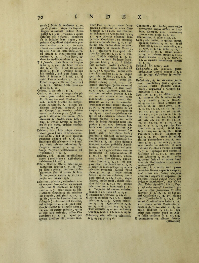 moris) Inter fe cesferunt %, ro, 79 de fra&is. atque ita fuperius tergus relaxatum cedere Retro poteft7, 25, 16. translate : quum Infufum eft (ctysma ) continere fe in le&ulo debet aeger, nec primae Cupiditati deje&ionis pro- tinus cedere 2, 12, 23. in vete- ribus ( malis oculorum ,) quae nul- lis aliis Auxiliis cesferunt 6, 6, 73. id vitium fi Medicamentis n*n cederet 7, n, 1. fcire licet, ce- dere Remediis morbum 4, 3, 20. 'fi i./uctedo. quia Bene res faepius cedit 7, 7, s°. ubi bene res ce- dit 8, 4, 77. fi id Commode eesfit 4, 13, 15. Optime deinde his cesfisfe, qui poft finem fe- bris id fecerant X Praef. ss• fi quid Parum cesferit 2, 10, 40. Prout cuique cesferant ( auxilia ) 3, r, 17. etiamli Re&e eesfit cu- fatio 8, 2, 28. Cedrus, i. discutit 3, 11, 2. Cedria, ae. cedrus magna dat pi- cem , quae cedria vocatur Plin. H. N. 14, 20. adi. Diofcorid. 1, 106. oleum Galeno de Simpli- cium Facultatib. 7. ©ieum ce- drinum Scribon. compof. 267 : qui Compof. 38. meminit cedriae verae, ne habeat picis (fcil. vul- garis ) aliquam mixturam. Pet. Bollonie de Medie. Fun. Lib. 3, Cap. I. rejina pariter ae lachry- sna f'y pix audit, cedriae cyathus unus 5, 18, 76. Celeber, bris, bre. idque (cura- limis genus ) non in Graecia tan- tummodo , fed in aliis quoque gentibus celebre eft 7, 7, 164. multique alii celebres viri 7 Praef. 30. tunc celebres admodum Py- thagorici numeri 3, 4, 49. fed longe Polydiae celeberrimus eft ( paftillus ) 5, 20, 6. Celebro, are. quum vetuftisfimus autor (medicinae) Aefculapius celebretur I Praef. 3. Celer, celeris, celere, celeriori via fuccurrere oportet 3» 21, ss. fae- pe iftae (venae) lentiores cele- rioresque funt & aetate 8c fexu & corporum natura 3, 6, ni. pulfus arteriarum, opp. Celeriter, celerius, celerrime, bre- vi tempore interpoftto. ea corpora celerrime 8c fenefcutit & Aegro- tant 1, 1, 7. celeriusque ea (de- tva&ione fanguinis) qui nimium eft pinguis. Affligitur 2, 10, 13. ex his, quae in homine funt, is ( fanguis ) celerrime vel Calefcit, vel refrigefeit 4, 3, <5- quo cele- rius & Calefit & Frigefcit aqua 2, it, 49. in cubito celerius, quam in ullo alio articulo , callus Cir- cumdatur 8, 1«, 14- quod per ignem divifum eft, minus cele- riter Coit 7, n, 3. quae (cica- tricula ) celerrime in vena Con- firmatur 2, 1® extr. nifi ceieriter ea inflammatio Conquievit 7, 18, 42. quo celerius ejusmodi tem- peftates Corripiunt, eo maturius auxilia rapienda funt 3, 7, 6 of- ficium esle medici dicit, ut tuto, ut celeriter, ut jucunde Curet 3, 4> 3 oleribusve his , quae cele- riter Defcendunt 1, «, 1. fi cele- riter Definit dejeiftio 2, 8, 29. ita celerius eum Delinere fitire, qui non bibit 3. 6, 3. fi Diduci tam celeriter posfet (cibus) 3, 4, 54- celerius cibus Dandus eft 3» 4, 27 i. maturius, nimis cele- riter Emacrefcere 2, 4, 9. idque quo celerius Fiat 5, 28, 143. ce- lerius fic Glutinatur, quam Im- pletur (ulcus) s, 28, 203. In- crefbit utrumque (genus arearum) in aliis celeriter, in aliis tarde 6, 4> 2 opp. lethargus y nifi fuc- curritur, celeriter jugulat 3, 20, 3. celerius tamen etiam panis Mandendus , quam vinum Gu- ftandum 4, 3, 23 i. maturius. nusquam celerius cancer Occupat 7» 9, 4* quoque celerius ex ea (aqua) legumina Percoquuntur 2, 3 8, 49 quod emplaftrum ce- leriter ad cicatricem vulnera Per- ducere videtur 5, 19, 10. cele- rius & latius Procedit rubra im- petigo Ss 28, 277. laterum do. lores caet. quam celerrime Ra- piunt 2, 1, 3 j. quum harum ( a- vium) acies, extrinfecus laefa, interpofito tempore in antiquum flatum Redeat, celerrimeque hi- rundinis 6, 6, 221. aliae (febres) tempore eodem poftridie Rever- tuntur, aliae vel ferius vel cele- rius j, 3, 17 opp- celerius tantum faepiusque id Refolvendum eft 8, 16, 13. qui feftinant, aflrin- gere cutem lino debent, quo ce- lerius Secetur 7, 4, 33. ea cor- pora celerrime Senefcunt 1, 1, 7. fi celeriter malum Serpit s, 28, «7. celeriter serpendo corpus vorat ulcus 3, 28, 48. idque vitium Serpit, interdum celerius, inter- dum tardius 5, 28, 6 opp. isque (dolor) modo tarde, modo cele- riter Solvitur 4, 6, 3 opp. quibus celerrime mors Supervenit 8, 13, 3. Trajicere id cavum celeriter candente acu fatis eft 7, 8, 9. IT celerius pro celeriter 5, 28, 6. Minus celeriter 7, 1 s, 3. Nimis celeriter 2, 4, 9. Quam celerri- me 2, 1, 3s. Quo celerius 2,18, 49- 3, 7> 6. s, 28, 143- 7, 4, 33- Tam celeriter 3, 4, j4, celerius, Quam 4, 3,23. S. 28, 2*3. 8, t«,l4* Celeritas, atis. adjicitur celeritati, fi 7> 4» 34. 7. 2t> fi. Centaurea, ae. herba, nunc vulgt centaurium minus ditia; v. Seri* bon. Compof. 227. centaureae fuccus cum pasfo <s, 7, 28. Centaurion, i. idem j, 27, 67, Cepa, ae. bulbi, in quibus cepam quoque numero 2, 18, 15. mali fucci eft 2, 2t, 3. acris eft 2,22, S- ‘onf. 4, 2, inflat 2j 2<5> 2> calefacit 2, 27, i. alvum movet 2, 29, 2. urinain movet 2,31,2. fenfus excitat 2, 32, 2. conf. 3. 20, 4, oportet manducare cepam 4, *’%39^ KapxXii, 5f. caput; unde KitpxTsxix , xs. morbus, quam xicpxXxtxt Graeci vocant 4, 2, t ubi (y feqq. dtferibitur py tra&a- tur. KtQxXixcf, i, io. ai eaput perti- nens. emplaftxa , quae , quia ca- pitibus fra&is maxime conve- niunt , xitpx?i.ixx a Graecis no- minantur 3, 19, 13. Cera , ae. 4, 24, 20. difeutit y, it, 4. carnem alit & ulcus implet j, 14. mollit 3, ij, 1. cera Al- ba 4, 20, 11. cetae Creticae ge- nit. s, U, 6t cerae genit. 5, 18. J. 6. 10. Is• 21. 26. 27. 29, 30. 34. 40. 42. 43. $2. J6- 39. 62. 63- * 3. 75- 77- 5. 19» 9- II. «5» 18. 20. 29. 32. 34- 33- 3». 4°> 42. 46. 48. 49- 5° S2. J3- jS. S7- 61. 62. tS- S*. J»21» St 24, 2. 4. 7- J> 2*. 94- l69- Pau- lum cerae 5, 19, 67. cerae Pau- lum 3, 10, 14. 4, n, 19- cerae Paululum St 1*» fi S- Tantum ce- rae 3. is, s7- cerae & adipis fuillae Tantundem 4,24,18. cum cera 3, 22, 3. ex cera 5, 19. 22. eum verbis: v. Adjicio, id cera fubinde Calefada Foveri oportet 7, 7, 9. fuperque cera cavum id Claufuin eft 2, 11, 4- cera cum rofa Liquatur 3, is, 28 rofae quantum fatis eft ad ceram fimui cum eis Molliendam «. ig. «4. i. •yr> utidam • Ceratum, i. a cero, are: quem* admodum Graece xtlgxril a xtigoos; unie etiam alii Latini u/urpant cerotum : xriqurh (y xigeoptx Hip- pocrati ; ceroma quoque erat , quo athletae ungebantur , qua de re Pet. Faber Agoniftic. Lib 2, Cap. j. eft enim emplaftri mollioris ge- nus , ex cera potisftmum (y oleis conflans, v. St 17, 18. ut fiat ce- rati Crasfitudo 3, 12, 37. donec cerati Crasfitudo fit j, 18, 9. ubi cerati Crasfitudinem habet St >8, 12. donec cetati Crasfitudinem habeant 6, 7, 24- *dd. 6, ig, 33. cerati felibram 3, is, 2. fex mifta cum cerato quod ex Adi- pe fuilla coa&um fit 3, 28, 139. fi ceratumque ex aliquo horum (Oleorum)