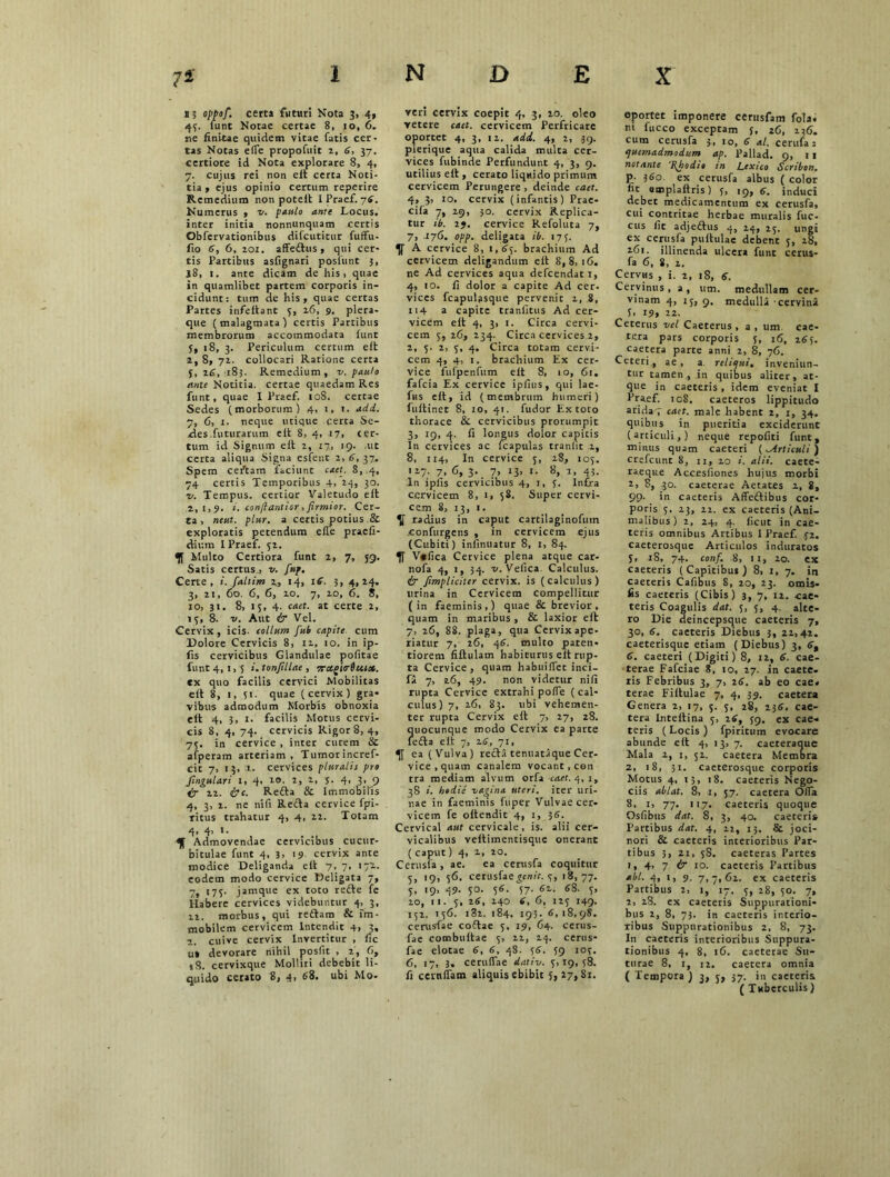 >5 oppofi. certa futuri Nota 3, 4, 43. lunt Notae certae 8, 10, 6, ne finitae quidem vitae fatis cer- tas Notas elfe propofuit 2, 6, 37. certiore id Nota explorare 8, 4, 7. cujus rei non eit certa Noti- tia , ejus opinio certum reperire Remedium non poteit I Praef. 76. Numerus , v. paulo ante Locus, inter initia nonnunquam certis Obfervationibus difcutitur fuffu- fio 6, 6, 201. affedus , qui cer- tis Partibus asfignari posfunt 3, J8, 1. ante dicam de his, quae in quamlibet partem corporis in- cidunt: tum de his, quae certas Partes infeitant 3, 26, 9. plera- que (malagmata) certis Partibus membrorum accommodata (unt 3, 18, 3. Periculum certum elt 2, 8, 72. collocari Ratione certa 5, 26, 183. Remedium, v. paulo ante Notitia, certae quaedam Res funt, quae I Praef. 108. cereae Sedes (morborum) 4, 1, t. adi. 7, 6, 1. neque utique certa Se- des futurarum eit 8, 4, 17, cer- tum id Signum eit 2, 17, 19. ut certa aliqua Signa esfent 2,6,37. Spem certam faciunt caet. 8,.4, 74 certis Temporibus 4, 24, 30. 1/. Tempus, certior Valetudo eit 2,1,9. i. confiantior, firmior. Cer- ta, neut. plur. a certis potius & exploratis petendum eife praefi- clium I Praef. 32. Multo Certiora funt 2, 7, 59. Satis certusj v. fup. Certe, i. faltim 14, 1S. 3, 4,24. 3, 21, 60. 6, 6, 20. 7, 20, 6. 8, 10, 31. 8, 13, 4. caet. at certe 2, 13, 8. v. Aut & Vel. Cervix, icis- collum fub capite cum Dolore Cervicis 8, 12, 10. in ip- fis cervicibus Glandulae pofitae funt 4, 1, 5 i. tonfillae , 7rctgt<r6usx. ex quo facilis cervici Mobilitas eit 8, 1, 31. quae (cervix) gra- vibus admodum Morbis obnoxia elt 4. 3, 1. facilis Motus cervi- cis 8, 4, 74. cervicis Rigor 8, 4, 73. in cervice , inter cutem & afperam arteriam, Tumorincref- cit 7, 13, 1. cervices pluralis pro fingulari I, 4> 10. 2, 2, 5. 4, 3, 9 & 22. &c. Reda & Immobilis 4, 3, 2. ne nifi Reda cervice fpi- ritus trahatur 4, 4, 22. Totam 4, 4, 1. Admovendae cervicibus cucur- bitulae funt 4, 3, 19, cervix ante modice Deliganda eit 7, 7, 172. eodem modo cervice Deligata 7, 7, 173. jamque ex toto rede fe Habere cervices videbuntur 4, 3, 22. morbus, qui redam & im- mobilem cervicem Intendit 4> 3« 2. cuive cervix Invertitur , fic ut devorare nihil posfit , 2,6, 18. cervixque Molliri debebit li- quido cerato 8, 4, 68. ubi Mo- reri cervix coepit 4, 3, 20. oleo vetere caet. cervicem Perfricare oportet 4, 3, 12. aid. 4, 2, .39. plerique aqua calida multa cer- vices fubinde Perfundunt 4, 3, 9. utilius eit, cerato liquido primum cervicem Perungere , deinde caet. 4, 3, 10. cervix (infantis) Prae- cifa 7, 29, 30. cervix Replica- tur ib. 29. cervice Refoluta 7, 7, .176. opp. deligata ib. 173. A cervice 8, 1,63. brachium Ad cervicem deligandum eit 8,8,16. ne Ad cervices aqua defeendat 1, 4, 10. fi dolor a capite Ad cer. vices fcapulasque pervenit 2, 8, 114 a capite tranfittis Ad cer- vicem eit 4, 3, 1. Circa cervi- cem 3, 26, 234. Circa cervices 2, 2, 3. 2, 3, 4. Circa totam cervi- cem 4, 4, 1. brachium Ex cer- vice fufpenfum elt 8, 10, 61. fafeia Ex cervice ipfius, qui lae- fns elt, id (membrum humeri) fultinet 8, 10, 41. fudor Ex toto thorace & cervicibus prorumpit 3, 19, 4. fi longus doior capitis In cervices ac fcapulas traniit 2, 8, 114, In cervice 3, 28, 103. 127. 7, 6, 3. 7, 13, 1. 8, 1, 43. In ipfis cervicibus 4, 1, 3. Infra cervicem 8, 1, 58. Super cervi- cem 8, 13, 1. V radius in caput cartilaginofum .confurgens , in cervicem ejus (Cubiti) infinuatur 8, 1, 84. V*fica Cervice plena atque car- nofa 4, 1, 34. v. Vefica Calculus. & Jimpliciter cervix, is ( calculus ) lirina in Cervicem compellitur (in faeminis,) quae & brevior, quam in maribus , & laxior eft 7, 26, 88. plaga, qua Cervix ape- riatur 7, 26, 46. multo pateti- tiorem fillulam habiturus elt rup- ta Cervice, quam habuilfet inci- fil 7, 26, 49. non videtur nifi rupta Cervice extrahi poife (cal- culus) 7, 26, 83. ubi vehemen- ter rupta Cervix eft 7, 27, 28. quocunque modo Cervix ea parce leda eit 7, 26, 71, ea (Vulva) redii tenuataque Cer- vice, quam canalem vocant, con tra mediam alvum orfa caet. 4, 1, 38 :. hodie vagina uteri, iter uri- nae in faeminis fuper Vulvae cer- vicem fe oftendit 4, 1, 36. Cervical aut cervicale, is. alii cer- vicalibus veitimentisque onerant ( caput) 4, 2, 20. Cerusia , ae. ea cerusfa coquitur 3, 19, 56. cerusfae^enif. 3, 18,77. 3, 19, 49- 30- 5S- 57- 6l- 3, 20, 11. 5, 26, 240 6, 6, 123 149. 152. 136. i32. 184. 193. 6,18,98. cerusfae codae 3, 19, 64. cerus- fae combuitae 3, 22, 24. cerus- fae elotae 6, 6, 48. 36. 39 103. 6, 17, 3. ceruiTae dativ. 3,19,38. fi ccrniTam aliquis ebibit 3, 27,81. oportet imponere cerusfam folai ni fucco exceptam 3, 26, 236. cum cerusfa 3 , 10, 6 al. ceruia; quemadmodum ap. Pallad. 9, 11 notante 7\hodio in Lex ico Scribe n. p- 360. ex cerusfa albus ( color fit emplaltris) 3, 19, 6. induci debet medicamentum ex cerusfa, cui contritae herbae muralis fuc- cus fic adjedus 4, 24, 23. ungi ex cerusfa puitulae debent 3, 28, 161. illinenda ulcera funt cerus- fa 6, 8, 2. Cervus , i. 2, 18, 6. Cervinus , a , um, medullam cer- vinam 4, 15, 9, medulla cervina 1, 19» 22. Ceterus vel Caeterus , a, um cae- tera pars corporis 3, 16, 265. caetera parte anni 2, 8, 76. Ceteri., ae , a reliqui, inveniun- tur tamen., in quibus aliter, at- que in caeteris , idem eveniat I Praef. 108. caeteros lippitudo arida; caet. male habent 2, 1, 34. quibus in pueritia exciderunt (articuli,) neque repofiti funt, minus quam caeteri (^Articuli) crefeunt 8, 11, 20 i. alii, caete- raeque Accesfiones hujus morbi 2, 8, 30. caeterae Aetates 2, 8, 99- in caeteris Affedibus cor- poris 3. 23, 22. ex caeteris (Ani- malibus) 2, 24, 4. iicut in cae- teris omnibus Artibus 1 Praef. .32. caeterosque Articulos induratos 3, 18, 74. conf. 8, 11, 10. ex caeceris (Capitibus) 8, 1, 7. in caeteris Cafibus 8, 20, 23. omis- fis caeteris (Cibis) 3, 7, 12. cae- teris Coagulis dat. 3, 5, 4. alte- ro Die deincepsque caeteris 7, 30, 6. caeteris Diebus 3, 22,42. caeterisque etiam (Diebus) 3, 6, 6. caeteri (Digiti) 8, 12, 6. cae- terae Fafciae 8, 10, 27. in caete. iis Febribus 3, 7, 26. ab eo cae« terae Fiitulae 7, 4, 39. caetera Genera 2, 17, 5. 3, 28, 236. cae- tera Lnteftina 3, 26, 39. ex cae- teris (Locis) fpiritum evocare abunde eit 4, 13, 7. caeteraque Mala 2, 1, 52. caetera Membra 2, 18, 31. caeterosque corporis Motus 4, 15, 18, caeteris Nego- ciis ablat. 8, 1, 5.7. caetera Offa 8, 1, 77, 117. caeteris quoque Osfibus dat. 8, 3, 40. caeteris Partibus dat. 4, 22, 13, & joci- nori & caeteris interioribus Par- tibus 3, 21, 38. caeteras Partes 1, 4> 7 & 10. caeteris Partibus abi. 4, 1, 9. 7,7,62. ex caeteris Partibus 2, 1, 17. 3, 28, 30. 7, 1, 28. ex caeteris Suppurationi- bus 2, 8, 73. in caeteris interio- ribus Suppurationibus 2, 8, 73. I11 caeteris interioribus Snppura- tionibus 4, 8, 16. caeterae Su- turae 8, 1, 12. caetera omnia ( Tempora) 3, j, 37; in caeteris ( Tuberculis)