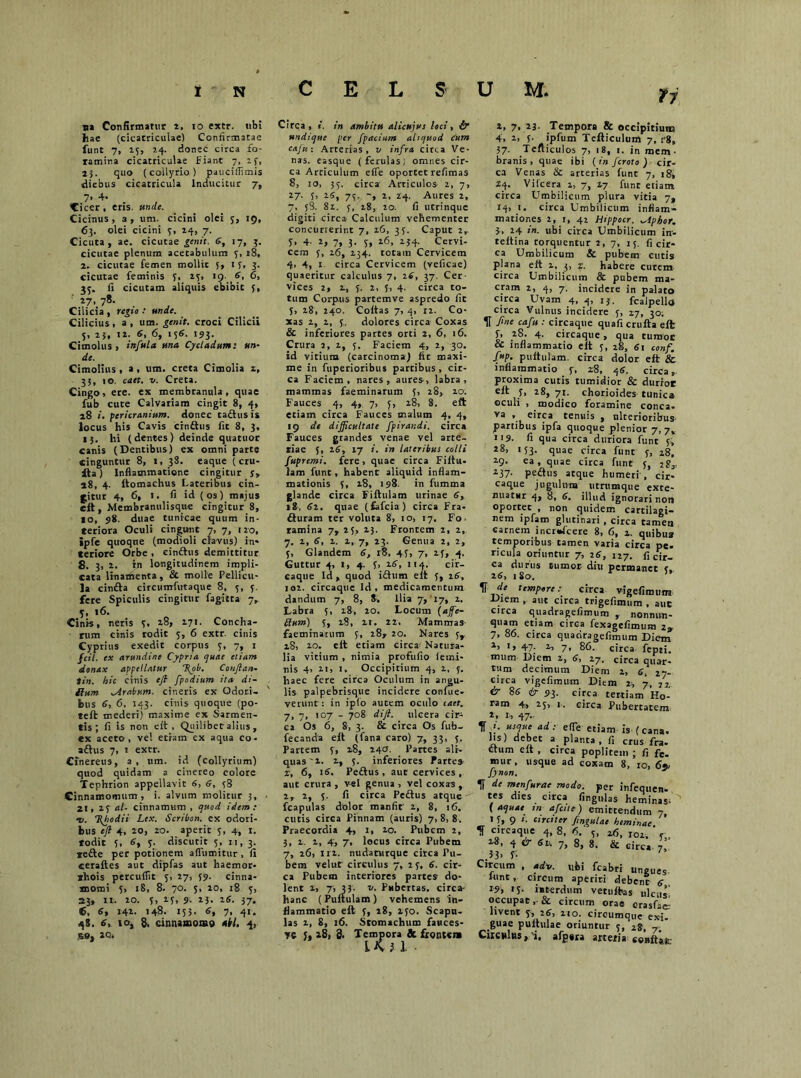 C na Confirmatur t. io extr. tibi hae (cicatriculae) Confirmatae funt 7, 15, 24. donec circa fo- ramina cicatriculae fiant 7, 2f, 23. quo (collyrio) pauciflimis diebus cicatricula Inducitur 7, 7, 4- . Cicer, eris. unde. Cicinus, a, um. cicini olei 5, 19, 63. olei cicini y, 24, 7. Cicuta, ae. cicutae genit. 5, 17, 3. cicutae plenum acetabulum y, 18, 2. cicutae femen mollit 5, if, 3. cicutae feminis y, ay, 19- 5, 6, jy. fi cicutam aliquis ebibit y, 27. 7«- . , Cilicia , regio : unde. Cilicius, a , um. genit, croci Cilicii y, 23, 12. 5, 6, ly5. 193. Cimolus, infula una Cycladum: un- de. Cimolius, a, um. creta Cimolia z, 35, io. caet. v. Creta. Cingo, ere. ex membranula, quae fub cute Calvariam cingit 8, 4, 28 «. pericranium, donec cadus is locus his Cavis cindus fit 8, 3, 13. hi (dentes) deinde quatuor canis (Dentibus) ex omni parte cinguntur 8, 1, 38. eaque (cru- da) Inflammatione cingitur j, 28, 4. ftomachus Lateribus cin- gitur 4, 6» »• fi id (os) majus eft, Membranulisque cingitur 8, IO, 98. duae tunicae quum in- teriora Oculi cingunt 7, 7, 120, ipfe quoque (modioli clavus) in- teriore Orbe , cindus demittitur 8. 3, 2. in longitudinem impli- cata linamenta, & molle Pellicu- la cinda circumfwtaque 8, y, y. fere Spiculis cingitur fagitta 7, y, 16. Cinis, neris y, 28, 271. Concha- rum cinis rodit y, 6 extr. cinis Cyprius exedit corpus y, 7, 1 fcil. ex arundine Cypria quae etiam donax appellatur T{ob. Conftan- tin. hic cinis eft /podium ira- di- Rum ^Arabum. cineris ex Odori- bus 6, 6. 143. cinis quoque (po- reft mederi) maxime ex Sarmen- tis ; fi is non eit , Quilibet alius, ex aceto , ve! etram ex aqua co- adus 7, 1 extr. Cinereus, a, um. id (collyrium) quod quidam a cinereo colore Tephrion appellavit 6, 6, y8 Cinnamomum, i. alvum molitur 3, 21, 2y al- cinnamvim , quod idem: -v. %hodii Lex. Scribon. ex odori- bus eft 4, 20, ro. aperit y, 4, 1. todit y, 6, y. discutit 5, n, 3. *ede per potionem afluantur, fi «eraftes aut dipfas aut haemor- shois percuflit y, 27, 59. cinna- momi y, 18, 8. 70. y, 20, 18 y, 23, 11. 20. y, 2y, 9. 23. 16. 37. <6, 6, 142. 148. 153. 6, 7, 41. 48. 6, 10, 8, cinnamomo abi. 4, 59, 2Q» n Circa, i. in ambitu alicujut loci, & undique per fpacium aliquod Cum cafu: Arterias, v infra circa Ve- nas. easque (ferulas) omnes cir- ca Arciculum efle oportet refimas 8, io, 3y. circa Articulos 2, 7, 27. y, 25, 73. 2, 24. Aures 2, 7, 5 3. 82. y, 28, 20. fi utrinque digiti circa Calculum vehementer concurrerint 7, 26, 3y. Caput 2,. 5> 4- 2, 7, 3. y, 26, 234. Cervi- cem y, 26, 234. totam Cervicem 4, 4, 1 circa Cervicem (veficae) quaeritur calculus 7, 26, 37. Cer- vices 2, 2, y. 2, y, 4. circa to- tum Corpus partemve aspredo fit y, 28, 240. Coitas 7, 4, 12. Co- xas 2, 2, y, dolores circa Coxas & inferiores partes orci 2, 6, 16. Crura 2, 2, y. Faciem 4, 2, 30. id vitium (carcinoma) fit maxi- me in fuperioribus partibus, cir- ca Faciem, nares, aures, labra, mammas faeminarum y, 28, 20. Fauces 4, 4,, 7, y, 28, 8. eft etiam circa Fauces malum 4, 4, 19 de difficultate fpirandi. circa Fauces grandes venae vel arte- tiae y, i5, 17 i. in lateribus colli fupremi. fere, quae circa Fiftu. lam funt, habent aliquid inflam- mationis y, 28, 198. in fumma glande circa Fiftulam urinae 5, 18, 52. quae (fcfcia) circa Fra- duram ter voluta 8, 10, 17. Fo- ramina 7, 25, 23. Frontem 2, 2, 7. 2, 5, 2. 2, 7, 23. Genua 2, 2, y, Glandem 6, 18, 4y, 7, 2y, 4. Guttur 4, 1, 4. y, 25, 114. cir- caque Id, quod idum elt y, 25, 102. circaquc Id, medicamentum dandum 7, 8, 8, Ilia 7, 17, 2. Labra y, 28, 20. Locum (affe- Rum) y, 28, 11. 22. Mammas faeminarum y, 28, 20. Nares yr 28, 10. elt etiam circa^ Natura- lia vitium , nimia profufio iemi- nis 4> 21, 1. Occipitium 4, 2, y. haec fere circa Oculum in angu- lis palpebrisque incidere confue- verunt: in iplo autem oculo caet. 7, 7, 107 - 708 dift. ulcera cir- ca Os 6, 8, 3. & ciTca Os fub- fecanda elt (fana caro) 7, 33, y. Partem y, 28, 240. Partes ali- quas'2. 2, y. inferiores Partes z, 6, i5. Pedus, aut cervices, aut crura , vel genua , vel coxas , 2, 2, y. fi circa Pedus atque fcapulas dolor maufit' 2, 8, 16. cutis circa Pinnam (auris) 7, 8, 8. Praecordia 4, 1, 20. Pubem 2, 3, 2. 2, 4, 7, locus circa Pubem 7, 26, 112. nudantrque circa Pu- bem velut' circulus 7, 2y. 5. cir- ca Pubem interiores partes do- lent 2, 7, 33- 21. Pubertas, circa- hanc (Pultulam) vehemens 'in- flammatio elt y, 28, lyo. Scapu- las 2, 8, 16. Stomachum fatices- ye s, 28, 8. Tempora & frontem IK } i 2, 7, 23. Tempora & occipitium 4, 2, y- ipfum Tefticulum 7, i'8, 37. Tefliculos 7, 18, 1. in mem- branis , quat ibi {in feroto ) cir- ca Venas & arterias funt 7, 18, Z4. Vilcera 1, 7, 17 funt etiam circa Umbilicum plura vitia 7, 14, 1. circa Umbilicum inflam- mationes 2, 1, 42 Hippocr. phor. 3, 24 in. ubi circa Umbilicum in', teltina rorquentur 2, 7, ly. fi cir- ca Umbilicum & pubem cutis plana elt 2, 3, z. habere cutem circa Umbilicum & pubem ma- cram 2, 4, 7. incidere in palato circa Uvam 4, 4, 13. fcalpello circa Vulnus incidere y, 27, 30; If fine cafu : circaque quafi crufta elt y, 2S. 4. circaque, qua tumoc & inflammatio eit y, 28, 51 conf. fup. pultulam. circa dolor eft & inflammatio f, 28, 45. circa,, proxima cutis tumidior & durioe elt y, 28,71. chorioides tunica oculi , modico foramine conca. va ’ eirca «nuis , ulterioribus partibus ipfa quoque plenior 7, 7, 119. fi qua circa duriora funt y, *8, iy3. quae circa funt y, 28, 2-9- ea , quae circa funt y, iS3. 237- pedus atque humeri , cir- eaque jugulum utrumque exte- nuatur 4, 8, 5. illud ignorari non oportet , non quidem cartilagi- nem ipfam glutinari, circa tamen carnem incr*fcere 8, 6, z. quibua temporibus tamen varia circa pe. ricula oriuntur 7, 25, 127. fi cir- ca durus tumor diu permanet c. 1 I Vr. * - • . *“*■* vigciimuiu -L>iem , aut circa trigefimum , aut circa quadragefimum , nonmm- quam etiam circa fexagefirnum 2. 7, 86. circa quadragefimum Diem 2, 1, 47. 2, 7, 86. circa fepti. miim Diem 2, 5, 27. circa quar- tum decimum Diem 2, 5, 27. circa vigefimum Diem 2., 7, 22 & $6 & P3. circa tertiam Ho- ram 4, 2y, 1. circa Pubercatem 2, i, 47- ^ 1. usque ad: efle etiam is (cana, fis) debet a planta, fi crus fra. dum eft , circa poplitem ; fi fe. mur, usque ad coxam 8, 10, 69, Jynon. 1F de menfurae modo, per infequen- tes dies circa lingulas heminas-'^ (aquae sn afeite) emittendum 7, I y, 9 i. circiter fingulae heminae circaque 4, 8, 6. 26, 101 ‘ e 28, 4 & 61, 7, 8, 8. & circa f' *3> P Circum , adv. ubi fcabri ungues lunt, circum aperiri debenr 5 19, >y. interdum vetuftas ulcus' occupat, & circum orae crasfae: livent y, 25, 210. circumque ex-i. guae pultulae oriuntur y/28, 7. Circulus,'!, afpera arteria conftai;